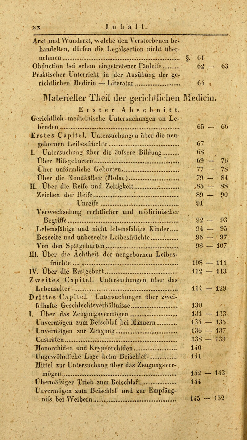 Inhalt Arzt und Wundarzt, welche den Verstorbenen be- handelten, dürfen die Legalsection nicht über- nehmen „ §. 61 Obduction bei schon eingetretener Fäulnifs ' 62 — 63 Praktischer Unterricht in der Ausübung der ge- richtlichen Medicin — Literatur .. ,.. 64 Materieller Tb eil der gerichtlichen Medicin. Erster Abschnitt. Gerichtlich-medicinische Untersuchungen an Le- benden 65 — 66 Erstes Capitel. Untersuchungen über die neu- gebornen Leibesfrüchte I. Untersuchung über die äufsere Bildung Über Mifsgeburtcn Über unförmliche Geburten -..> Über die Mondkälber (Molae).... II. Über die Reife und Zeitigkeit Zeichen der Reife — — Unreife Verwechselung rechtlicher und medicinischer Begriffe.... Lebensfähige und nicht lebensfähige Kinder Beseelte und unbeseelte Leibesfrüchte ........ Von den Spälgeburten III. Über die Achtheit der neus;ebornen Leibes- fruchte ......, IV. Über die Erstgeburt Zweites Capitel. Untersuchungen über das Lebensalter 114 — 129 Drittes Capitel. Untersuchungen über zwei- felhafte Geschlechtsverhältnisse I. Über das Zeugungsvermögen Unvermögen zum Beischlaf bei Männern * Unvermögen zur Zeugung \ Castraten Monorchiden Und Krypsorehiden < Ungewöhnliche Läse beim Beischlaf ......... Mittel zur Untersuchung über das Zeugungsver-_ mögen * ....<.........f.... *..*.<. ........ Ubermäfsiger Trieb zum Beischlaf......... .....<« Unvermögen zum Beischlaf und zur Empfang- nils bei Weibein...,. 145 — 152 67 . 6S 69 — 76 77 — 7S 79 - 84 ,S5 — 88 S9 — 90 91 92 — 93 94 — 95 96 — 97 98 — 107 108 — 111 112 — 113 130 131 — 133 134 — 135 136 — 137 138 — 139 140 141 142 — 143 144