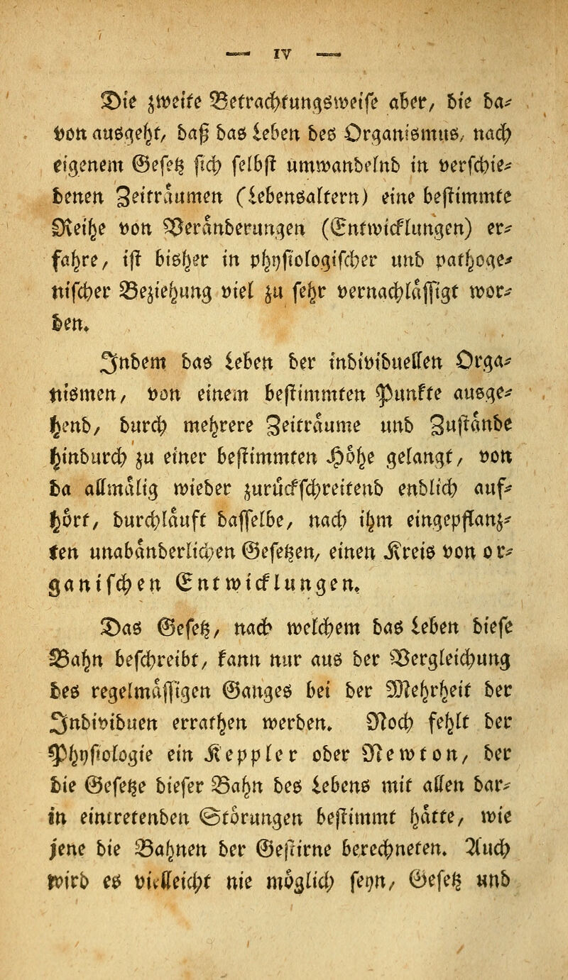 i)ött an^^i^t^ ba$ ha& Üben beö Organiemuö/ ttac^ eigenem @efe^ fic|? feI6(! umtvanbefnb in Derfcbie^ hmen Settraamen (iebenöalfern) etite bejitmmfe CRei^e t)Ott ^eranberutigen (Snttvtcflungen) er^ fal^re/ t'l? bieder in p^i}fiofogifd)er iinb patf^oge^ ntfct>er Seäte^ung »iel ju fel^r t>ertta^(a||tgt xvou Un. ^nbm ba^ leten ber tnbti^t'bueffett Orga^ ttiömett/ t)ött mtm Uftimmun fünfte auege^ t^mb/ burc^ mehrere 'B^ittaixme nnb 2^\^^^^^ ^inbntd) ju emer beptmmten »^o^e gelangt/ t)Ort fca affmalig ivteber jurucff4)reitenb enbli4? <»«f^ l^orf, b«r4)Iauf( baflelbe, nadi) it^m etngepflattj^ fen unabattberltd;en ©efeßen/ mm Mtm t)on pr^ gantfc^en (Entmtcflungem 3>aö ©efe^/ na* mlä)em ba^iehm btefe S5a§n befd?reibt/ fann mir am ber ^Sergleic^ung beö regelmäßigen ©angeö bei ber 93?e^r^ei( ber ^nbiyyibum erraffen n^erben» 9loc|) fe^It ber ^^pftoiogte ein Jleppler ober Stewton/ ber bie ©efeße biefer S5a^n beö iebenö mit aüen bar^ in eintretenben ©tornngen beffimmt i^atu, wie ;ene bie 23a^nen ber ©efrirne berec|)nefem ünä) toitb e0 mMd)t nit mQ^iid) fm^ ©efei^ unb