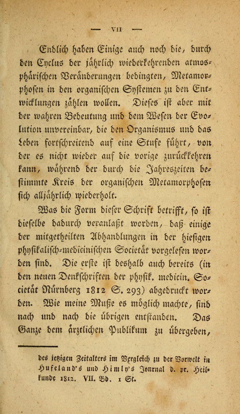 (Bnhliä) f^dbcn (Bini^c anä) ttod; btV/ hnvä) hm (l\}dn^ bct jahvUd) votebcrfe^renben atmoö- p^artfc^m ^etranberungen bebtugten, 3)leramo^^ pl^ofen in ben orgatttfcl;ert Qrjftcmcn ju ben i^nt^ widinn^m iat^kn \y>ollm. S)tefc6 ift aber mit ber i^a^rett Sebcutung nnb hcm ?B3efen bcc gtJO;? lütion «uDecdnbar/ bte ben Organiömuö nnb H^ ieben fortfd;reitenb auf dm ®tufe fu^rt^ t)on bcr eö nic|?t n)ieber auf bie i^orige jurucffef^ren fanu/ mf^venb ber burrf) bie 3a^reöjeifen 6e^ ftimmre Mui^ ber orgamf(^en 9)ietamorp^ofen fi4) alijai^tiiä) t\)ieberl^öle. ?SJaö bie ^orm biefer ®ä^nft Betrifft/ fo tjl biefelbe babnx^ t)eranlaßt tvcrbeu/ ba^ einige ber mitget^eilten ^(b/janbtungen in ber ^ieftgen p]^i)ftfalif(^^-mebtcinifci)en ©ociefat Dorgelefen mor^ ben jtnb. Sie erjle ij! be^^alb au4) bereite (in ben neuen S)en!f4?nften ber p^i^fif* mebidn. ©o^ cietat 9lt5rn6erg 1812 @» 293) abgebrucft mor^ ben. 2Bie mme 9)?u^e eö möglich) ma/^tC/ finb nac^ nnb na(^ bk übrigen entftanbm. 2)aö ©anje bm arjtli^jen ^ublifum ju «bergeben, ^ufelant)'^ Ulli) ^imlr^ 3onrnöl t>, pr, ^eil*