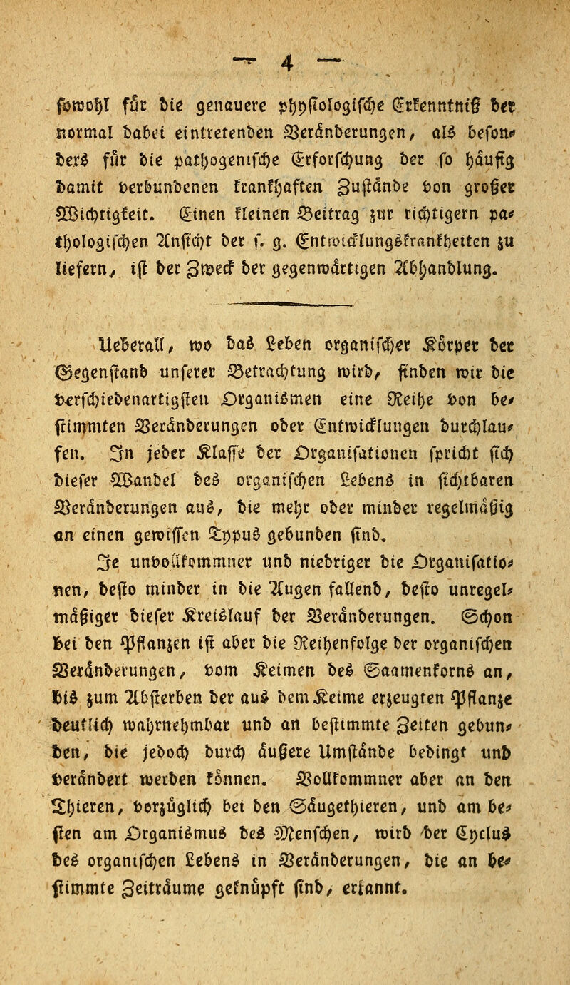 normal hahci eintvetenben SScrdnberun^cn, aU befon* iier^ für bie :pat{)03cniri:^e ^rfocfc^un^ ber fo t)duft3 I)amit t>erbunbencn franf()aften gujidnbe bon grofec CIBici)tt9fcit. (£tnen fleinen Beitrag jur ri^tigern pa^ ti)oIog(|Ti)en 2(nitd)t ber f. 9. (gntrota'lung^franfbeiten ju liefern, ijl ber gi^jecf ber öe^enrcdrtigen 2Cb[;anblun3. UeBeratI, wo baö ßcben organifc^^r Körper Ut ^ecjenftanb unferer ^etrad^tung mirb^ jtnben wir bie t^rfc^iebenartigfleu «Organismen eine 9?ei^e i>on be^ ftimmten SSerdnberungen ober (Jntwicflunöen burö)lau^ fen. Sn jeber klaffe ber £)rganifationen fprid)t ftc^ biefer ^^nbcl beS organtfdjen ßebenS in fid)t6aten SSerdnberungen au^, hie me^r ober minber reselmdöi(j an einen gemiffen itppu^ gebunben finb, 2fc unöollfemmner imb nicbriger bie £)r3anirat(o^ «en, bepo minber in hie Ttugen faUenb, bejlo unrcgel* tndgiger biefer Kreislauf ber SSerdnberungen. ©ct^on bei ben fpf^anjen ift aber hie 9teit)enfol3e ber organifdjcn ISerdnberungen, tom keimen bei ©aamenfornö an, l&id jum 2tb|lerben ber auö bem^eimc erjeugten ^f!anje ^eufiic^ n)at)rne^mbar unb an bejlimmte Seiten gebun^ t>en, bie jebod) burct) dufere Umflanbe bebingt unb t)erdnbert werben fonnen. SSoUfommner aber an hen 5^^ieren, berjüglic^ bei ben @du3et()ieren, unb am be^ (Jen am ijrganiömud be^ CÜ^enfc^en, wirb ber €pclu^ t)el or3antrcf)en £ebenS in SJerdnberungen, bie an U^ flimmtc 3eitrdume ^etnu^pft (inb/ erUnnt.