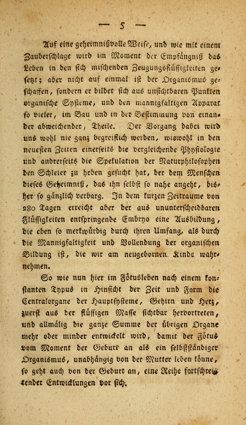 :^uf eineQc^ctmnißöoae^öeirf, unb wie mit einm gaubcrfi^lase mxb im OJ^oment bcr (^mpfdn^niö ta^ fißben in ben fiel) mirci)enben Scu^ungöftüffigfaten ge* fegt;; aöet nicl)t <tuf emmat i|^ bei* £)r3ani^mu^ ge^ fd^afen, fonbern ex bilUt iid) au^ uit|td}tbaren ^unftett «)vgantfcl)e ©pjieme, unb ben mannigfaltigen Zxi^axat fb ijieler, im ^au unb m btr :53ejlimmuiig öon eman» ^ec abn)etcl)enbet; ^!)eile. ^^er SSorgang Hbci mtb tin^ rool)I nie gan^ begreif^i^) roetbcn, roiemo^I in ben neuejlen gciten einerfeit^» bie t>ergleicf}enbe »IJljpftologie tjnb anbretfcit^ bie (g^efulation ber £Ratmp\)ilofo^\)e\i Un ©i^leiec ju t)cben gefuct)t ^at, bec bem CD2enfc^en. tiefet ©ei^eimnt^, ba^ ibn felbjl fo na^e angebt, bi^^ {)er fo gdn^Uci? i?er&arg. 2rn bem futjen geitraume ton 280 Ilagen erreicht aber ber an^ ununterfc^eibbaren glüfTigfeiten cntfpringenbe (Jmbrpo, eine ^u^biibung, tjie eben fo merfmurbtg but^ i\)xcn Umfang, al^ burc^ t)ie fDtanmgfaltigfeit unb 23oUenbung ber organifc()eii ^ilbung if, t)iz mt am neugebornen. Jiinbe njal^r^ nel^men. @o rote nun ^tet im gotußleben natf) dnem fon^ flanten Slppu^ in jptnfic^t ber ^eit unb goxm hie (Eentralorgane ber ijauptfpfteme, ©e^irn unb- i^erj^ iuerfl aud ber fluffigen CD^affe (td^tbar {^ertJortreten, tinb allmdlig bte ganje ©umme ber übrigen £)rganc me^r ober minber entroicfelt wirb, bamit ber gotu^ tom 5Koment ber (Deburt an aU ein felbfljlcfnbiger £)rganilmu^, unab^dng-ig bon ber CO^utter leben fonne^ fo 9et)t aud) t)cn ber ®eburt atif eine SCeiS)e foxtfc^rey^ <Crtber <£ntnjicflungen l?oc (%