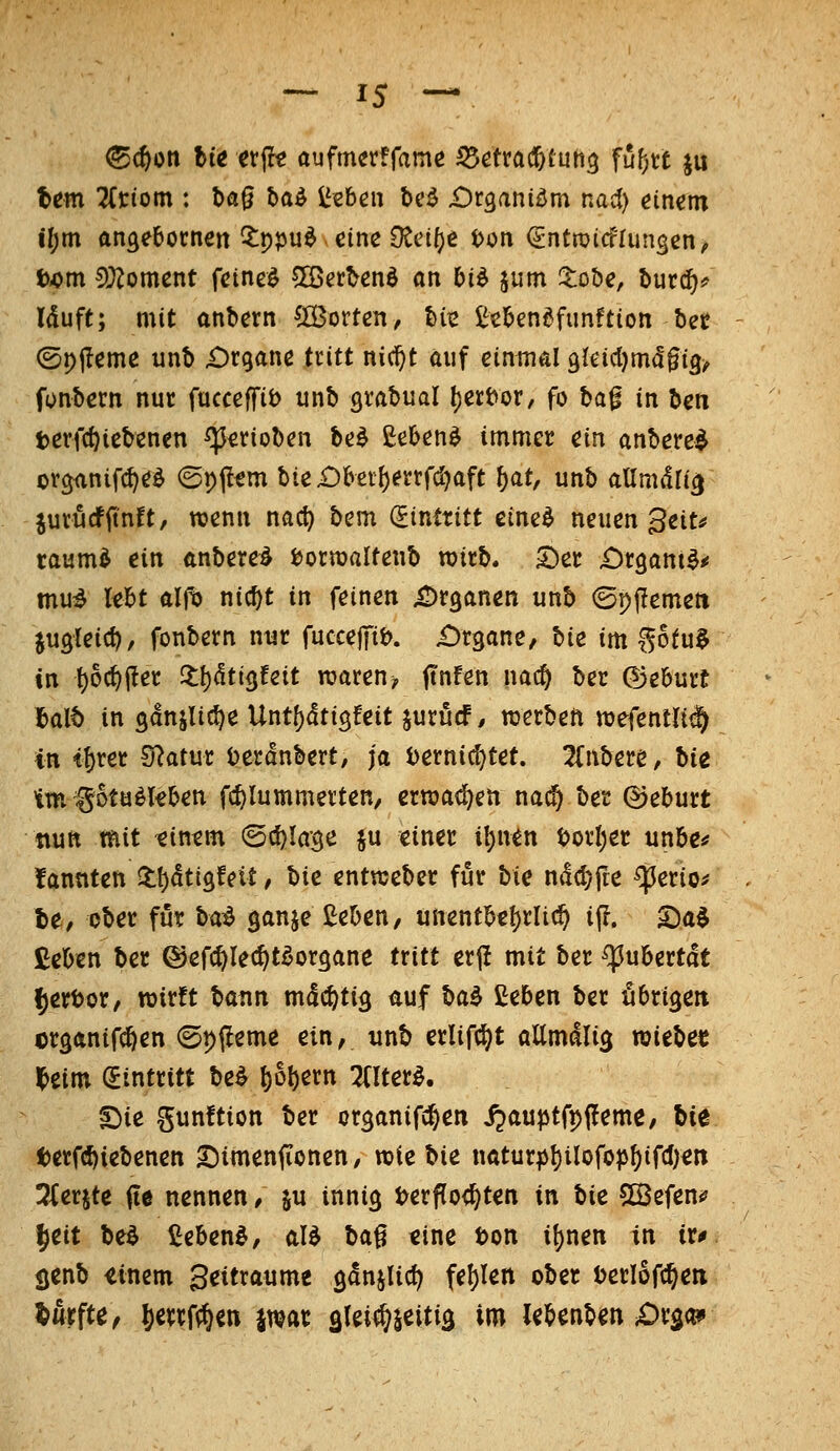 tem 2(tiom : t>ag baö l^sben bc^ Dv^ani^m nai) einem i!)m angebocnen ?:ppu^ eine O^ci^e t>on (gntroicflungcn^ f>/>m 5>}?oment feinet 5ffierbenö an M jum !tobe, burd^^ Iduft; mit anbern (Ö3ortcn, bii2 i^ebendfimftion bec @pi?eme unb iDrganc iritt nid^t auf einmal Qkidjmä^i^, fonbern nut facceffit) unb Qxa^ual (jert^or, fo ha^ in Un terfc^icbenen ^^tioben be^ £eben^ immer ein anbetet ov^nifi^e^ ©pf^tm bie£)bei{)etrrd)aft ^at, unb aUmäli^ jurucfitnft, wenn nac^ bem (Eintritt eine^ neuen 3ett^ raum^ ein anbereö i)orn)aItenb wirb. S)er ^rgant^^ mu^ lebt alfb nic^t in feinen iDrganen unb ©pfJemeti jugleic^, fonbern nur fuccejTit). Organe, bie im ^otu$ in !)oc^iler 2:l)<!ti3feit rcaren^ ftnfen nac^ ber ©eburü f>alb in ganjUc^e Unt[)dti3feit jurücf, werben njefentlii^ in i^xct Statur üerdnbert/ ja Dernidjtet. 2(nbere, hie im^otu^kben fc^Iummevten, ernjadjen nai^ ber ©eburt nun mit eintm <B^la'^c ju einer i^nen t>orI)er unbe^ fannten ll!)dtigfeit, hie entraeber für hie nd^fte ^erio^ te, ober für H^ ganje ßeben, unentbe()rli^ i(!. X)a^ Ceben ber ©efcftlec^tdorgane txitt erj! mit ber ^ubertdt ^ertjor/ wirft hann mdc^ti^ liuf ha^ ßeben ber fibri^eti cr^anifc^en ©pfleme ein, unb erlifc^t allmdli^ xoieha Hitn dinttitt be^ l)ol)ern TClter^. s}ie gunftion ber organifc^en i^aujjtfpjl^eme/ bie terfc^iebenen S^imenfionen / wie bie natur^I)i^oföP^tfcI)en 3(erjte fte nennen / ju inni^ t?erf[o<^ten in hie SOBefen«? ^eit be^ £ebenö, aB ba^ eine ton i^nen in iXf senb einem Beitxaumt ganjUc^ fe!)Ien ober t)erl6fc§eii durfte ^ Setrf^en jwar slei^iettia im UUnUn Jüxgc^