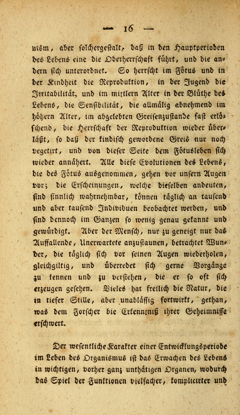t^^ ge&€n^ ein^ bte £)5evl)etrfcf^aft füf)n, unb bie an^ t>em ild) unterordnet, ©o !)etrf^t im g6tu^ unb in ter ^inbl)eit hie ü^eprobuftion, in ber ^ugcnb Ut ^mtahilität, unb im mittlem lilUt in ber S£>lut\)z be^ £e6ene, bie ©enpiUt^t, bic aÜmoKg ebne^menb im \)U)<ixn 2(lrer, im ab^eleMen ©^teifenjullanbe faft irlä^ fö}enb, hie i^errfc^aft ha O^cprobuftion lieber über* Ia|t, fo baö ber finbifc^ geworbene @rei^ nur noct) tjegctirt, unb t?on biefer ©eite bem §otu^Ieb<m iirf) t^ieber ünnd{)ert. HIU biefe (^tjolutionen t>e^ gebend, bie be^ gotu^ aufgenommen, ge{;en tor unfern Ttugcn Dor, bi^ (Stfi^einungtu, tvelcl}e bicfelben anbeuten, (tnb ftnuli(^ n)af)rne()mbar, fonnen tdgli^) au taufenb unb aber taufenb 3nt)it?ibuen beobachtet werben/ utvb (inb benno(^ im ©anjen fo twnig genau gefannt unb g;ett)urbigt. 2lber ber ^ltn{d}f nur ju geneigt nur ha^ :2(uffalJ[eube, Unernjartete anjujlaunen, betrachtet 5Bun^ t>er, hie tdglic^ <tc^ tor feinen 2tugen roieberl)olen, glei^^gütig, unb uberrebet jtc^ gerne SSorgdnge .ju fennen unb |u tetjl^ljen, hie er fo oft (Tc^ erzeugen gefe{)en. £<itle^ t)at freili(^ bie Statur, hie ii» tiefer ©tille, aber unabldffig fortwirft,'get^an, loa^ bem gorfct^er Ue dtUmtm^ i^rec (Se^eimnijfe <rfct;njert, ©er wefentlic^e^arafter einer (JntwidFIungdpetiobe im £eben beö £)rgani^mu^ ij! baö ^rwac^en be^ £eben^ in njicf)tigen/ t)or|)er ganj untl)dtigen £)rganen/ wobutc^ H^ ^piel ber gunftionen t>|elfac^er, tQvnpUcixUt un^