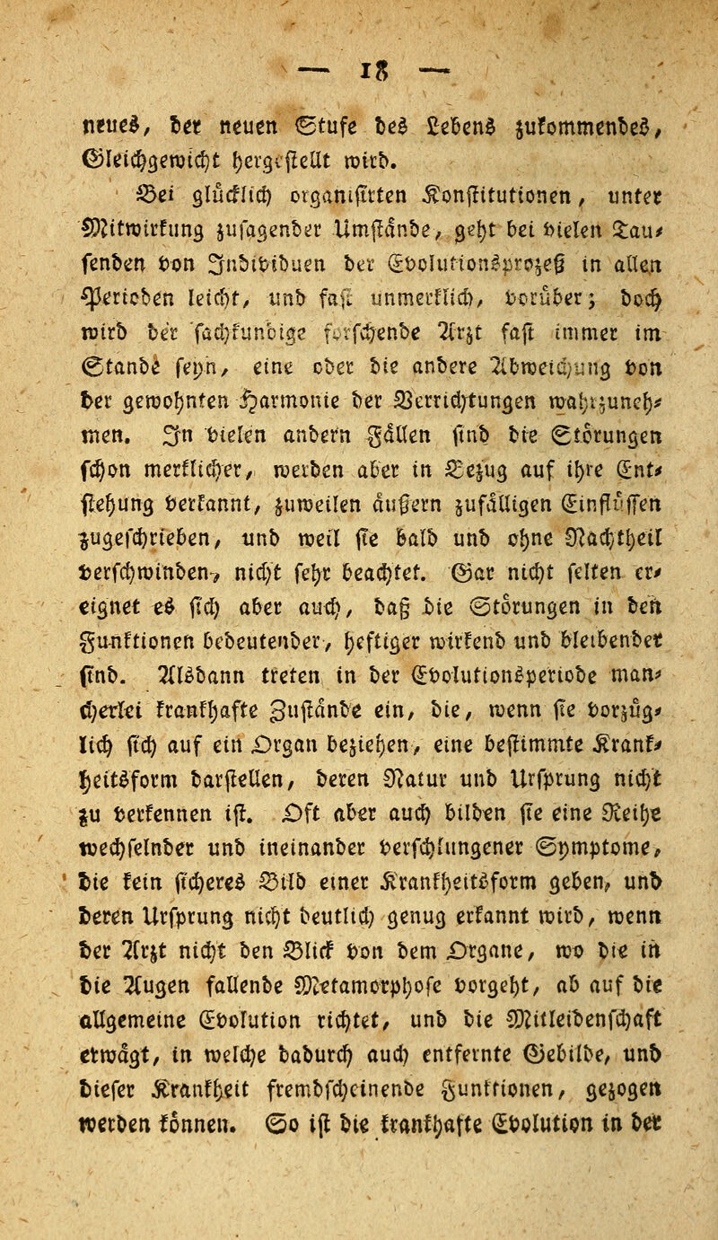 neu€l, Ut ncutn (Stufe b^^ ^zWn^ iutommcribt^, ^ei glücflid) organifittcn ^onfütutioneti, untn fp^itwirfimg juiagenber Umf^dnbe, 3el)t bei Dielen S:au^ fenben t)i?n ^nbiMbuen btt (it)oUifton^|5ro^e^ in alle.n gerieben Ieid)r, iinb fafi unmeillicl), tJ^rüber; t)o^ wirb bet faöjfunbtge fvtfv^enbe 2(t§t faft immer im ^tanbi fepn, eine cbet bie anbete ^Ibraetd/ung ton t^er 3ert)of)nfen \^armonie ber 23errid;tun3en m^i^uncf)^ men. ^n tJielen anbern ^dllen ttnb tfk Störungen f^on mernidjet/ werben a&er in ^e^ug auf i^re (£nt^ ile^ung t?etfannt, juroeilen du^ern pfdUigen ^infliiffen lugefd^rteben, unb weil ITe featb unb o^nc 0^ac{}t{)eil terfdjwinben^ nidjt fe^t hca(S:)Ut, @ar nict)t feiten eti» ti^net t^ fid) aber aud^, bag hiz (Stortingen in beit gmiftioncn bebeutenbet, t)cftiger witlenb unb Meibenbet ftnb. 2(l^bann treten in ber <Jt)olution^periobe man^ ö}erlti franfl)afte Sujldnbe ein, hU, wenn jte torjug* Ii(§ jtc^ auf ein £)rgan 5ejiet)en> eine beflimmte ^ranf^ ^eit^form barjlellen, beren 0vatur unb Uvfprung nic^t |u »erfennen ijl. £)ft aber an^ bilben jte eine 9ieil)« ti3eci)relnbei! unb ineinanber ^»erfc^iungener ©pmptome, ' tie fein it(i)ere^ iSiib emer ^ranf{)ett^fotm geben^ unt> leten Urfprung nic^t beutlid) genug erfannt wirb, wentt tec 2frjt nidjt ben 53Iicf t>on bem Organe, wu bi« in tie 2(ugen fallenbe C5tttamorpl)ofe torgebt, ah auf bie allgemeine ^öoTution rid^tet, unb l)ie SPZitleibenfdjaft et wagt, in we[(l)e baburc^ aud) entfernte ^ebilbe, unt> tiefer ^ranfl^eit frembfd;cinenbe gunttionen, gezögert werben fonneu. ©o ijl bie irantl)afte (ItJolution in M