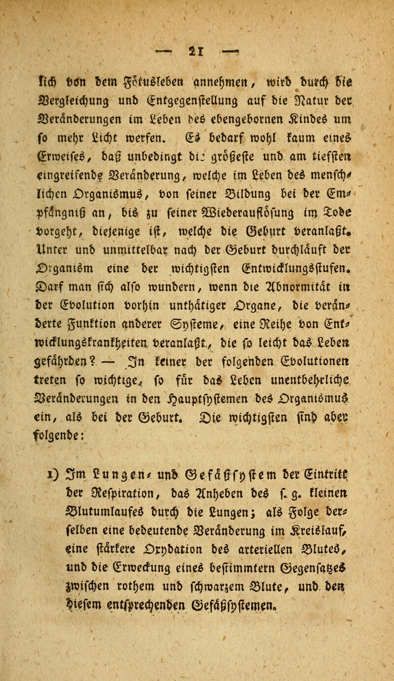 ficö iJött Itm ^kuMchm annehmen, wirb t>nt^ f>U Sßev^Ui^uuQ unb ^ntgegenj^ellung auf btc D^atur bec SJerdnbcrungen im IJebcn bcö cbcngeborncn ^inbe^ um fö mc^t iJi4)t werfen. ^^ beborf roo^I faum cine^ (^rracife^^ ba§ unDebingt bi: gro^cflc unb am tieffleit ^ingreifcnbe SSeranberung, rccldjß im Ceben be^ mcnfc^^ Iid)en £)r3anidmuö, t)on feiner 53ilbun3 bei bec ^m^ ipfdngnig an, biö ju feiner ^ßSieberauflofung im ^obe j)ütge!)t^ bielenige i^, welche bie ©eburt t)eranla0t. Unter unb unmittelbar, nad) ber (Seburt burcljiduft bei: £)r9aniöm eine ber m^tiQ\ten ^ntwicfUmgöflufen. S)atf man jtcb alfo njunbern, wenn bie TCbnormitdt in ter dixilntiott t)orl)in untbdtigec £)r3ane, bie terjn^ S)erte gunftion anberer ©pjleme/ eine OJeibe tan (Jnt:? tüirflung^franfljgitea teranragt^ \>ic fo leicht bo^ ßebeti 9efdl)rben? —- .^n feiner ber folgenben ^bolutioneti treten fp wicbtige,^ fo für ba^ ßebcn unentbel^rlid^e S^erdnberungen in ben S^CLnptfyfemtn tie^ iDrgani^mu^ ein, alö bei ber ©eburt. 5}ie wit^tigpen itnb abe^ fol^enbe: i) ;^m ßun^e-tt^ itn& ©efdfffpflem berliintritC; ber OJefpiration, t>a^ ?{nf)eben be^ f. 3. fleinett iölutumlaufeö burc^ t>ie ßungen; aU golcje ber^ felben eine bebeutenbe SSerdnberung im toi^iauf, eine fldrfere £))cpbation M artcrieüen ^luteö^ tinb Ue ^rraecfung eined bejtimmtern ©egenfai^e^ iwifcben rot^em unb fcbroarjem S3Iute^ unt) beri ^t^fem ßntfjjrec^enben (Sefdgfpflemen.