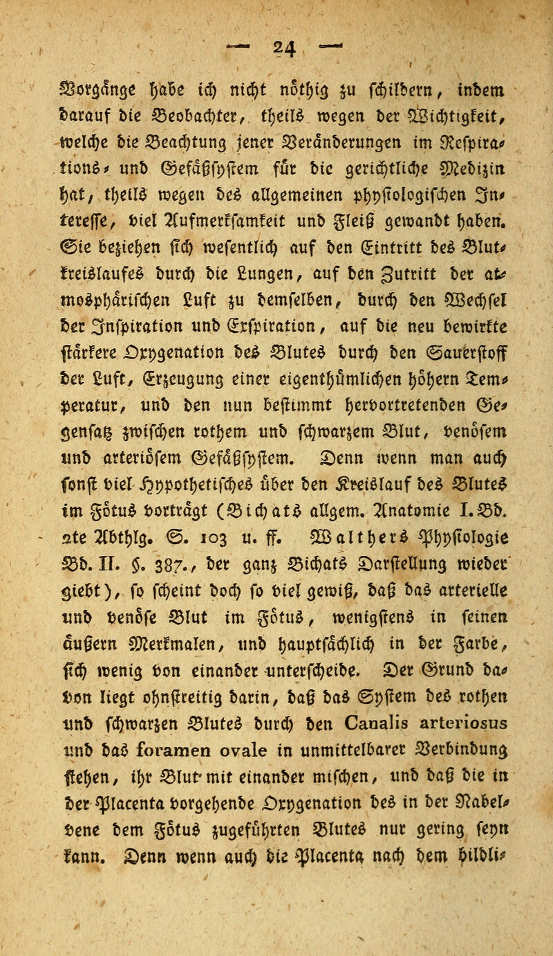 tarauf biß ^cobac^ter, tf)eiB wegen t)er SStc^tigfeit, tt?elc^e &ie iSead^tung jener ^etdnberungen im D^efpira^ tion^j' nnt) ©efd^fpjtem für t>ic geric^tUdje ^eliiin ffCiiß t\)üU TOegen t>e^ allgemeinen pt)pitologifd)en ;3ni' teteffe, tiel 2(ufmerffam!eit unb glei§ gcwanbt ^aben. ©ie 6e|ief)en jtcf) tvefentlic^ auf ben (Eintritt be^ 53Iut<' Ir^iölaufe^ burö) bie Sungen ^ auf ben Quttitt het at^ m0^pl)dtirc^en £uft ju bemfelben^ burc^ ben Söcc^fel £>er ^nfpitation unb ^rfpiration, auf hie neu beroirfte fldrfete £)):pgenation be^ ^lute^ bur^ ben (gairerj^off ter 2uft, (Jr^eugung einet eigent^umlid^en l)o^ern item«» ^eratur^ unb ben nun bejltmmt I)erDottretenben @e^ genfa^ jwtfc^en rotljem unb fdjroarjem ^lut, ^enofem tinb arteriDfem ©efdgfpjlem. ^enn «jenn man auc^ fonjl t>ier i5i)?3i5tl)ettf^e^ über ben ^reiölauf be^ IBlute^ im gotu^ t)ortrdgt (55tcl)at^ allgem. 2Cnatomie I.^b. Gte 2(bt{)rg. ©. 103 u. ff. 523altl)cr^ ^()PitoIogie ^b. IL $. 38?./ t)er ganj ^ic^at^ ^arjlellung wkhet ^itU), fp fc^eint boc^ fo tiel gemi^, ba0 H^ arterielle xjnb tJenofe ©lut im gotuö, »enig^len^ in feinen äußern C!)Zetfmalen / unb ^auptfdd^Iic^ in ber garbe^ ft(J^ wenig Don einanber -unterf^eibc» 2)er ®runb hao ton liegt o^npceitig barin, ta^ H^ ©pjlem beö rotten tinb fc^raarjen ^lute^ burc^ ben Canalis arteriosus unb baö foramen ovale in unmittelbarer SJerbinbung t!ef)en, tl^r ^lut-mit einanber mifcben, unb ta^ hit in l)er fpiacenta torgeljenbe £)j:pgenation beö in ber S^abel^ tjene bem gotu^ angeführten Sluteö nur gering fepn fann. 2)enn raenn aucö Me Cpiftcent(^ nacf) bem i^ilbUi?