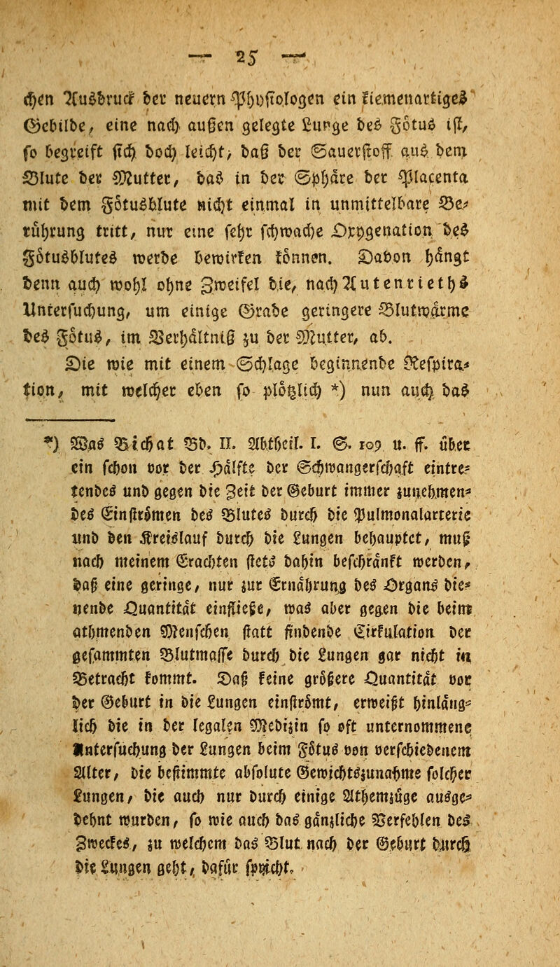 ^tn lin^hxud bct neuern ^f)i)(toro3cn ein fiemenciüi^ty ©clnlbe, eine naiy außen gelegte ßupge t)e^ gotuö ijl, fo Oesveift ftc^ tod) leic^t> t»aß ber ©auerftoff au^ l?eni S5luCe tieK ^uttec, t>a^ in ber @t3f)dre bet ^lacenta mit bem gotu^Mute «icfjt einmal in unmittelbare ^t^ tul)run3 tritt, nur eine fel)r f({)tt)acl)e-Oppsenation be$ gotu^OIuteö werbe bewirten !ennen. S)ai>Qn !)dngt tenn aud? wo\)l o()ne gweifel bie, nacl) 2( u t e n r i e 11) ^ Unterfuc^ung, um einige ©rabe geringere ^Iutit?&me te^ gotu^, im S3erl)(!ltni,g ju ber SÄutter, ab. £)ie wie mit einem ©(J^Iagc bcgtnnenbe dtefpita.* tian, mit welcher eben fo ^>l6^Ud) *) nun m^ ba$ *) SSa^ 5Btc6at ?5b. n. mtöcil. i. ©^ 109 u. f. «Ret ctn fc&o« öor ber ^dlfte ber (gc^itjQngerfcfjqft eintrcr tenbcö unb gcßen \)it 'Bat ber ©eburt immer juue&jnen=» beö ^injlrlmen be^ «Blutet burc^ bic <}Julmonalarteric nn^ itn Ärefdlauf burc^ t>k tunken bebouptct, muf tiadb meinem €racl)ten (let*? ba^tn befcOrdnft roerbcn^ la§ eine Qertnge/ nur m €rnd&runö beö ^t^ani bte* tjenbe Quantität einfließe/ waö aber ßegen bie beim ötbmenben 50?enfd)en ^att finbenbe iSirfiilation Der ßefammten SBlutmalfe burcö bie £un9en gar nie^t in S5etrad)t fommt. 5)a§ Hirn größere ^Quantität ooc ^er ©eburt in \>ie gungen etn|lr6mt, erreeißt bmldng^ Jic5 bie in ber (egalen COJebijtn ip ©ft unternommene interfue^ung ber gangen beim &tu^ üen öerfcbiebenertt Sllter, Ht bcfiimmte abfolute ©eroicf^töjuna^me folc^et: Zungen/ ^it and) nur burc^ einige ait^emjugc au^ge^ bcbnt ttjurben^ (0 mt aucD bn^ gdnjlicbe ^Berfebien hc$ gwecfe^, ju ttjelcbcm bnö 5$lutnae& ber ©e&urt b4ire& |)i<! taugen Qü)t, bafür fp^ct^t.