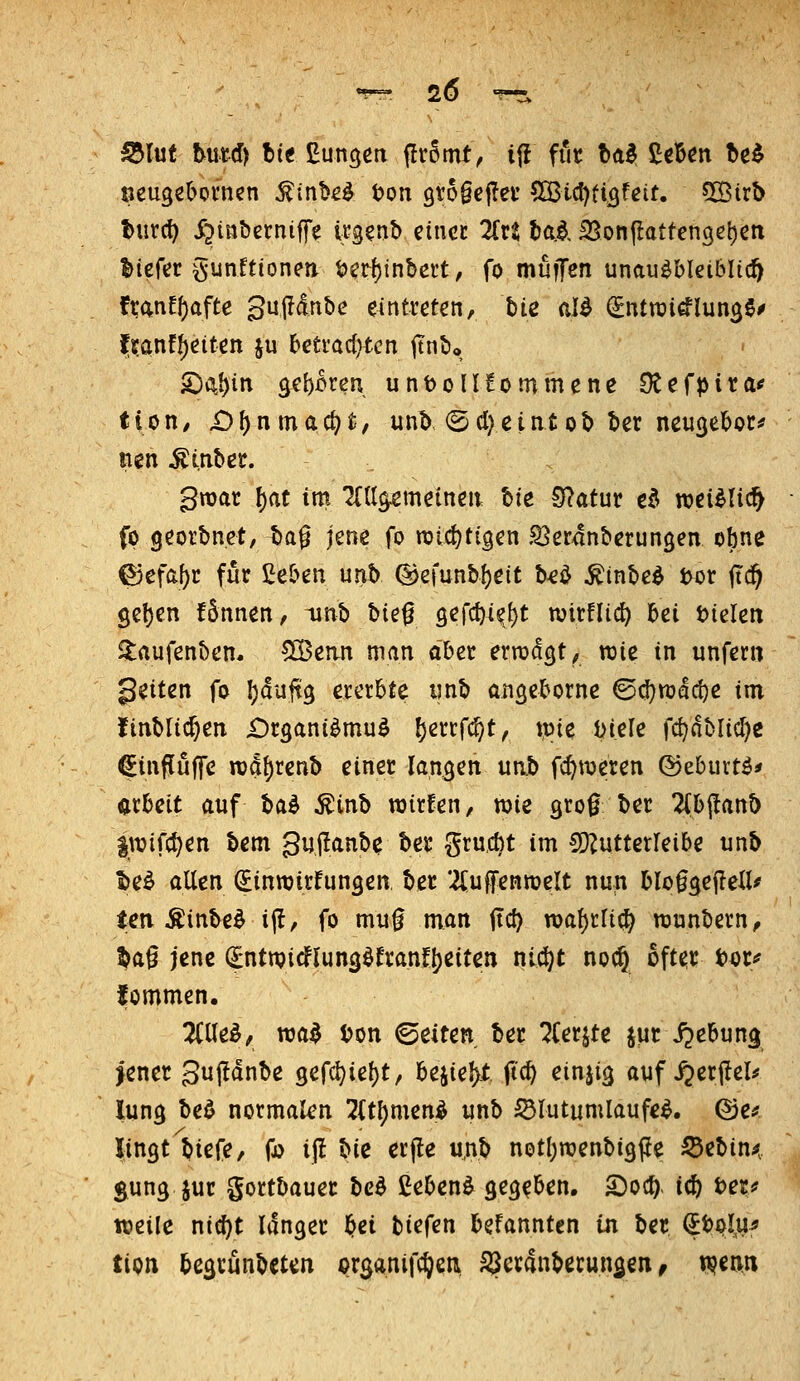 S5lut tutd) tit ßuncjcn flromt, ijl fiic bal ßcB^n ^e^ öeuge^omen ^in^^^ ton 9t6§ef!ei' ^ii)tiQteit. Cßirb t>urc^> jjinbßrniffe ügenb einet Zvt tai, SSonflattenget)^« l>terer gunitionen t>er{)inbcit, fo muiJen unausbleiblich franEf)afte Sujldube eintreten, bie al^ (Sntrai^lun^S^ f^anf^eiten ju bettad^tcn |tnt>o SDi^^in ^eb^ten unt)olIEommene dtt^t>^^^^ tion/ £)^nmac^t, unb (5cl}eintob ber neu^eboc^ nen ^inbet. gmar f)at im Tflt^meinen Ue 0?atut ed wei^Ud^ fp georbnet, bag jene fo njid^tigen .Q^erdnberungen obne g3efa^c für Ceben unb (ljefunbl)eit b^ö ^inbeö t>or ftc^ Sel)en fännen, unb hk^ 9efc^4^()t wirflid) bei t)ieleii 3:aufenben* !S3ean man aber errod^t, wie in unfern geilen fo ^duftg ererbte imb aiiQcborne ©(^raac^e im finblic^en Organismus ^errfc^t, tpie J>iele fc^dblicl)e ^influffe n)d{)renb einer langen un.b fc^weren ©eburtS* arbeit auf t>a^ ^inb roirfen, wie gro^ ber 2(bflanb iwifc^en bem gujianbe ber grucbt im CO^utterfeibe unb l>eS allen Sinnjirfungen, ber 2Cufentt)eIt nun bloggefleU^ ten ÄinbeS i|!, fo mu0 man itc^ n)a{)rlid) wunbern;, ^a0 jene (^ntn?icflun3Sfran!i)eiten niö)t noc^ öfter t)^r<? fommen. 2(UeS^ TOa$ ton ©eiten ber ?(erjte jur i^ebun^ jener guj!dnbe 3efd)ie()t, h^ie\)t fid) einjig auf ^erftel^ lung beS normalen !2(tf)menS unb ^lutumlaufeS. ©e^ lingt biefe, fjo ijl bic erfle u,nb notl)roenbi3Pe ^ebin^r guns J«»^ gortbauer bcS CebenS ^CQ^Un, S)oc^. i^ i>exf weile nic^t langer l^ei biefen befanntcn in ber ^t)pl,u^ tion begcunbeten c>rganifc^en SSeranberunsen ^ t^enn