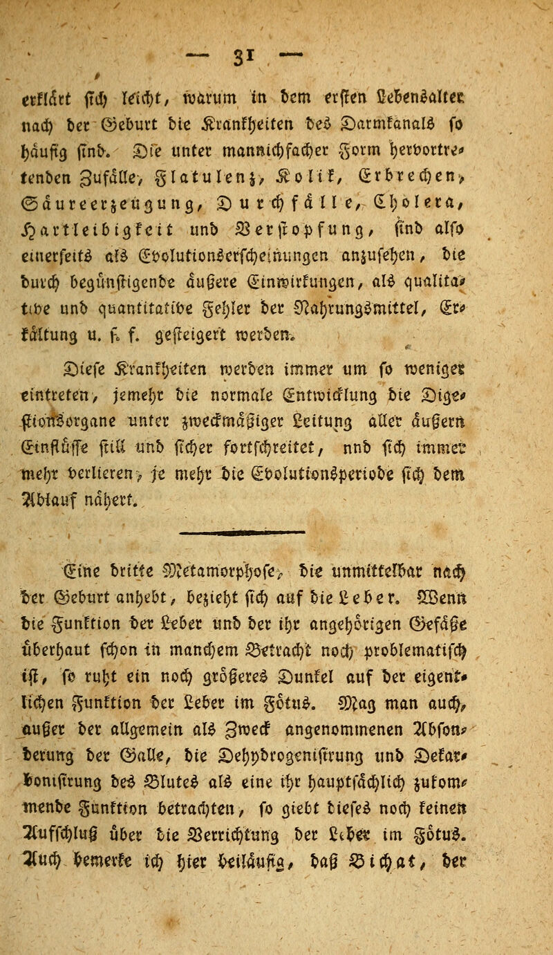 ttlXhi jtd) Idcf)t, watum in ^cm trflcn ß^jB^n^altCR nad) l)et ®el)urt bie Ärftnfl)«;iten te^ S)armfänald fo l)duft9 (intv. ^fc unter manni(^fac^ec ^ovm i)ett)ortre<' tenben gufdao gUtulenj, ^orif, (5rbrec^en> ©dureccjcügung, ^^utc^fdll e, dljoleca/ jjartleibi^fcit unb SJecjlopfung, fi'nb alfo cinecfeitö aB (Stolution^erfc^eihiin^en anjufe1)en, bie bui'c^ be^imjliöcnbt dunere i^ini^irfungcn, al^ qualitaj» tibe tinb quantitative geiler ber 9^al)tun3^mittel, (Jr«» fdltun^ u. f» f. gef^eigert werben. 'hi^\^ ^'rantl)^itcn tperben imm^r um fo ttjeni^e? tintteten, jeme{)t \i\t normale (^ntroicflung hiz ^x^t« -flioitSiorgane unter jn^ecfmd^iger Leitung alter duferft (Jinj^fif^ ftiU tinb ftc^er fortfc^reitct, nnb jt^ immer tne()t t)erlteren> je mefjr bie StJolutionlperiobe Ss^ \itw> ^biauf nd^erf. (?ine britfß 5}tetamorpl)ore> ti'xt ünmttfer!>ar m^ ber ©eburt anhebt, lz\\i\)i ficf; atjf bie i^eber. ÜÖenft bie gunltion tet lieber itnb ber i^c angc^origen ^fd^e überbaut fc^on in manchem ^ftra(J)t noct) ^roblematifc^ iily fe ruftt ein no(^ grogere^ 2)unfel auf ber eigeht* lid^en ^^unftion ber £eber m gctu^. S)?a3 man auc^^ ÄU§er ber allcjemein al^ gwecf angenommenen 2(bfon? berung ber ©all^, bie £)e()pbrosfniftrung unb ^efar* l)oniiirung be^ S5Iute^ al^ eine if)r l)au|jtfdc^li(^ jufom«? in^nbc gunftton betrari^teu/ fo giebt tiefet noc!} feinslt TCuffc^lug über bie SSerric^tung ber Ctl^e« im gotu^. ^u(^J^emerfe t^ l)ier {>iil4ufta/ bag S^ic&at/ to