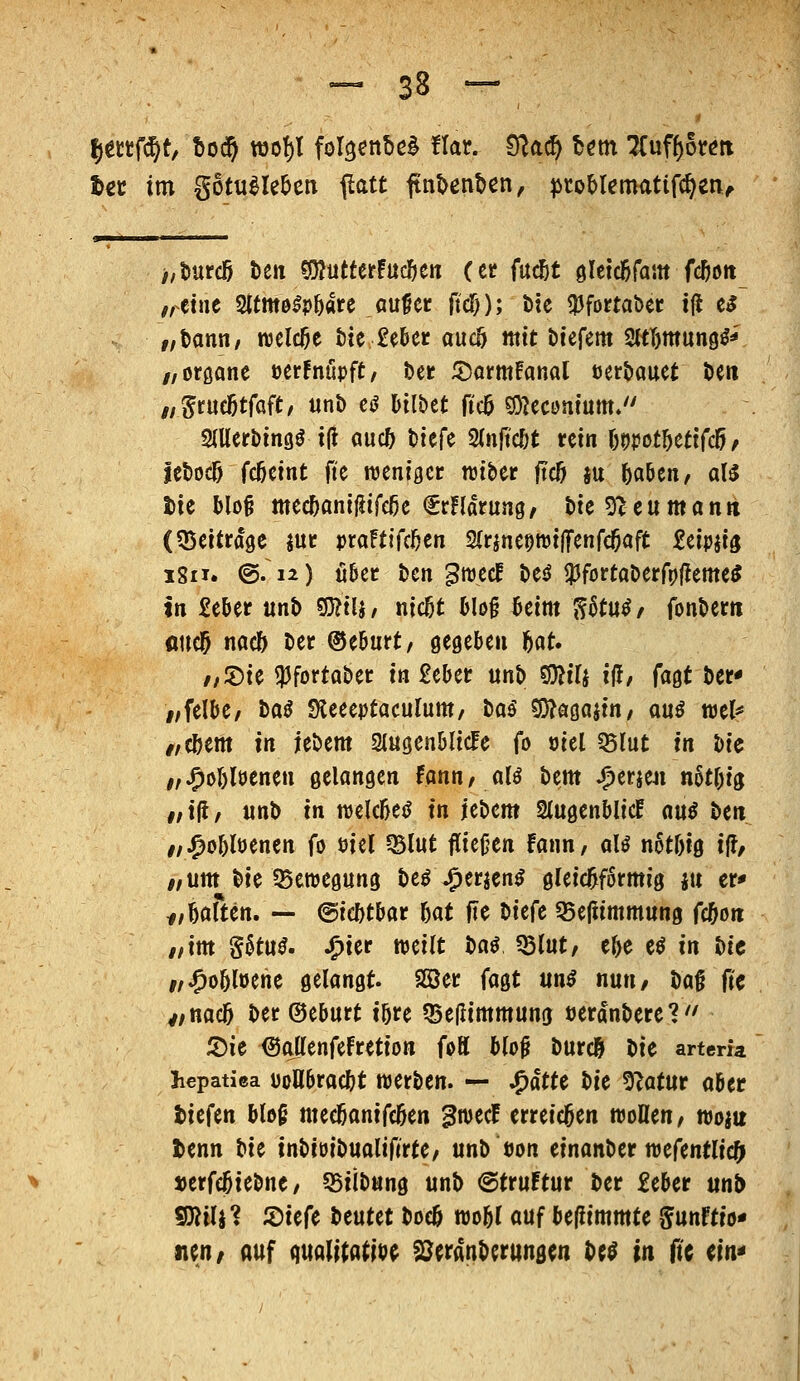 Ijettfü^t, t)0(^ ttjof)! fol^enbcl Har. t^a^ Um Uvifi^km t€C im gotti^le^cn ^citt finUnUn, ^toMematifc^cn^ >,t»urd5 ben «öJutterfud&en (et fud&t öletdöfam fc^ott ,,etne Sltmo^p&are au^cr ftcT)); t)te ^fortabec t(l e^ „Dann/ roelcße t)te £e6er aucö mit t»iefem M)mun9^^' //oröane üerfnupft/ ber 5)arm!anal tjer^auet öen ,,5rue]5tfaft/ unb e<J Mlbct ficö fO^econium/' 2(Uerbin9ö iU auc& biefe 2(nft'c&t rein \motf)Ui((5f febocö fc5eint fte njeniger raiber jtcö su ^aöcn, aB tie blo§ mec5anij5ifc^c €rnarung, bie^ccumann (^Beitrage m vtaUiUhtn SfrineettjijTenfc^aft Seipji^ iSii. ©.12) tißec ben ^^J^cf be^ !)3fortaberrp|^eme^ In £eber unb S}?tlj, nicßt Hog 6eim ^6tu^/ fonbem flucl^ nad) ber ®e6urt/ ö^geljen h(^U //2)ie i))fortaber in £eber mh WU iH, (a^t ber* //felbe, baö Sieeeptaculunt/ bas' ?D?Q0aiin/ anß mk „(btm in jebem StugcnDIicFe fo oiel ^lut in bic i,^oI)löenen gelanöen Hnn, aU bem Spttm n6tr)tg #/iji/ «nb in mUM in itt>cm SlugenblicE nu^ ben //;^o&löenen fo öiel Q5lut fÜcjjen fann, aU notbig ift, /, um bie 95enjegung M Jr^mtn^ gleichförmig ju er» f,Ufttn. — ©iebtbar 5at fie t>ic(t 55efiimmun0 fd&oti //im §6tu^. .^ier weilt baö 55(ut/ ef)e eö in bie i/^o5löene gelangt SCBer ia^t un$ nun, iia^ fic v/nac5 ber ©eburt ibre Q5e(limmuna tjerdnberet'' 5)ie ©allenfefretion foK blo^ burc& liic artem hepatica üoll6rac&t Werben. — Jr)atU l)it 5?atur aber t>it(m blo§ meeöanifcöen gwecf erreichen woöen/ woi« tenn ^ic inbioibualifirte/ unb bon einanberroefentlic^ »erfc5iebne/ 55iibung unb @tru!tur ber £eber unb WiWi ^it(^ beutet boc& roo^l auf befiimmte ^nnUio^ nen/ auf quali(atib^ S^eranberungen M in ftc m^