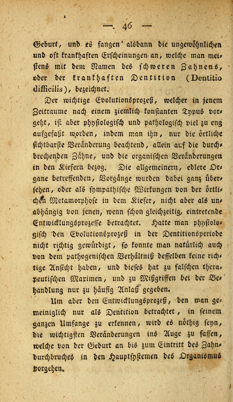 ^ebutt, unb t^ fanden* al^bann bie un^ettjol^nlidjen iin& oft franfi)aftcn (Jcfc^einungen an, welche man mcü f!en^ mit t>eMi Dramen be^ fcl)n)eten galjnenö, D^ec bec fcan!f)aften g^entition (Dentitio difficilis), l)ejetc^net. '^a njic^ti^e ^tJoIution^^rojß^, welker in jenem geitcaume nai^ einem jiemlicl) !on(tanten Jlppu^ tot* ge^t, ijt aber p{)pitoIo5ifc^ unb pat^ologifc^ tiel ju eng aufgefaßt nj,otben, inbcm man \\)n, nur bie 6rtli(^e (Ict^tbatjle 23etdnbetung beas^tenb, allein ai;f Ut burc8^ bre(J^enben 3al)ne, xinb Ixt organif^en SSerdnberungeit in \izvi liefern be^og. ^ie allgemeinevn, eblere £)r* ßane bettefenbcn, S^orgdnge toutben lo.lzi ganj ubeiv fej)en, ober al^ ft)m?jatl)if^e göitfungen ton bet ottli? ö)Äi 5)?etamorp{)ore in bem .tiefer, nif^t aber al^ un* abljdngig ton jenen, wenn fc^on öletc^^eitig, eintretenbe ^ntnjicfluns^pi'ojefe betradjtet. S^^itt man pl)pftolo* (jifc^ ^ben ^tolution^pcojeg in ber 2)entition^]3eriobe niä)t richtig genjurbigt/ fo fonnte man natürli^ m^ ton bem patl;o3enifc^en S5er{)dltni0 beffelben feine rid}* tio^t lixi\ii)t t)aben, unb biefe^ \)<it ju falf^en tl)cva^ ^.eutifdjen ^Ummtn, «nb ^u CD^iggtiffen bei bev^e^ l^anblung nur ju ^duftg Tlnlag segeben. Um al>er ben ^ntraicflung^projeg, ben man ge^ tneini^li^ nur M Dentition mto^^ttt, in feinem ganjen Umfange ju ernennen, tvirb e^ n6tf)i3 fepn, tie wicljtigften SSetdnberungen in^ :^u3e ju faffen, welche ton ber ©ebutt an hih jum (Eintritt be^ 3a{)n^ burc^bru^e^ in ben ^ftU|Jtfp(lemen be^ X)r3ani^mu^ Dorge^en.