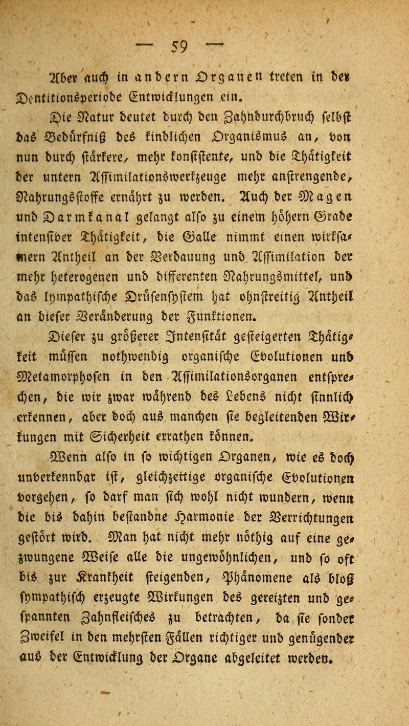 HUt au^ in anbcrn £)röaucu treten in Ut S)cntitionä|)cciot>e (Sntroidlungcn ein. S)ic £flat\xt beutet burct) t)en Qai)t\hmd}hxudj felbjl ha^ ^eburfnig bcö finblidjen iDtgani^mu^ an, t>on nun butd) Parfete, me^t fonit(?ente, unb hie ll()dtt3feit bet wntern TCffimilationönjerfjeuge me^c anj^rengenbe, CJ^a^tung^ftoffe erndt)rt ju roetben. !2(u(f) bec CÜlagen tinb 2)arm!anal gelangt alfo ju einem {)6^ern ©rabe inteniti)er X\)äti^Uit, hU ©alle nimmt einen tüirffa^ inern Zni^cil an ber S^erbauung unb 2(fTimi{ation bec mef)r f)etero9enen unb bifferenten S^aörungSmittel, unb bad rpmpatl)ifcf}e £>rurenfpftem ^at ognflreific^ 2(ntS)eil an biefec S^erdnberun^ ber gunftionen. S)iefer ^u größerer ^ntenjttdt gejleigerten X^äti^e feit muffen not{)njenbi§ organift^e (Solutionen un^ S)^etamorp^ofen in ben ^Cffimilation^organen entfpre^ (I)en, bic rair jmar rod^renb bei Ü-ebenl nicf)t ttnnli^ crfennen, aber boi^ aul mancl)en jte begleitenben 50Bic^ funken mit @id)er{)eit errat()en fonnen. C03enh alfo in fo wid^tigen Dr^anen, wie el bo(^ unberfennbar i^I, öleic^jeitige organifc^e (Jbolutionen torge^en, fo barf man jtc^ rao{)l nic^t rounbern, menn lic hi^ ba!)in bejianbne ijarmonie ber SJerricfjtungeti 9e(!ovt wirb. OMn l)at nic^t me^r not^ig auf eine ge^ jitjungene Söeife aUt tU un3ewol)nIict)en, unb fo oft bi^ jur ^ranff)eit (leigenben, ^[)dnomene al^ blog fpmpat{)ifc^ erzeugte ^irfungen bei gereiften unb ge^ fpannten 3aI)nPeifc{)el ju betrad)ten, ba fte fonbet gweifel in ben me^r(!en gdUen richtiger unb genugenbei: aul ber ^ntwicfluncj ber iDr^ane abgeleitet werbe«.