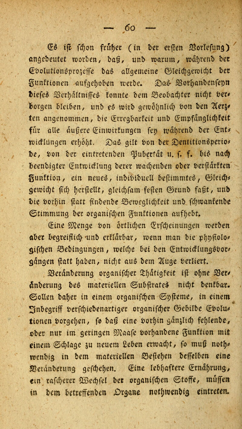 --.(50 — €ö ifl fd^on fmf)ec (in t>n evjlen S^orlcfun^) (ttt^cbeutet TOoi'ten, baf, unb warum, TOdI)Vcnb t>ec ^tJoIution^profjcffe ba^ allgemeine @ki(^9cn)ict)t bec gunftionen aufge!)ol&en n^erbe. S)o^ S5ot^anbenfet)n tie^e^ ^a\)ältm^c^ tonnte bem ^eo6a^ter nii^t t>er* Borgen ^lei^en, iinb e^ ttjirb genjoljnltc^ ton ben Zcti^ ten angenommen, bie ^rregl&arfett unb (gmpfdnglic^fcit für alle 4ufere (ginrairfungen fet) tt?d^renb bet (InU ttjtdflungen etl)6().t. 5>a^ gilt Don ber 5I)entition^|>erio^ t)e, Don ber eintretenben ^uberfdt u. f. f. Ut> nac^ I)eenbigter (Jntrctcflun^ berer mac^enben ober terffdrften' gunftion, ein neue^, inbiDibuell bej^immte^, ©leic^ ^ewi^t fi^ f)er(Iellt, grei(^fam fejlen ©runb faft, nnb t)ie Dorl)in flatt finbenbc ^ett)egli(j)feit iinb.. f^n:anfenbe (Stimmung ber organifd^en gunftionen auf\)eht, ^ine 5)^enge Don crtlict^en (E'rfc^einungen werben abet l^egreiflic^'unb erfldr5ar, wenn man Ue pl)piioIo^ ^ifc^en ^ebingungen, wel(f)e bei ben (Jntwicflun^^Doc^ fangen ^att {)aben, nid}t au^ bem livi^e DerHert ISetdnberung organifc^er i|:^dtigfeit ij! o^ne S?er/ ^nberung be^ materieUen ©ubjlrate^ nic^t benfbar. ©oUen H^a in einem organtfc^en (Spj^eme, in einem Inbegriff Derfc^iebenartiger ovganifc^er ^ebilbe ^bolu^ tionen Dorgel)en, fo t>a^ eine Dorf)in gdnjiicf) fel)renbe, «ber nur im geringen ?})laafe Dorl)anbene gunffion mit ginem(5(i)lage ju neuem 2eben erroadjt, fo mu0 ni^t^.» wenbig in bem materiellen ^ejlef)en beffelben eine SJetdnberung gercf)el)en. (Sine lebfiaftere ^rnd()rung/ im tafc^erer 52>ecl)rel ifct organifc^en Stoffe, muffen in bem betreffenbeu £)vgaRe not^wenbis eintreten.