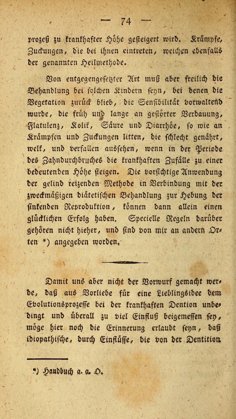 ^on entg^aengefetitet litt mu§ (ibct freitic^ bie ^e^anblung Ui folcöen ^inbern fcpn, 6ei bencn bie SScgetation ^unicF feltcb, ^ic 'oznfihiUtät t>omaltefi5 TOurbc, bie ftül) unb lange an geftprtec S^erbauung, glatiilen§, ^oltf/ ©diire unb ^tarv^oe, fo raie an Ärdm?5fen unb gucfungen litten, bie f(^Iect)t 9endt)rt, weif/ unb Verfallen au^fe^en, njenn in bet ^eriobe be^ gat)nburc^bi'uc5e^ Ue fi'anft)aften gufdUe ju einec bebeutenben S^o\)e fteigen. ^ie torjIcf)ti3e 2(nn3enbun3 ber gelinb tetjenben CDZetl^obc in SSer^inbung mit bec jroecfmdgigen Uämiiäjeti ^e!)anblun3 ^ut ijeBung bec jtnfenben SCejjrobuftion / fonnen bann allein einett glueflid^en (Stfolg l)aben. ©pecielle Otegeln barübec 9e{)6ten ni(j^t t)iel)er, tinb (inb i?on mtc an anbcm £)r^ ten *) an^eflieben njorben, SDamit und ai&et? nic^t ber IScmurf gemalt meu ICf H^ aud Jöorliebc fi4t eine EieMins^ibee bem (Sbolutionlprojeffe bei bec franfl)aften S)ention «nbe* bingt unb überall ju tiel (5influ0 beigemeffen fep, möge l)iec noc^ bie (Erinnerung erlaubt fepn, H^ ibio^jat^ifd^e, bur^ ^inPufTe^ t>U t>pn bec S)entitioa ) ^«»l>&ttcö a. 0.4>t