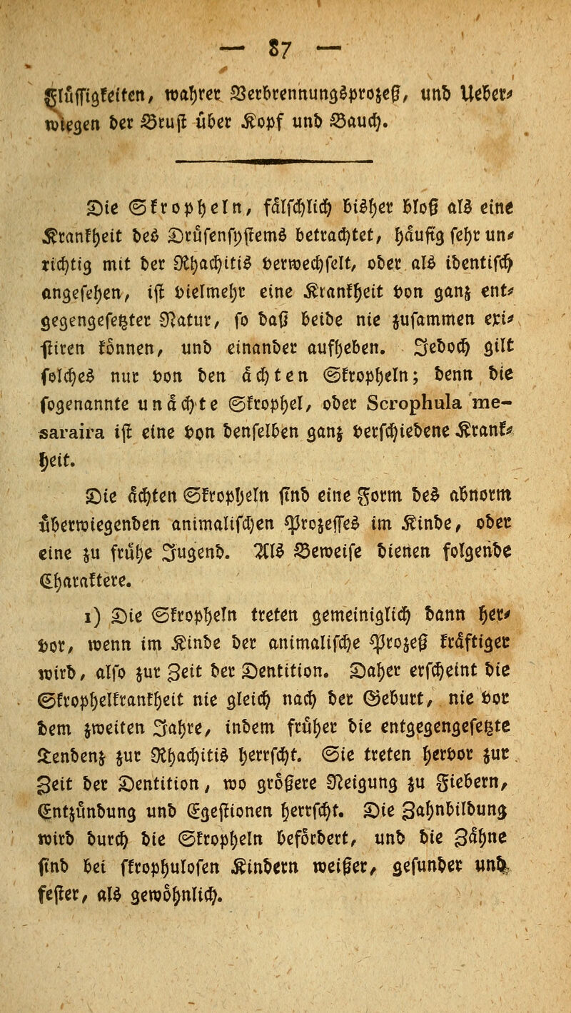 glüffigf^itett, wahret SSerie^tcnnung^projc^, unb Ucl&c^ S)te (5!rop!)crn, fdlfd^Iic^ Bi^f)öt! MoS öB eine ^ran!{)eit beö SDrufenfpjIemö betrachtet, f)duft3 fe()t: un< rid^tig mit ter S^^^ac^iti^ t)erttjec^relt, ütec aB it)entir(^ ftn3efe()en, i(l i)(elme[)t eine ^ranf^cit t)oti ganj ent# öcgengefe^tet: 9?atur, fo t>aß beibe nie jufammen tw -jliren fönnen, unb cinanbec a;if()eben. Sebod^ öi^t folc^e^ nuc ton ben achten @fropf)eln; benn \i\t fogenannte iina(^te ©fcop^el, obec Scrophula me- saraira i(l eine ton benfelben ^anj tetfc^iebene ^ranf^ Jeit. hit achten ©fro^Ijeln ftnb eine gotm be^ abnornt fibewiegenben animaUfdjen cprojeffe^ im ^inbe, ober eine ju ftu^e Su^enb. 2Cl^ S3eTOeife bienen folaenbe (If)ara!tete. i) 2^ie ©ftopb^tn treten gemeiniölid) bann ^er^ t)or, wenn im ^inbe ber animaUfc^e ^rojeg frdftißeu wirb, alfo jur Seit ber Dentition. SDa^er erf^eint Vxz ©erop^elfranf^eit nie gleich nac^ ber ©eburt, nie tot: tem ^weiten ^al)re, inbem \dx%zt V\t entseöensefegte itenbenj jur 9t^ac{)iti^ berrfcf^t. (Sie treten ^erbor juc. ^txt ber ^Dentition; wo grogere SReiannö ju giebern, ^nt^unbun^ unb (Jgeiüonen Jerrfc^t. S)ie gafinbilbun^ wirb burc^ Vxt (5fropt)eIn beforbert, unb ^\t 34^ne ftnb bei ffrop^ulofen .Kinbern weiger, gefunber wn% feper, al^ sewo^nli^.