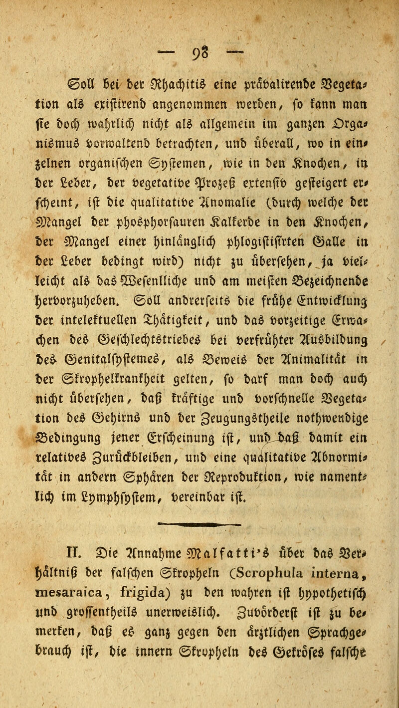 - 9S - ©oU M bec Oi^a^iti^ eine ^tdtaUtenbe ^e^eta^ tion aU cxi^iunt) angenommen werben, fo fann matt fie t)o^ t\)al)iM) ni^t al^ allgemein im ganjen iDrga* ni^mu^ t)otraaItent> betrachten, iinb überall, wo in ein^ jclnen organifc^en ©pjlemen, voie in ben ^nod)en, in la ßeber, ber t^egetatiöe ^roje0 extenftö gejIeiQert er* f(t)eint, ip bie C{ualitattt)e Anomalie Cburc^ roelcfje bec !);?an3d ber pI)o^pl)orfauren ^alferbe in ben ^noc^en, bet SJJangel einer ^inldnglic^ :pt)l03ipijtrten ©alle in ter £eber teUn^t mirb) nt(^t ju uberfe^en/^ja biel»' leicht aB t)a^ ®efennicl)e unb am meijten 55^jeic^nenbe ^eri>orjul)e6en. (Soll anbrerfeit^ hie frfil)e (Jntmicflun^ ber inteleftuellen Xijäti^teit, unb hca^ i:>or^eiti3e (Jrnja^ ^en bed ©efc^ledf^t^friebe^ bei t>erfru^ter TCu^bilbung t>e^ ©enitalfpjleme^, al^ ^en?ei^ ber ^Inimalitdt in ber (Sfrop^elfranf{)eit gelten, fo barf man bort) auc^ ni^t uberfe()en, la^ lxä\tio^e unb l)orrrt)nene SSegetaä» tion be^ ®e!)irnö unb ber geugung^tl)eilc not^weiibtge iSebingung jener (grfci^einung ifl, unbJi^ Idmit ein telatitje^ gururfbleiben, unb eine qucilitatiüe 2(6normi^ th in anbern ©pl)(lren ber Oteprobuftion, n?ie nament^ li(Ö im £pmjjjfp(!em^ Dereinbar i% IL ^ie ?rnnal)me CO^alfatti'^ über ba^ 18er* !)(!ltni0 ber falfcben (3fropl)eln CScrophuIa interna, mesaraica, frigida) ju ben n3al)ren i(l bppot^etifc^ «nb grüf|'entt)eil^ unerroei^Iirt). gubörberj? ijl ju be# merfen, baß e^^ ganj gegen Un dr^tlicl^en (^prac^ge*» i&raud^ i^, \i\e innern (Sfrop[)eln be^ 0efr6fc^ falfcl/e