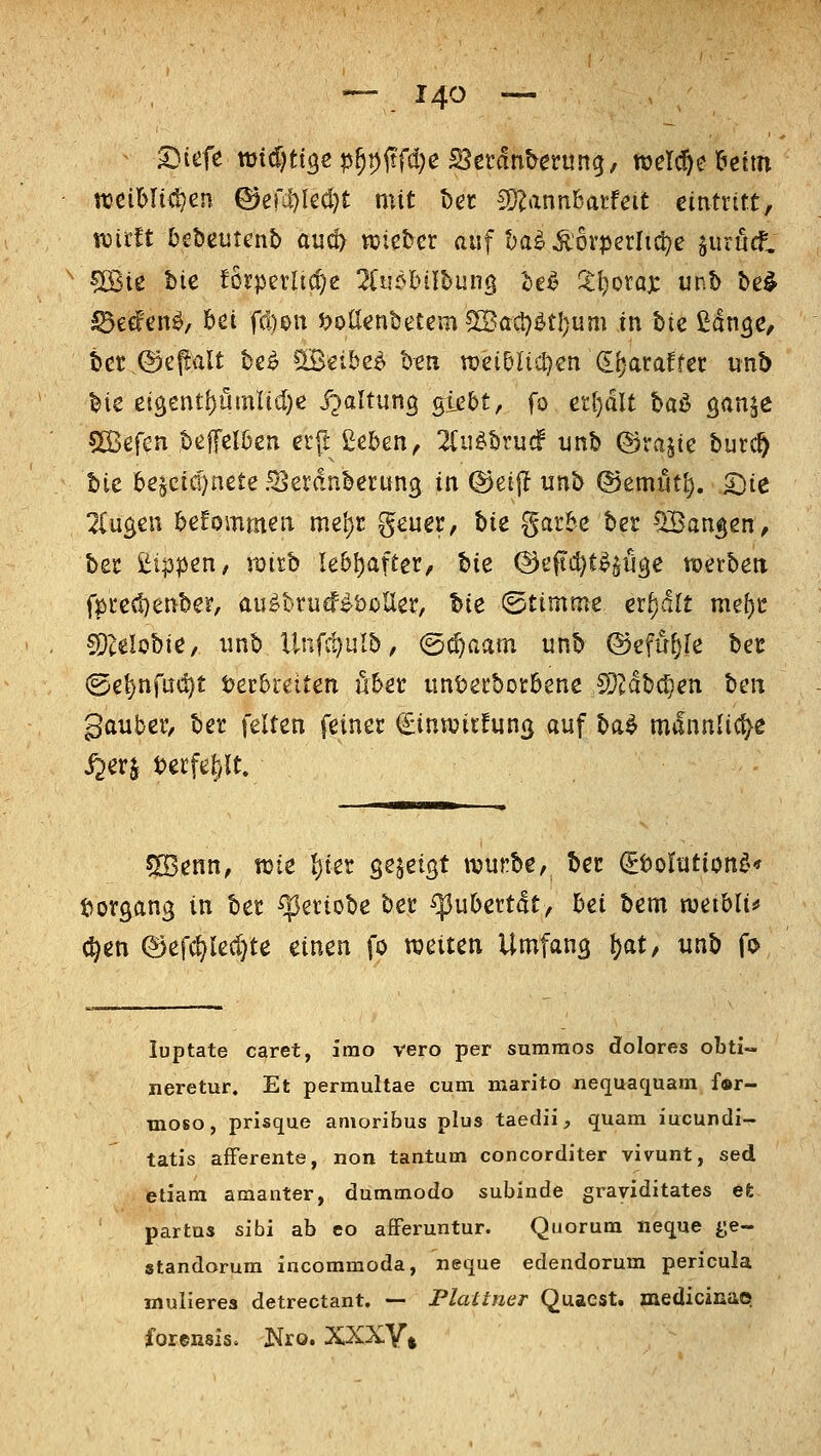 -— j^O -— ^ I}iift md)tiQe p^p(tfd)e S^ttänhemnq, welche Wim wci^It^en ©erii7kcl)t mit t)er ^unnhatfeit eintritt, wirft bebetitenb au^ wie^er auf t^a^Äovperli^e juruC ?[Bie bie torperltc^e 2(u?l)iit)ung le^ %l)oxa): m.h be§ ^eefcn^, 6ei fd)on J?ollent)etem5©acl)^tl)um in bie ßdn^e, bct ,@epalt be^ SBeibe^ ben roeiDIicIjcn d^ataffer unb bie eigentf)ümlid)e J^^^^^^^Ö Si^&t, fo ettjdlt baö ö<inj^ sißefcn ,beffcI6en etj! £eben, 2Ciiöbrucf unb ©rajte burc^ bic 6e^cid)nete .^erdnberung in ®ei|l unb ©emiit^. ^ie 2(ug^n befommen me'^r geuer, t)ie gar&e ber fangen, bet ßippen, xditb Iebl)after, bie ©eftc^t^^iiäe txjerbeti f|)i-e(!}enber, au^btutf^öoUer, bie ©timme erf)dlt me[)C ^Dcelobie, xinb Unfc^ulb, (5(^aatn unb ©efü^le bcc ©e^nfm^t Decbteiten übet iint)ei'boi:öene Mähren beii gatiber, ber feiten feiner ^inwitfun^ auf ba^ m^lnnlicf^e 5[Benn, wie Ijter se^eigt njunbe, bec ^tolntiont^t t^organg in bet ^etiobe ber (puOettdt/ bei bem weibli^ (^en ©efc^lec^te einen fo weiten Umfang Jat, unb fo luptate caret, irao vero per sumraos dolores obti- neretur. Et permultae cum marito nequaquara f®r- moso, prisque amoribus plus taedii, quam iucundi- tatis afferente, non tantum concorditer vivunt, sed etiam amanter, dummodo subinde graviditates et partus sibi ab co afFeruntur. Quorum neque ^;e- standorum incommoda, neque edendorum pericula mulieres detrectant. — Plattner Quacst. medicißüe foreßsis. Nro. XXXY^