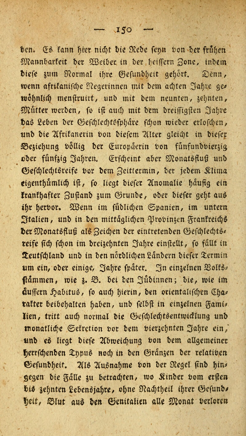 — J50 — len. €$ !antt ^kt nid)t W O^ebe fepn ton b.et ftufjctx lÖZannbarfeit t>cr bittet in het l;ctffcvn gone, inbem t>it\e jum S^oi'mal t^re @erunbl)eit 9e{)6rt. 5)enn, wenn afrifanifd^e ^e^etnnnen mit bem ad}tcn ;^f)ie ge^ wo^nlic^ menjli'uivt, unb mit bem neunten, ^ü)nUn, IÖ?utter rcetben, fo ifi axul) mit bem breiflrigjlen ^ci\)U ta^ gelten bet (Sefcf)led)t^fp()dve fcl}on hiebet etlofc^en/ unb tu 2(frifanevin t>on biefem eiltet 9leid)t in Wfct S5tiic\)un^ todi^ ber ^uroptlerin ton fünfunbbietji^ Dbec funftig Sauren. (Jrfc^eint aber SJ^onat^^u^ unb ©efc^le(l;t^teife i>ot bem geittecmin, bet jebem^Uma eisent^umlic^ i(l, fo liegt biefer 2Cnomalie ()duft3 ein ttant\)afut guflanb jum ©runbe, ober biefer ge^t au^ i^r t)ertor/ ^Cßenn im fubltc^en (Bpanicn, im untern Italien, unb in ben mittdglic^en ^rot>in^en grantreic§§ 5ec^onat^^u0 al^ 3eid)en ber eintretenben (Bif^leW^ tcife ftö) fd^on im breijet)nten :5a^re ein^^eUt, fo fallt in lieutf(t)lanb unb in ben norblicI)en£dnbern biefer 5:ermtn um ein, ober einige, ^a})xe fpdter. 3n einzelnen SßolU-^ flammen, mc §. S5, bei ben Siabinnen; lie, wie im Puffern ijabitu^, fo aucf) l)ierin, ben orientalif^en d^a^ tafter beibel)alten ^aben, unb felbfl in einzelnen gami^ lien, txitt audö notmal l>ic ©efcl)le(^t^entwicflun9 unb wonatlic^c (gefretion tor bem t)ierjel)nten ^a^re cin^' tinb e^ liegt biefe ^Cbweic^ung fcon bem allgemeincc |)errfcl)enben ilppu^ noc^ in ben ©ranjen ber relativen ©efunbl)eit. Zl^ 2(R^naf)me ton ber Ütegel (tnb l)in^ öegen bie gdUe ju betracf^ten, njo ^inber tom erjleii l)id je^nten 2eben^ja^re^ o^ne 9^a$t!)eil i[)rer ©efunbi» ^cit, Sdlut au^ ben Genitalien alle SÄonat tetlcren
