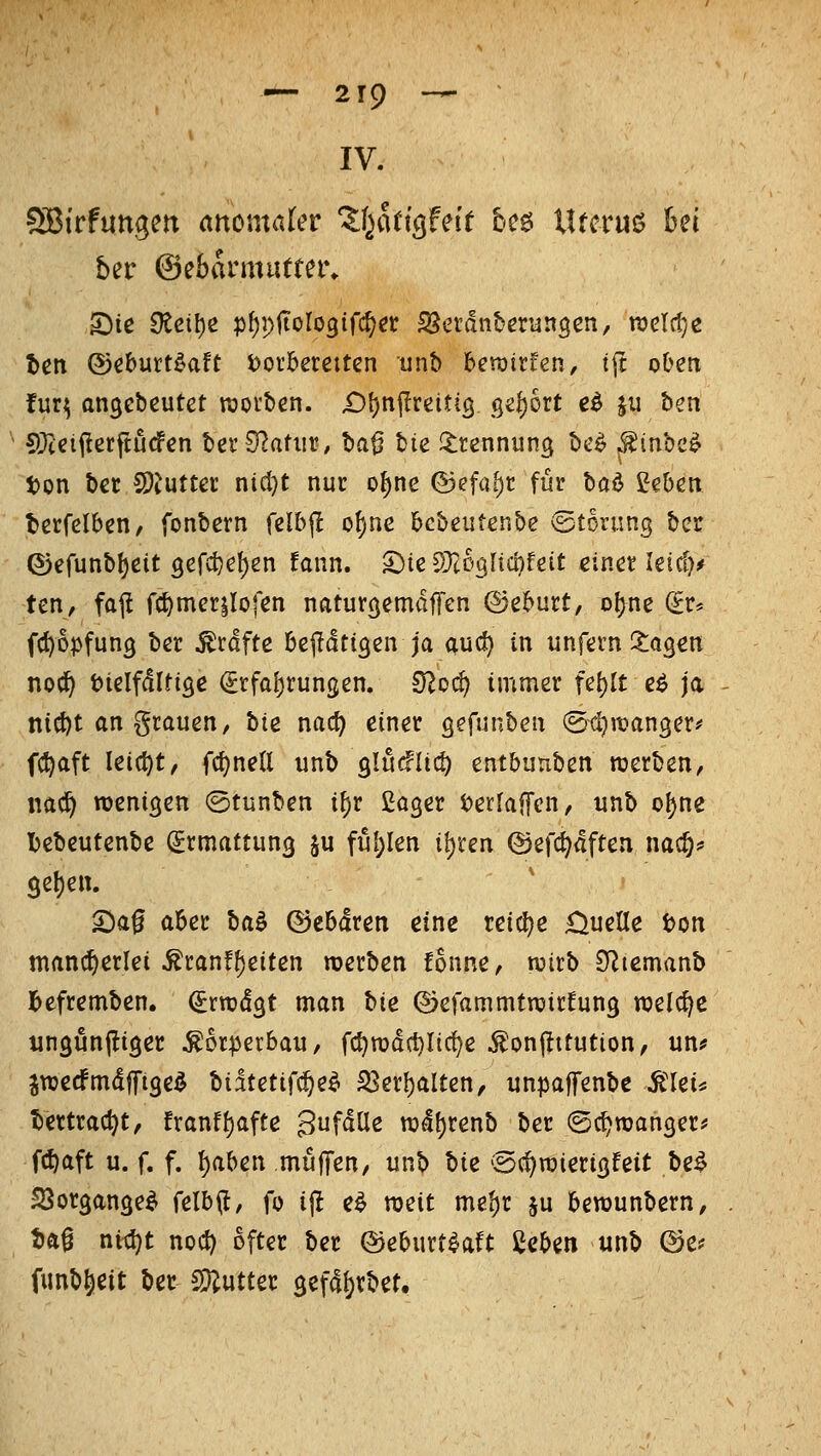 IV. ?85{rfutt3en anomaler Zi^kiQfnt bc6 lUeruö hn 5er Oebarmutter. tett ©cbutt^aft t>orbereitcn unb beraitfen, t(t oben fuq angebeutet roorben. £)[)npreitiö gefjort e^ ju ben S)ieii!erftucfen tev Statur, ba^ tie l^rennung tte^ .f inbc^ ton bet CDtuttec ni(l)t nur o{)ne ©efaf)r für hai ßeben terfelben, fonbern felbjl of)ne bebeutenbe (Störung ber ©efunb^eit 3erct)el)en fann. 5)te S)t03ltG!)feit einer Uidp ten, fajl fc^merilofen naturöemaffen ©eburt, o!)ne ^r* fc^opfung ber Gräfte betätigen ja auc^ in unfern i^agen no^ t)ielfdlti9e (£rfal)rungen, ülod) immer U^lt eö ja ni(^t an grauen, hie nac^ einer gefunben (Stljitjanger^ fc^aft lei(t)t/ fcf)ne(l unb slucflid) entbunben njerben, nac^ wenigen ©tunben i^r ßager t)er[af[en, unb o^ne l)ebeutenbe Ermattung ju ful;len if)ren (Sefd^aften nac§^ 9el)en. 5^a0 aber ba^ ©ebdren eine reiclje £^ueae ton mancherlei ^ran!f)eiten werben fonne, wirb SItemanb l>efremben. ^rwdgt man hie ©efammtwirfung welche ungunfligec Körperbau, fc^wdctjlic^e ^onjtttution, un? jwedPmdffige^ tiketif^e^ ^er^alten, unpaffenbe ^'lei* tertrac^t, franf^afte gufdUe wdf)renb ber ©c^wanger* fcf)aft u. f. f. l)aben mufTen/ unb hiz ©c^wierigfeit be^ SSorgange^ felb(l, fo ijl e^ weit me^r ju bewunbern, tJft^ nic^t noc^ öfter ber ©eburt^aft icf>^n unb &Cf funb^eit bec Butter gefa^rbet.