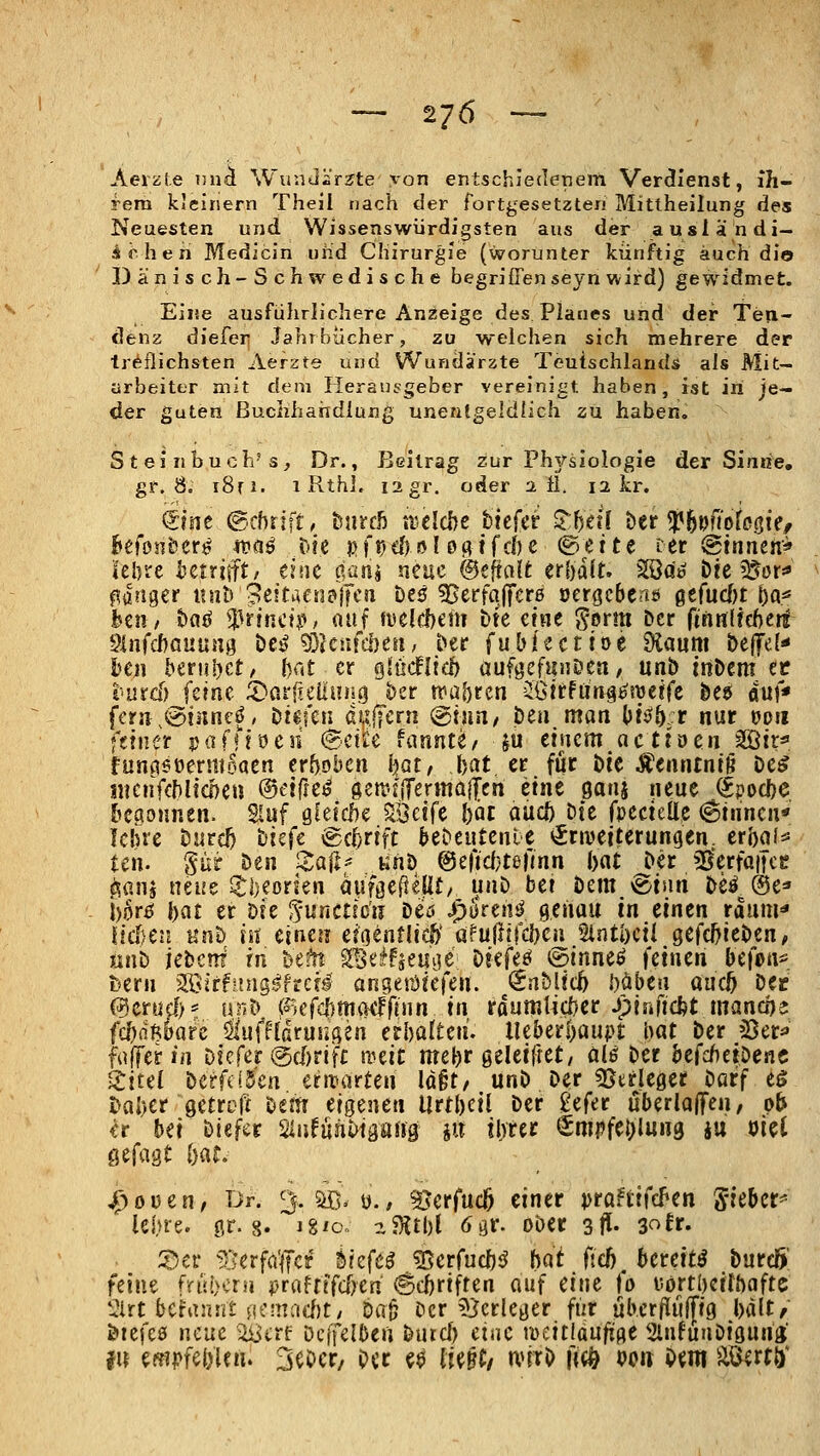 Aeiiife nni Wundisrjte yon entschiedenem Verdienst, ih- rem kleinem Theil nach der fortgesetzten Mittheilung des Neuesten und Wissenswiirdigsten aus der ausiä;ndi- Ächen Medicin uiid Chirurgie (worunter künftig auch dio Dänisch-Schwedische begriß'enseyn wird) gewidmet. Eine ausführlichere Anzeige des Planes und der Teix- denz diefer Jahrbücher, zu welchen sich mehrere der tr^flichsten Aerzte und Wundärzte Teutschlands als Mit- arbeiter mit dem Heransgeber vereinigt haben, ist iri je- der guten ßuclihaiidiung unenfgeldlich zu haben. Steinbuch's, Dr., Beitrag zur Phj/sioiogie der Sinne, gf. 8. i8ri. 1 RthJ. 12 gr. oder a fl. 12 kr. ^inc ©cbrjft/ tmch xulcht btcfer Xh^il htt'^i^moU^u, ht(onhtt^ 4faö Die pfr;cf) 0! öf^tfcl)e Btitt ter @tnncn'^ Ulm hctxiift, tliK äaüi neue ©eftalfc crUlU 2öd^ tieiüot^ langer xinh 3eitiUnd\Jtn heß ?Berfa|7cr0 öergcbe<iö gtfncln ba* beu/ ha^ ^fincif> auf fiselchem hu mit S'orm Der ftriHlfcfterl 5infcf)GUun3 t>e^ 9}JctifdKii^ Der fublecttoe 9laum Dc(Te(< I)CJi ber!il)et, ()at er Qlndlid) üuföefunDca / unb in&em ec t'urd) ferne ^Darfiellniig ber ttia^rcn JGtrfürig^süerfe öeg auf* fern^(ainne^/ Di^feii duffcrn @nm/ Den man l)ti)ö::r nur opii feiner jjafMöen @etä;e fannte/ ju tincm acti'ueii ^tr^ funasoermoaen erboben ijat, bat er für bie Äenntntg De^ iiKnfcMicl)eu ®äitti fietr-j(Terma|Ten etne gauj neue (Jpocl)e &eaoHnen. Sluf g(eicl)e §löc!fe ()äc aucj) bte fpectelle (^tiincn« Icine Durc^ ttjcfe Schrift beDeutenlc ^rivetterungen. erbaf^ ten. Sür Den !<:a|l^ «nö @eficl}tefmn iyat Der ^erfaifce ^anj neue lJj)eorkn auföe(ieUt/ unö bei Dem @tnn Deö @e=' |)6rij bat er Die ^-unctfcu Deö ipurentl genau in einen rduui'* Ifcl)e2i Kn& is? einet! efoenflicö' Qfujlffd)eu Stntbcil gefc^ieDen, jinD iebeni in bei^ ^e^fje«i3ß ötefeö ^s^inne^ feinen bt\m^ htm ZWäfiinQBhcti angesüiefen. @nMit6 Mui amf) Dec C55crufl;* unD (?>efd)m(Kffnin in rdumlicDer Jpinfidjt mancoe (d)d'khaü ^^ufftdrusißen erl)ülten. lUbiti)mpt hat Der iOer^ faffer in Dtcfer @d)rijri: mit me^r geleiftet/ 010 Der hcfcbti^enc ^iul Dcrfi!5'en ern?arten ld§t/ unD Der «IStrleget Darf tS tahct Qtttcft Dem eigenen Urtbcil Der gefer überloffen, ob ^r bei Dtefcr 2infüiil>igari9 jii ilvrec €mi?fc{)lu«9 iu mi Qt(ü'it bat, 4)oüen^ Dr. 3. ^, y., ^erfucö einer pröFtifd^en 'SitUt^ lei.ue. ör. 8. i8'o.. a?;{tl)l ögr. oöer 3ff- 30fr. ::öer ^i:?erfö'|fcf Siefe^ g5erfucl)i^ bat (teb, bereite DurdS! feine fn'jöcru praftlfcfrcn <Scbriften auf mt {0 uortbeilbaftc '2in bchmnt i\imad)t, t)a^ Der ?);jerleger fiir ub.criiuffig bdlt^' öiefcö neue '^sctt Dcffelben Durd) ctac weitläufige SlnfunDiguna; fii mpfci)Uih SeDcr, Per ^$ U^Ut nnrO \{^ oo« i>m äöatö*