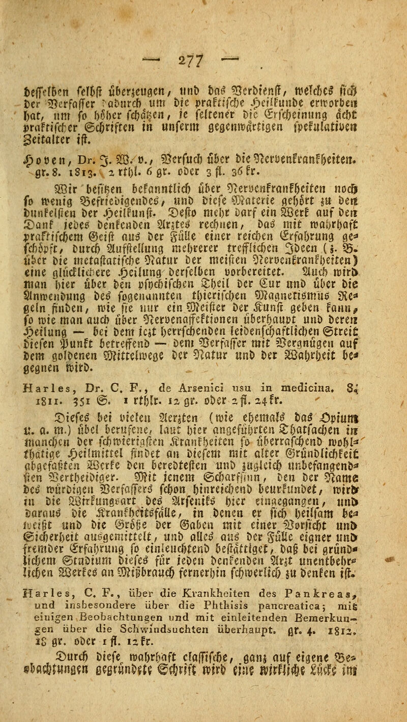 telftlBcn (cM überzeugen/ tinb t)n^ ^v^crbienff, mUUi fi'c5 Der BcrfafTer 'ahntdb um öic pröftifcDe /)cüfunbc erirorbe« Oat, um fo UlKt (d}äun, k felrener bic (Srfcöeinung dd)t praftifc^er @c5riffcn in unfmn öegenttjßrrtsen mhüütmn Seitalter ifi, ^ot5en, Dr. 5. 2Ö. ü./ ^Öerfucl) üöcr Hc^erüenfranF^eitcn. gt.S. 1813. artj)l. 6 0r. oDec 3^. 3öfr. 9öir beftßen befanntlicö über ^?erycnfron!öetten nocft fo tt»entö ^efrfebigeube^', unb tkfc ^üiaterie gebort m bett t)unfeirfe« ber Jpeilfunfr. 5)eflo mebr barf etn SBerf auf bett ^Danf hH& benfenben SIrjtej? rechnen, baß mit rooijrbaft: ^jraftifcbem ®ei|> mß ber güüe etiier reteben (Srfa&rung ge^ fcbopft/ burcö 2IufileUuu3 mebrerec trepcben 3been (§. «5. ükr Die meto^atifebe Otatur ber nuificn OcerDeafranfbette«) eine glücflia'-ere Teilung berfelbcn vorbereitet. Siucb n)tr& man bier über ben }>ft)(bi(ddm Xb^ii ber €ur unb über tic Slntt)enbuu9 be^ fogenunnten tbiertfcben S^agaetiömuö Üie« ßeln jtnbcn, n^ie fic nur ein ^OJetfier ber Äunfi geben fann, fo lüie man auch über ^lerüenojfeftionen überboupt unb bere« Teilung — bei bem icit berrfdbenben ietbenfc^aftltcben @trei£ biefen $unft betreffeuD -- bem ^erraffer mit SJcrgnügen ouf Dem öolbenen 5)?ftte(tt>e0C ber 5latur «nb ber müi)tl)tit be« gegnen mt\>. Harles, Dr. C. F., de Arsenicl usu in medicina, 84 1811. 5Si ©• » rtblt« 12, gr. ober z^. a4fr. ^lc(tß bet inckti Sieraten (wie ebemaj^ boö ;0})tuni t*. a. m.) übel berufene, laut bter angeführten ^bfltfacben in tuuncbcn ber fcbnjteriaflen .^ranfbeiten fo überrafcbcnb njobl^ tWm J^eilmittel ftnbet an tiefem mit alter ©rünblicbfeit abgefaßten iißcrfe ten berebtefien unb iu^lcicb unbefangenb«» ffen ^^ertbetbiger. S0fit jenem ©cbarffiim, Den Der ^am^i tieß n?ürbti]en 50erfafTer5' febon btnreicbenb beurhinbet/ mt^ in bie görrFung^art be^ Slrfenif^ bier eingegangen, uuJ> i^arau^ Die Ärauv^bett^falle/ in benen er ftcb beilfam bc^ hjdU tinb t)it @r6§e ber ®aben mit einer löorftebt m^ ©ieberbeit auHemittüt, nnb alle^ anß ber SüUe eigner unl> frember (^rfiibrung fo einleucfjtenb beüattlget/ ba§ bei grünD* iicbem <^tu\iitim biekß für ieben benrenben %nt unentbebr^ lieben Söerfe^ an 3}?iprauc5 fernerbin fc^iverltcö ju benfen t(l.' Harles, C. F., über die Kvankhoiten des Pankreas^ und insbesondere über die Phtliisis pancreatica; raifi einigen Beobachtungen und mit einleitenden Bemerkun- gen über die Schwindsuchten überhaupt, gr. 4. I8r2. iS gr. Ober ifl[. izfr. 5)urcb tiefe njabrbaft clojTiffße, gönj auf eigene 5Be* fsH^tmm ß?grünb^{$ ^^xlit m^ einf mfmi U^U im