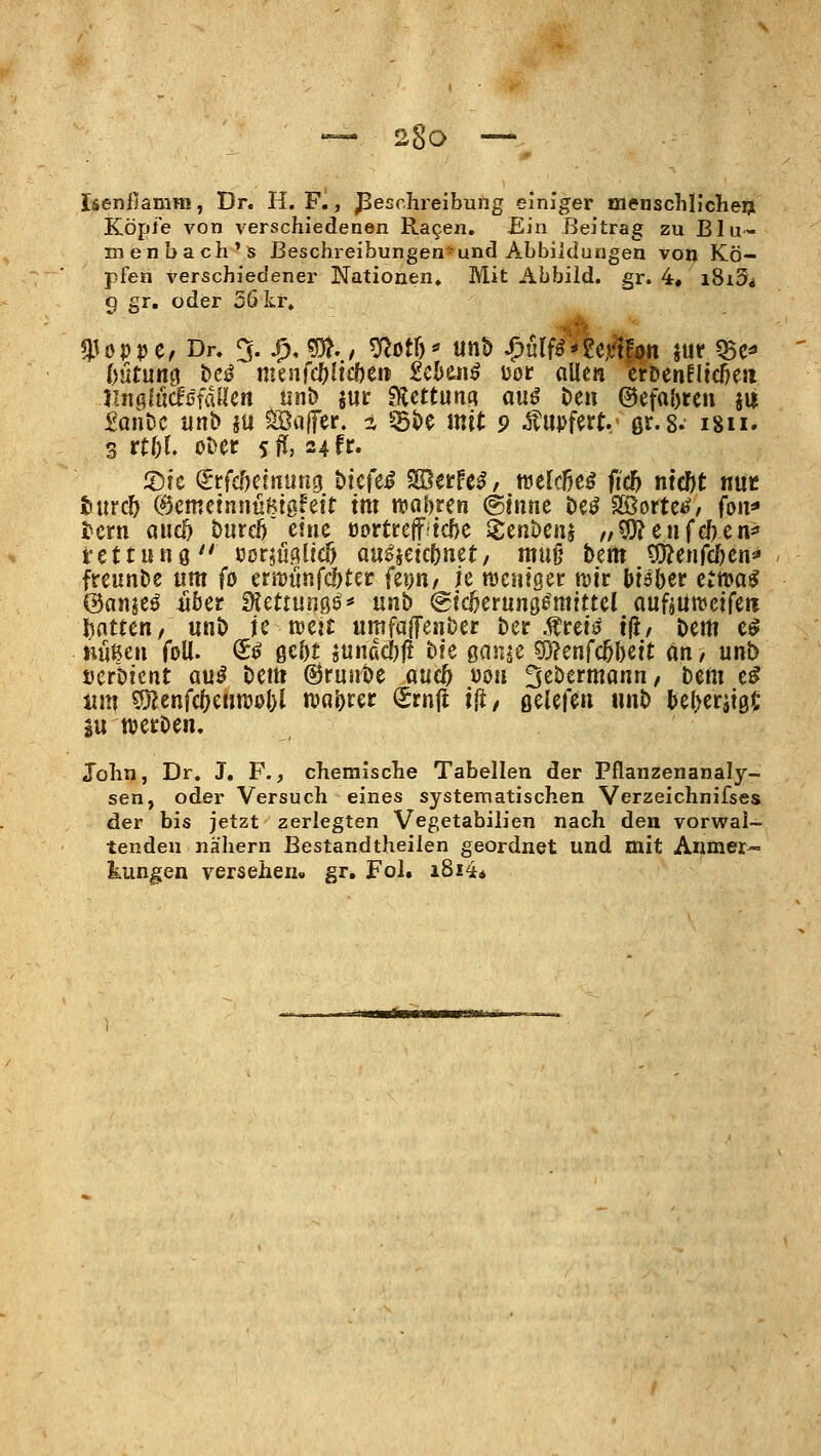 Isenfiamm, Dr. H. F., Beschreibung einiger menschllclieijt Köpfe von verschiedenen Ra9en. Ein Beitrag zu BIu- menbach's Beschreibungenund Abbildungen von Kö- pfen verschiedener Nationen. Mit Abbild, gr. 4, i8i3i 9 gr, oder 56 kr, «Poppe, Dr. % ^, ^,, ^Qi\)^ un5 ^vXiiAzfxUti m ^e* inxtwm t>e^ menfc^licöen £cl>ei!^ uot allen erDenEÜe^eii iinalÄfdUctt tinb jur ^cttunci au^ Den ®efa[)reu jii £antic unb äu Sötiffer. z ^<)e mit 9 ^upfert. gr.s. 1811. s rt&r. ot>er sü, 24 fr- 5:)fc (Jrfc^cinung hk^i§ SSerfe^, tuelcBeö fic5 ntcOt mt turcft ©cmctnnußtßfeft tm n^aoren (ginne öeö SOßortefe% fon* tem awd) &urc6 eine oortreffiic&e SJrenbenj „5Ö?enfef)en^ fettunö Pör^uglicf) aiis>ietc()net, mu§ \itta 9)?enrcöen^ freunde um fo ern)unfc?)tec feyn, ie ttjcntger röir biöber e^ma^ ©an^eö liber fKettunßs* \x\it> @ic5erunö^mittel auf»üu)eifen ^ntten, unt) ic n>ejs: umfaffenöer Der Äreiö tji/ t>em e^ nußen foU. ^^ ße^t sundd^f? bte önnje söjenfc^beit an / unb »crbicnt au^ Dem @runDe atieö uou ^ihttmmn, Dem e^ iim 9}?enfc^e«n)ol)l Walter (Srnft i(i/ öelefen unD UW^x^t iu wetDen. John, Dr. J, F., chemische Tabellen der Pflanzenanaly- sen, oder Versuch eines systematischen Verzeichnifses der bis jetzt zerlegten Vegetabilien nach den vorwal- tenden nähern Bestandtheilen geordnet und mit Anmer- kungen versehen« gr, Fol. i8i4*