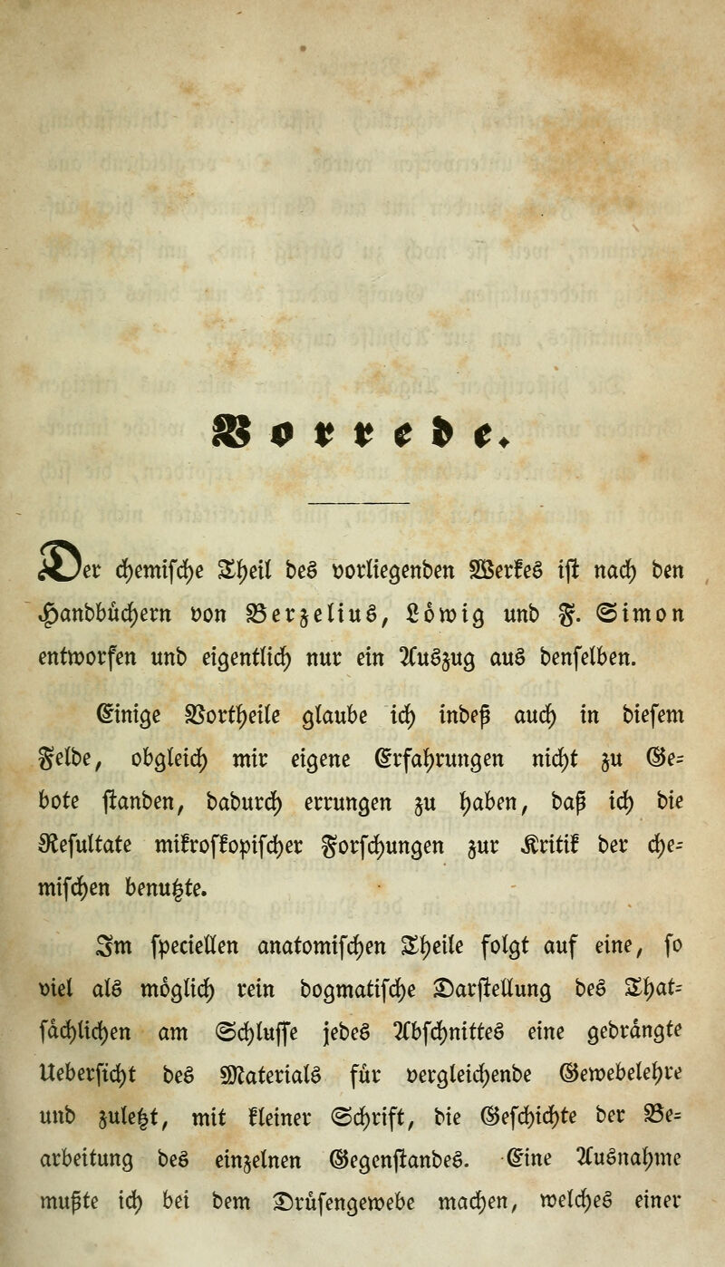 0 11 e ^ e^ Hjet d)emifd)e Zl^eii beö tiorliegenben Sßerfeö ift narf) ben ^anbhüä)exn t)on Serjetiuö, 26n)ig unb %. Simon entworfen unb eigentlid^ nur ein 'Ku^n^ auä benfelben. Einige SSort^eKc glaube iä) inbep md) in biefem gelbe ^ obgletrf) mix eigene Erfahrungen nirf)t ju ®e= böte ftanben, babur^) errungen ju i)dbm, bap id) bie S^efultate mi!roffopifd)er gorfd)ungen §ur ^ritif ber c^e- mifd^en benu^te. 2m fpeciellen anatomif^en Sljeile folgt auf eine, fo t)iel alö moglirf) rein bogmatifd)e ^arjiellung be^ Z^aU fdd)Uc{)en am <Sd)luf|'e jebeö 2Cbfd)nitteö eine gebrdngte Ueberftd)t beä 9)lateriala für t)ergleid)enbe (15ewebelel)re unb 5«le|t, mit Heiner (Sd)rtft, bie ®efd)id)te ber S5e= arbeitung beö einzelnen ©egcnftanbe^. dine 2Cuäna^me mupte td) hei bem ^rüfengen^ebe mad)en, n)elc^eö einer