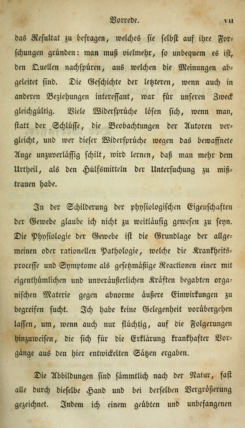 ba^ Bie\\xitat ju befragen, n?eld)eö fte felbjlt auf ii)x^ gor= fd)un9en grünben: man mup melme^r, fo unbequem eö i% ben £luetten nad^fpuren, auö n>eld)en bie SDMnungen ab= geleitet ftnb. X)k @efd)id)te ber (enteren, n?enn aud^ in anberen S5e§iel)ungen intereffant, n^ar für unferen Smec! 9leid)9u(t{9. SSiele SBiberfprüd)e lofen ftd), tt)enn man, ftatt ber .@d)lüjfe, bie S3eobad)tun9en ber ^Tutoren t)er^ gleid)t, unb wer biefer SBiberfprud)e wegen baö bewaffnete 2Cuge un§ut»erldffig fd)ilt, wirb lernen, bap man me^r bem Urtt^eil, alö ben ^ülf^mitteln ber Unterfud)ung §u mip= trauen i)aU, Sn ber ^ci)ilberung ber pl)pfiologifd)en ßigenfdjafteu ber @etvebe glaube id) nid^t §u weitläufig gewcfen §u ferjn. ^ie ^l)t)ftologte ber ^e)Poehe ift bie ©runblage ber a(lge= meinen ober rationellen ^atl)ologie, weld)e bie ^ranf|)dt§= })roceffe unb ©pmptome alö gefe|md^tge 9?eactionen einer mit eigentl)ümltd)en unb unüerduperlid)en Gräften bejahten orga= nifdS)en SD^^aterie gegen abnorme dupere (^inwirfungen su begreifen fud)t Sä) ^abe feine @elegenl)eit t)orüberge^en laffen, um, wenn aud^ nur pd)tig, auf tu Folgerungen l)inpweifen, bk ftd) für bie ^rfldrung franfl)after S5or= gdnge auö ben i)kx entmädtm <Sd|en ergaben. ^ie 2(bbilbungen ftnb fdmmtli^ nad) ber ^atur, fajl alle burd) biefelbe ^anb unb bei berfelben S5ergr6perung ge§eid)net. Snbem idf) einem geübten unb unbefangenen