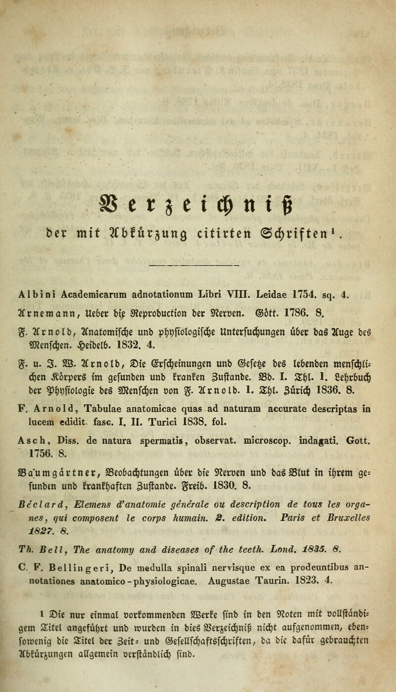 ber mit Uhtüt^nxtQ citixten ©d)riften Albini Academicarum adnotationum Libri VIII. Leidae 1754. sq. 4. Kxmmann, Ue6ec bte 9?ept:obuctton feer S^eröen. ®btt 1786. 8. g. 3(rnolb, 2(natom{f(^e unb pi)#'oIo9tfd^e UnterMungen Ö6et: baS 2fu9e beö «menfc^en. ^dbelb. 1832. 4. §. u. S. SS. 'Kxtiolh, 25te ©rfd^einungen unb ©efe^c be§ lebenben menf^ft* ^en ÄorpecS im gefunben unb franfen 3uj!anbe. S5b. I. Z^l 1. Cef)r6ud^ ber ^{)t)ftol09te bc§ SOlenfd^en öon ^. 2Ct:nolb. 1. S^l. 3ürtdö 1836. 8. F. Arnold, Tabulae anatomicae quas ad naturam accurate descriptas in lucem edidit. fasc. I. II. Turici 1838. fol. Asch, Diss. de natura spermatis, observat. microscop. indafati. Gott. 1756. 8. SSaumgartnet, SSeobad^tungen über bte S)leröen unb baöSSlut tn i^vim ge^ funbm unb txant^aftm 3ujtanbe. gmb. 1830. 8. Beclard, Elemens d'anatomie generale ou description de tous les orga- nes, qui composent le corps humain. 8. edition, Paris et Bruxelles ±827. 8. Th. Bell, The anatomy and diseases of the teeth. Lond. 1835. 8. C. F. Belliugeri, De medulla spinali nervisque ex ea prodeuntibus an- notationes anatomico - physiologicae. Augustae Taurin. 1823. 4. 1 ®te nur einmal üorfommenben Sßerfe fmb tn ben 9?oten mit ooirftdnbt-- gem Sitel an9efül)rt unb iourben tn bteö SSerjetd^nif m^t aufgenommen, ebens fowentg W Sttel ber 3eits unb ®efeWaftöfc^riften, ba W bafür gebrauchten 2(b!ürjungcn ollgemetn öerjtdnblid^ finb.