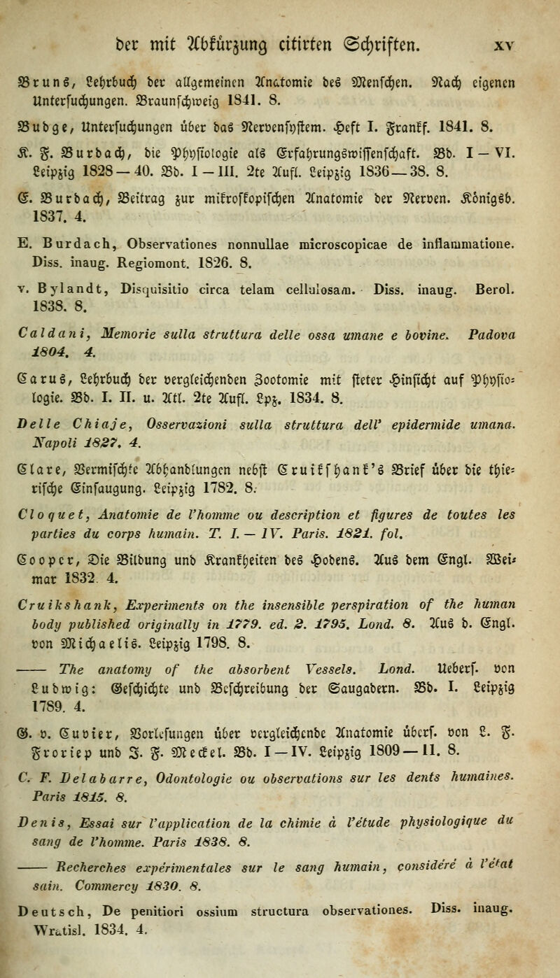 S3rung, ee()rbud^ Ut allo^tmtimn ICnatomk beö SDijenfd^en. 9^a^ eigenen Unterführungen. SSraunfc^ireig 1841. 8. SBubgc, Untei'fui^ungen über ta^ S^erüenfpjtem. ^^^eft I. gran!f. 1841. 8. Ä. g. SSurbad^, bie ^^i)fio[o9{c qI§ ©rfa^runggroilTenf^aft. SSb. I - VI. Mpm 1828—40. 2Sb. I-III. 2te 2(ufi. Seipsig 1836—38. 8. @. S3ucbac^, SSeitrag jur mifroffopif^en Knatomk bec S^eroen. Äontgöb. 1837. 4. E. Burdach, Observationes nonnullae microscopicae de inflammatione. Diss. inaug. Regiomont. 1826. 8. V. Bylandt, Disquisitio circa telam cellulosa/n. Diss. inaug. Berol. 1838. 8. Caldcnii, Memorie sulla struttura delle ossa umane e bovine. Padova 1804. 4. 6arüg, ße^rbuc^ ber oergtei^enben 3ootomxe mit {teter >^inft^t auf pi)#o= logie. S5b. I. II. u. litl 2te 3(ufl. Spj. 1834. 8. Delle Chiaje, Osservazioni sulla struttura delV epidermide umana. Napoli 1827. 4, (SlarC/ SSermifc^fe 2fbf;anbtungcn nebft 6ruiff^an!'6 SSrtef über bie t1i)\v rifdje (5fnfaugung. Ceip^ig 1782. 8. Cloquet, Ariatomie de l'homme ou description et figures de toutes les parties du corps humaiii. T. I. — IV. Paris. 1821. fol. (Soopcr, Sie S5ilbung unb ÄranfReiten be§ ^obenl. 2(u§ bem @ngl. S33ei* mar 1832 4. Cruiksha7ik, Experiments ow the insensible Perspiration of the humayi hody pubUshed origiyially in 1779. ed. 2. 1795. Lond. 8. 2Cug b. Ongl. t)on fOlic^aeUg. eeip^jtg 1798. 8. The ajiatomy of the absorbent Vessels. Land. Ueberf. üon Submig: ©efc^id^te unb SScfd^reibung ber (Saugabern. SSb. I. Ceipstg 1789. 4. ®. 0. ©uüter, S3orkfungen über üergteid^cnbc llnatomk übcrf. oon C. %. groriep unb S- S- COlecBel. SSb. I-IV. Seipsig 1809—11. 8. C. F. Delabarre, Odontologie ou observations sur les dents humaines. Paris 1815. 8. Denis, Essai sur Vapplication de la chimie ä l'etude physiologique du sang de l'homme. Paris 1838. 8. Recherches experimentales sur le sang humain, cojiside're ä l'efat sain. Commercy 1830. 8. Deutsch, De penitiori ossium structura observationes. Diss. maug, Wrutisl. 1834. 4.