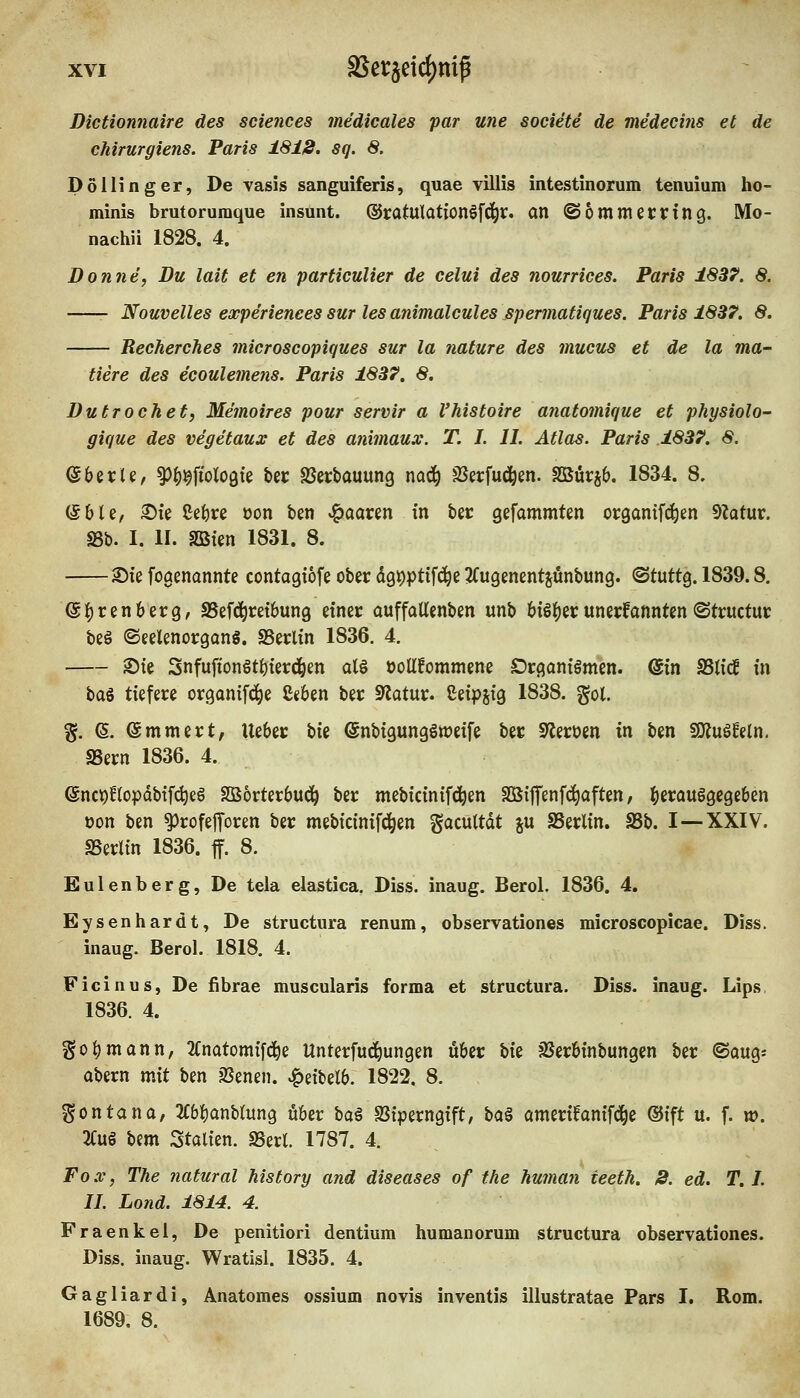 Dictionnaire des sciences medicales par une societe de medeci?is et de chirurgiens. Paris 1818. sq. 8. Do Hing er, De vasis sanguiferis, quae villis intestinorum tenuium ho- minis brutorumque insunt. ©ratulationSfd^r. an ©ommecring. Mo- nachii 1828. 4. Donne, Du lait et en particulier de celui des nourrices. Paris 18B7, 8. Nouvelles experienees sur les animalcules spermatiques. Paris 183?. 8. Recherches microscopiques sur la nature des mucus et de la ma- tiere des ecoulemens. Paris 1837. 8. Dutrochet, Memoires pour servir a Vhistoire anatomique et physiolo- gique des vegetaux et des animaux. T. I. IL Atlas. Paris .1837. 8. ©berU, ^^^fiologfe bec SSertauung m^ SSerfud^en. SSSürjb. 1834. 8. (SbU, ^k Cefere üon ben JQaaxin in ber gefammten organifdien 9ktur. S3b. I. II. SBten 1831. 8. 2)ie foaenonnte contagtofe ober dgpptifd^e 2(ugenentjünbung. ©tuttg. 1839.8. ^f)ren6erg, SSefc^retbung einer auffallenben unb biö^er unerkannten «Structur be§ ©eelenorgons. SSerlin 1836. 4. 2)ie 3nfufiongt{)terc]&en atö üoUfommene Drgantömen. (Sin SSti'cf in ba^ tiefere organ{f4)e 8«6en ber Statur. Seipjig 1838. gol. %. e. emmert, lieber Ui ^nbigungöweife ber S'lerüen in ben SOJuSfetn, aSern 1836. 4. enc^ftopdbtf^eö SBorterbud^ ber mebicinifd^en SÖitTenf(i^aften, herausgegeben üon ben ^rofejToren ber mebicinifd^en gacultdt ju SSerlin. ^b. I—XXIV. SSerltn 1836. ff. 8. Eulenberg, De tela elastica. Diss. inaug. Berol. 1836. 4. Eysenhardt, De structura renum, observationes microscopicae. Diss. inaug. Berol. 1818. 4. Ficinus, De fibrae muscularis forma et structura. Diss. inaug. Lips, 1836. 4. goijmann, 2Cnatomifc|e Unterführungen über bii äJerbinbungen ber ©oug* abern mit ben ?ßenen. ^eibelb. 1822. 8. Montana, 2Cbf)anbtung über ba^ SSiperngift, ba^ omerifanifd^e ®ift u. f. w. 2CuS bem Stalten. SSerl. 1787. 4. Fox, The natural history and diseases of the human teeth. 8. ed. T. I. II. Lond. 1814. 4. Fraenkel, De penitiori dentium humanorum structura observationes. Diss. inaug. Wratisl. 1835. 4. Gagliardi, Anatomes ossium novis inventis illustratae Pars I. Rom. 1689. 8.