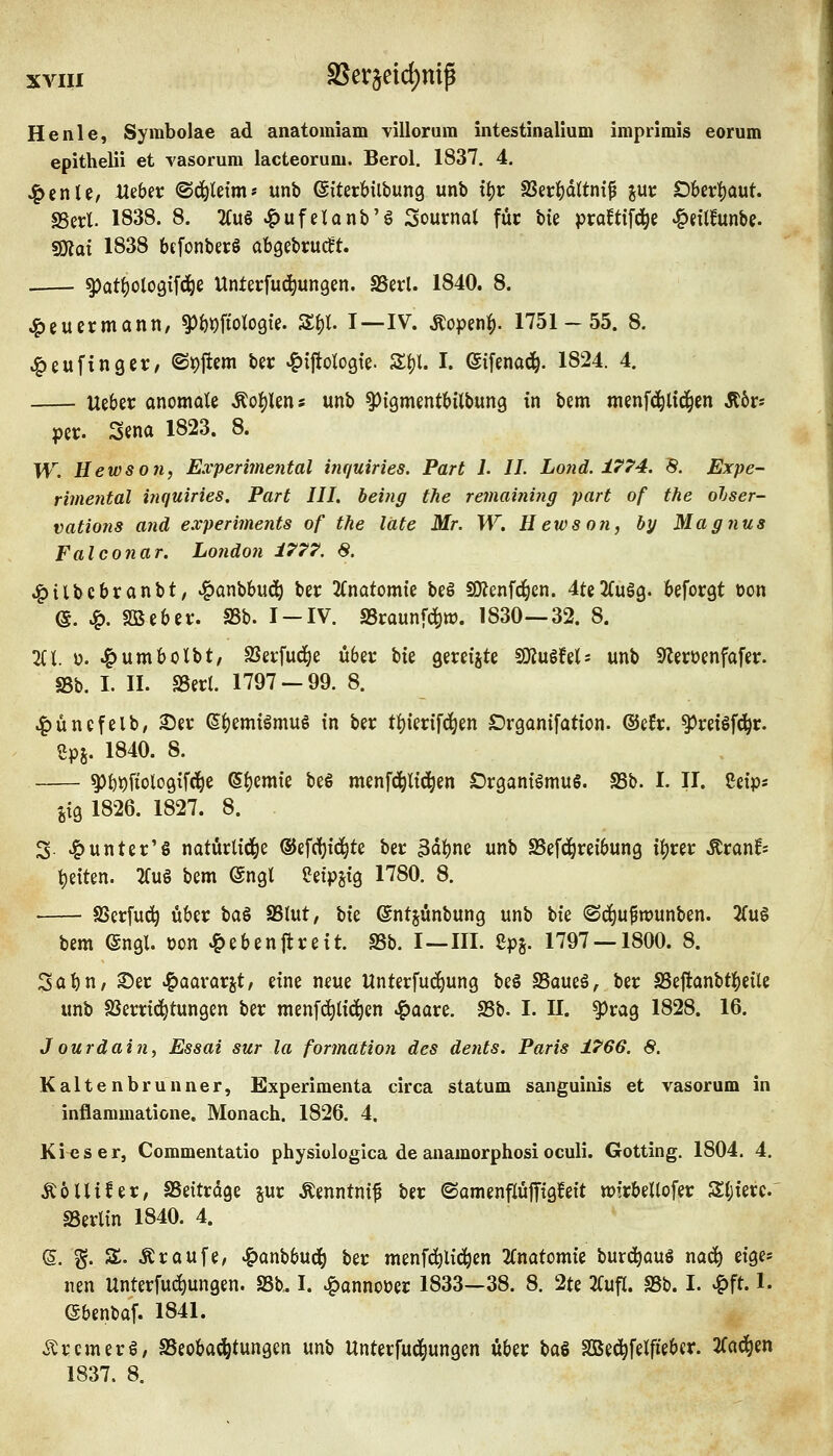 He nie, Symbolae ad anatomiam villorum intestinalium imprlmis eorum epithelii et vasorum lacteorum. Berol. 1837. 4. ^enU/ Visbit ©d^letm* unb ©iterHlbung unb t^r SSer^dttnif pr £)6erl()aut. SSerl. 1838. 8. 2(u§ ^ufeUnb'g Sournat füc bie pra^tifd^e ^eüfunbe. SOtat 1838 bffonberS abgebrüht. . ^at^otogifd^e Unterfud^ungen. SSerl. 1840. 8. ^eucrmann, ^Wologie. S^t. I—IV. Äopen^. 1751-55. 8. ^eufingcr/ ®#em bec «g>ijtoi(ogte. S^l. I. ©ifenad^. 1824. 4. Ueber anomale Äo^lens unb ^{QmentMlbung in bem menfd^lid^en ^bt- per. Sena 1823. 8. W. He WS 0 71, Experimental inquiries. Part 1. IL Lond. 1774. 'S. Expe- rimental inquiries. Part III. being the remaining pari of the olser- vations and experiments of the läte Mr. W. Hewson, hy Magnus Falconar. London i777. 8. .^ilbcbranbt, ^anbbud^ ber 2(natomte be§ SKenfc^en. 4te2Cuä9. beforgt oon (S. ^. Söeber. SSb. I-IV. SScaunfd^w. 1830—32. 8. li\. u. 4)umbolbt, SSerMe über bie gereiste 9)lu§fels unb 9leruenfafer. SSb. I. II. SSeri. 1797-99. 8. ^üncfelb, ©er (5|)emiömu§ in ber t]()ierifd^en Drganifation. ©efr. ^reisf^r. 2p5. 1840. 8. ^bijfiologifd^e ©()emie beö menfd^lid^en Organismus. SSb. I. II. Seips jtg 1826. 1827. 8. 3- ^unter'ö natürlid^e ©efrfjic^te ber 3dl)ne unb SSefd^reibung i^rer Äranf* t)eiten. 2Cu§ bem @ngl eetpjig 1780. 8. SSerfud^ über \ia^ SSlut, Vxz ©ntjünbung unb bie ©d^u^wunben. 2(u§ bem engl, üon ^ebenflreit. SSb. I—III. Spj. 1797 — 1800. 8. Sat)n, 2)er >&aararjt, eine neue Unterfuc^ung beS SSaueS, ber S3ejlanbti()eile unb SSerrid^tungen ber menfd^lid^en ^aare. SSb. I. 11. ^rag 1828. 16. Jourdain, Essai sur la formation des dents. Paris 1766. 8. Kaltenbrunner, Experimenta circa statum sanguinis et vasorum in inflammatione. Monach. 1826. 4. Kies er, Commentatio physiologica de anamorphosioculi. Gotting. 1804. 4. ÄölliJer, aSeitrdge jur Äenntnif ber <SamenflüfTiglfeit wfrbellofer Sljierc. aSerlin 1840. 4. (5. g. S. Ar auf e, .^onbbud^ ber menf^lid^en 2fnatomie burd^auS nod^ eige* nen Unterfud^ungen. SSb. I. ^annoüer 1833—38. 8. 2te 2Cufl. SSb. I. ^ft. 1. ©benbaf. 1841. o^rcmerS/ SSeoba^tungen unb Unterfud^ungen über \>Cil SQBed^felfieber. 2fad^en 1837. 8.