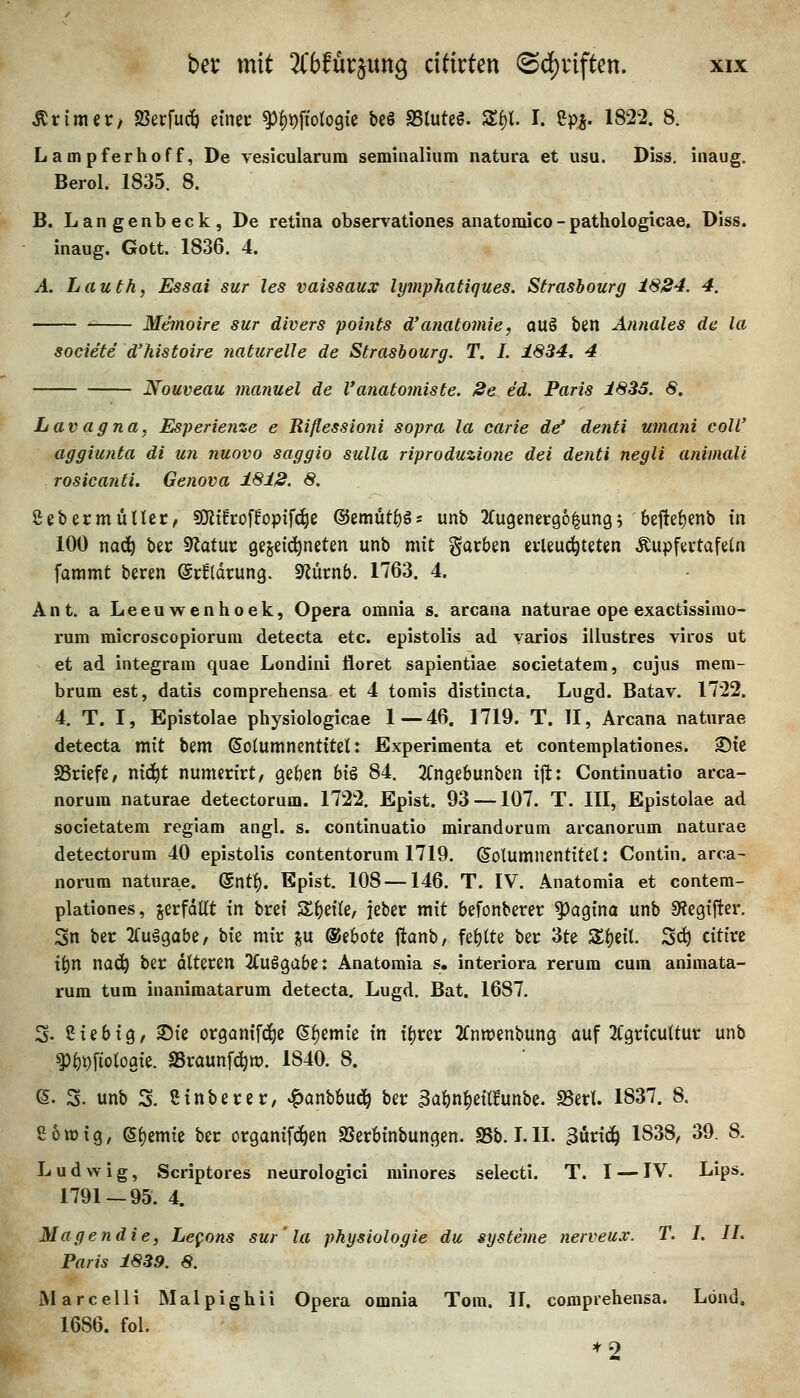 Ar im er, «Berfucö einer ^fi^ologie beö SSluteö. S^l. I. Spi- 1822. 8. Lampferhoff, De vesicularura seminalium natura et usu. Diss, inaug. Berol. 1835. 8. B. Langenbeck, De retina observationes anatomico-pathologicae. Diss. inaug. Gott. 1836. 4. A. Lauth, Essai sur les vaissaux lymphatiques. Strasbourg 1884. 4. Memoire sur divers points d'anatomie, au§ ten Annales de la societe d'histoire naturelle de Strasbourg. T. I. 1834. 4 Nouveau manuel de l'anatomiste. 8e ed. Paris 1833. 8. Lavagna, Esperienze e Riflessiofii sopra la carie de* denti umani coli' aggiunta di un nuovo saggio sulla riproduzio?ie dei denti negli animali rosicanti. Genova 1818. 8. Sebermütter, SO^t!roffoptf(^e @emüt^§; unb 2fu9ener96^ung5 6efte{)enb in 100 x[a&j ber 9latur gezeichneten unb mit garben erleuchteten ^upfertafetn foinmt beren ©rfldrung. S^ürnb. 1763. 4. Ant. a Leeuwenhoek, Opera omnia s. arcana naturae ope exactissirao- rum microscopiorura detecta etc. epistolis ad yarios illustres viros ut et ad integrara quae Londini floret sapientiae societatem, cujus mem- brum est, datis comprehensa et 4 tomis distincta. Lugd. Batav. 1722. 4. T. I, Epistolae physiologicae 1—46. 1719. T. II, Arcana naturae detecta mit bem ©oiumnentttet: Experimenta et contemplationes. ©te SSrtefe, ntc^t numerirt, geben h\% 84. 2fngebunben ijl:: Continuatio arca- norum naturae detectorum. 1722. Epist. 93 —107. T. III, Epistolae ad societatem regiam angl. s. continuatio mirandorum arcanorum naturae detectorum 40 epistolis contentorum 1719. (Solumnentitet: Contin. arca- norum naturae. (5ntf). Epist. 108 —146. T. IV. Anatomia et contem- plationes, jerfdüt lYi bret Sbette, jeber mit befonberer ^agina unb 9?egifter. Sn ber 2fuägabe, \>k mir %\x ®ebote ftanb, febtte ber 3te S^eil. Sc^ citire x\;)n na^ ber alteren 2£uggabe: Anatomia s. interiora rerum cum animata- rum tum inanimatarum detecta. Lugd. Bat. 1687. 3- Siebtg, 35ie organifc^e ß^emie in i^rer 2fnn)enbung auf 2Cgrtcuttur unb ^l)i)ftoloaie. SSraunfd^tt). 1840. 8. (5. 3. unb S. Stnberer, ^anbbud^ ber 3abn^eilfunbe. SSerl. 1837. 8. ß 6 w i 9, (5l)emte ber organtfc^en SSerbtnbungen. SSb. I. II. Bunc^ 1838, 39. 8. Ludwig, Scriptores neurologici minores selecti. T. I — IV. Lips. 1791-95. 4. Magendie, Lefons sur'la physiologie du Systeme nerveu.v. T. I. IL Paris 1839. 8. Marcelli Malpighii Opera omnia Tom. 11. comprehensa. Lönd. 1686. fol. *2