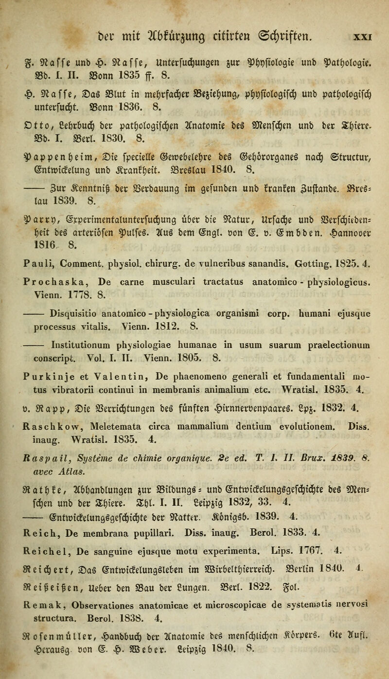 %. klaffe unb v^. klaffe, Unterfud^ungen jur ^f)t)\io\oQk unb ^at^oU^U. SSb. 1. II. SSonn 1835 ff. 8. ^. S^affe, ©a§ SSlut tn me^rfaci^er SSegie^ung, p|)#'olo9ifd^ unb pati)oloQif^ unterfu^t. SSonn 1836. 8. Otto, Ceferbud^ ber pat^ologifd^en Umtomk beö SOlenfd^m unb ber 3;^tere. S5b. I. «Berl. 1830. 8. ^appen^etm, ©te fpectelle ©eroebflei^re beä ©e^ororganei nad^ ©tructur, (gntwtd^elung unb Mvan^zit SSreötau 1840. 8. 3ur Äenntni^ ber SSerbauung tm gefunben unb franfen 3uftanbe. SSrel- lau 1839. 8. ^acct), @j:pertmentalunterfucl^un9 Ü6er bfe Statur, Urfac^e unb SJerfd^iebens ^eit be§ arteriofen ^ulfeä. 2(u§ bem ^ngl. öon @. t>. (Smbben. ^annocer 1816, 8. Pauli, Comment. physiol. chirurg. de vulneribus sanandis. Gotting. 1825. 4. Prochaska, De carne muscvdari tractatus anatomico - physiologicus. Vienn. 1778. 8. Disquisitio anatomico-physiologica organismi corp. humani ejusque Processus vitalis. Vienn. I8I2. 8. Institutionum physiologiae humanae in usum suarum praelectionum conscript. Vol. I. II. Vienn. 1805. 8. Purkinje et Valentin, De phaenomeno generali et fundamentali mo- tus vibratorii continui in membranis animaiium etc. Wratisl. 1835. 4. 0. S^app, Ste SSecrici^tungen beg fünften »f)trnnerüenpaareö. ßpj. 1832. 4. Raschkow, Meletemata circa mammalium dentium evolutionem. Diss. inaug. Wratisl. 1835. 4. Raspail, Systeme de chimie organique. 2e ed. T. L IL Brux. i.839. 8. avec Atlas. fRat^tz, TOanblungen gur SSilbungss unb (Sntiütcfelungggefc^td^te be§ fOien* f^en unb ber Zi)im. Z\)l I. II. Cetpstg 1832, 33. 4. @ntiptc!elun9§9ef(^t^te ber ^atUt. Äontgäb. 1839. 4. Reich, De membrana pupillari. Diss. inaug. Berol. 1833. 4. Reichel, De sanguine ejusque motu experimenta. Lips. 1767. 4. fRzi^üxt, ^a§ (5nttt)tc!elunggleben tm S0B{r6eItf)terreic^. SSerltn 1840. 4. Siet^ei^en, Ueber ben SSau ber JJungen. SSetl. 1822. gol. Remak, Observationes anatomicae et raicroscopicae de systeraatis nervosi structura. Berol. 1838. 4. «RofenmüUer, ^anbbud^ ber 'Knatcmk be§ menfc^ltc^en ÄorperS. 6te 2fufl. ^crauög. üon ©. ^. SDSeber. ßetpjig 1840. 8.