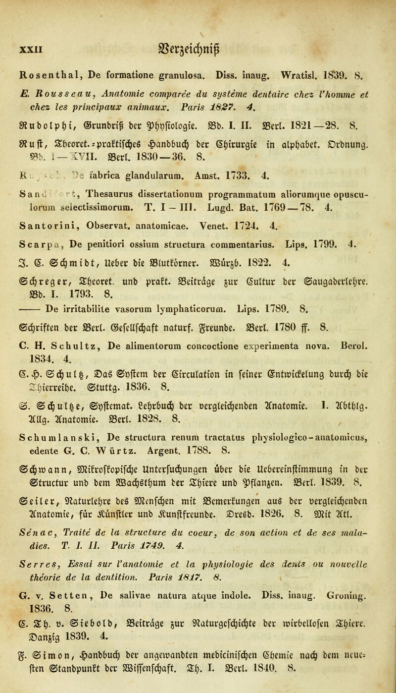 Rosenthal, De formatione granulosa. Diss. inaug. Wratisl. lf^39. 8. E. Rousseau, Anatomie comparee du Systeme dentaire chez Vkomme et chez les principaux animaux. Paris ISJS?. 4. 5«ubolp^i, ®runbr(f ber ^^^fiologte. S5b. I. IL SSecl. 1821—28. 8. 8?ufl, S&eoret.sprafttfd^e§ ^anbbud^ ber ß^jirurgte in aX'^^ahit. Drbnung. m, i —XVII. SSert. 1830 — 36. 8. Ri ; :' 'U fabrica glandularum. Amst. 1733. 4. Sanil- ^'t, Thesaurus dissertationum programmatum alioruraque opuscu- lorum selectissimorum. T. I —III. Lugd. Bat. 1769 — 78. 4. Santorini, Observat. anatomicae. Venet. 1724. 4. Scarpa, De penitiori ossium structura commentarlus. Lips. 1799. 4. 3. (S. ©d^mtbt, Uebec bfe f&Mlbxmx. SQButjb. 1822. 4. ©d^reger, 3;f)coret. unb proEt. SSdtrdge juc Kultur ber @augabertel;re. aSb. I. 1793. 8. De irritabiliie vasorum lymphatlcoruiQ. Lips. 1789. 8. ©d^riften ber S5er(. @efcUfd^aft naturf. greunbe. SSerl. 1780 ff. 8. C. H. Schultz, De aliraentorum concoctione experimenta nova. ßerol. 1834. 4. (5. ^. (S d^ u 11, ®a6 <Si)flem ber 6irculation in feiner ©ntn^icBetung burd^ Vxt Z\)kxxd^i. ©tuttg. 1836. 8. iS. «Sd^ul^c, ©t)flemat. Cei)r6udö ber ücrgleic^enben 2(notomie. 1. Jfbtfelg. 2CUg. 2(notom{e. SSerl. 1828. 8. Schumlanski, De structura renum tractatus physiologico-anatoniicus, edente G. C. Würtz. Argent. 1788. 8. ©d^wann, SKüroffoptfd^e Unterfud^ungen «ber Vit Uebereinjltmmung in ber ©tructur unb bem SBo(^ötf)um ber Spiere unb ^flanjen. SBerl. 1839. 8. @ eil er, S^laturte^re be§ ^ix\\6)zn mit SSemerfungen aug ber oergteid^enben 2Cnatomie,fur Mnftler unb Äunjlfreunbe. Sreßb. 1826. 8. «mit 2Ctr. Senac, Tratte de la structure du coeur, de son actioti et de ses mala- dies. T. I. IL Paris 1749. 4. Serres, Essai sur l'anatomie et la physiologie des dents ou nouvelle theorie de la dentition. Paris 1817. 8. G. V. Setten, De salivae natura atque indole. Diss. inaug. Groning. 1836. 8. e. Z^. 0. ©iebolb/ SSeitrdge jur 9^aturgcf(^ic^te ber mirbellofen Spiere. Sani^ig 1839. 4. §. (Simon, »^anbbud^ ber angewanbten mebtctnifc^en (S^emie nac^ bem ncue= |ten ©tanbpunft ber SSilfenf^aft. Z\). L S3cvl. 1840. 8.
