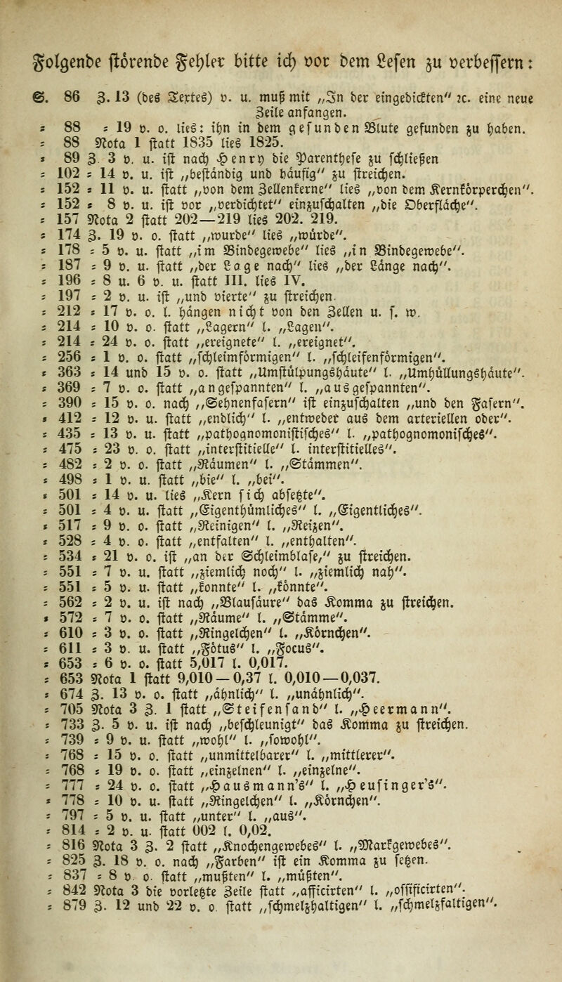gotgenbe jiorenbe gef)Ier hitU id) t)or b^m £efen ju tjerbeffern: ©. 86 3.13 (beö Se^rteö) 0. u. mup mit „3n ber etngebicBtm 2C. eine neue Beile anfangen, s 88 ; 19 0. 0. lieä: it)n in bem gefunben SSlute gefunben ju l)aben. . 88 g^ota 1 itQtt 1835 lieg 1825. » 89 3. 3 0. u. i\t nad? v^enrp bie ^arentl)efe ju [erliefen ; 102 s 14 0. u. ili //bejldnbig unb bduftg 5U jtreid^en. s 152 ! 11 0. u. ftatt ,/öon bem 3eUenferne lieg ,,öon bem Äernforperd^en. s 152 s 8 ». u. {jt üor „üerbic^tet einjufc^olten „bie Dberfldc^e. : 157 9lota 2 j!att 202—219 lie6 202. 219. s 174 3. 19 0. 0. ftatt ,/tt)urbe lieS „würbe, s 178 ; 5 0. u. ftatt „im 95inbegen?ebe lk§ „in SSinbegewebe. s 187 : 9 t). u. ftatt „ber Sage nad^ lieg „ber Sdnge nac^. = 196 . 8 u. 6 0. lt. jiatt III. lieg IV. s 197 s 2 0. u. ift „unb üierte ju flreic^en. s 212 s 17 ü. 0. t ]()dngen nic^t üon bm gellen u. f. n?. 5 214 s 10 0. 0. Itatt „Sagern l. „Sagen, s 214 s 24 J3. 0. ftatt „ereignete l. „ereignet. ; 256 s 1 0. 0. ftatt „f(^leimf6rmigen I. „fc^leifenformigen. « 363 s 14 unb 15 0. 0. ftatt /,Umftülpunggl)dute l. „Uml)üUunggbdute. s 369 ; 7 ü. 0. ftatt „angefpannten I. „auggefpannten. s 390 s 15 i). 0. naä) ,,(Sel)nenfafern ift ein^ufd^olten „unb ben ^afern. f 412 r 12 ü. u. ftatt „enblic^ l. „entn?ebet aug bem arteriellen ober, s 435 s 13 0. u. ftatt „patl)ognomon{ftifc^eg l. „pat^ognomonifd^eS. ; 475 : 23 0. 0. ftatt „interftitieUe l. interftitielleg. s 482 s 2 0. 0. ftatt „S^dumen l. „©tdmmen. * 498 s 1 p. u. ftatt ,Mi'' i. fMi' * 501 s 14 ü. u. lieg ,,Äern \\^ abfegte. s 501 s 4 0. u. ftatt „(5igentl)ümlic^eg l. „@igentlid)eg. « 517 ; 9 ü. 0. ftatt „Steinigen l. „Steigen. * 528 j 4 ü. 0. ftatt „entfalten l. „entgolten. t 534 * 21 0. 0. ift n^^^ ^^^ ©c^leimblaf^e, ju ftreic^en. ; 551 s 7 ü. u. ftatt „jiemlii^ noc^ l. „jiemlii^ na^. s 551 s 5 p. u. ftatt „fonnte l. „fonnte. s 562 s 2 p. u. ift nac^ „SSlaufdure bag Äomma %\x ftcei(i^en. » 572 s 7 ü. 0. ftatt „3?dume t. „@tdmme. s 610 ; 3 p. 0. ftatt „«Hingeld^en l. „Äornd^en. '. 611 s 3 ö. u. ftatt ,,g6tug l. „gocug. s 653 . 6 p. 0. ftatt 5,017 l. 0,017. j 653 g^ota 1 ftatt 9,010-0,37 l. 0,010—0,037. » 674 3. 13 p. 0. ftatt „dbnlid^ l. „und^nli^. » 705 syjota 3 3. 1 ftatt „<Steifenfanb l. „^eermann. s 733 3. 5 p. u. ift nod^ „befc^leunigt bag Äotitma ju ftreid^en. * 739 s 9 p. u. ftatt „»ol)l l. „foiüo^l. : 768 s 15 p. 0. ftatt „unmittelbarer l. „mittlerer. : 768 s 19 0. 0. ftatt „einzelnen l. ,/einjelne. ' 777 '. 24 p. 0. ftatt ,/^augmann'g l. „«i^ eufinger'5. * 778 '. 10 p. u. (tatt „sHingeld^en l. „Äorn^en. -- 797 s 5 ü. u. ftatt „unter l. „aug. '• 814 * 2 0. u. ftatt 002 l. 0,02. * 816 gjota 3 3. 2 ftatt „Änod^engeraebeg l. „^OZarJgewebeg. s 825 3. 18 0. 0. nadö „färben ift ein Äomma ju fe|en. ', 837 s 8 0. 0. ftatt „muften l. „müßten. ', 842 9?oto 3 W oorle^te 3eile ftatt „officirten l. „offiftcirten.