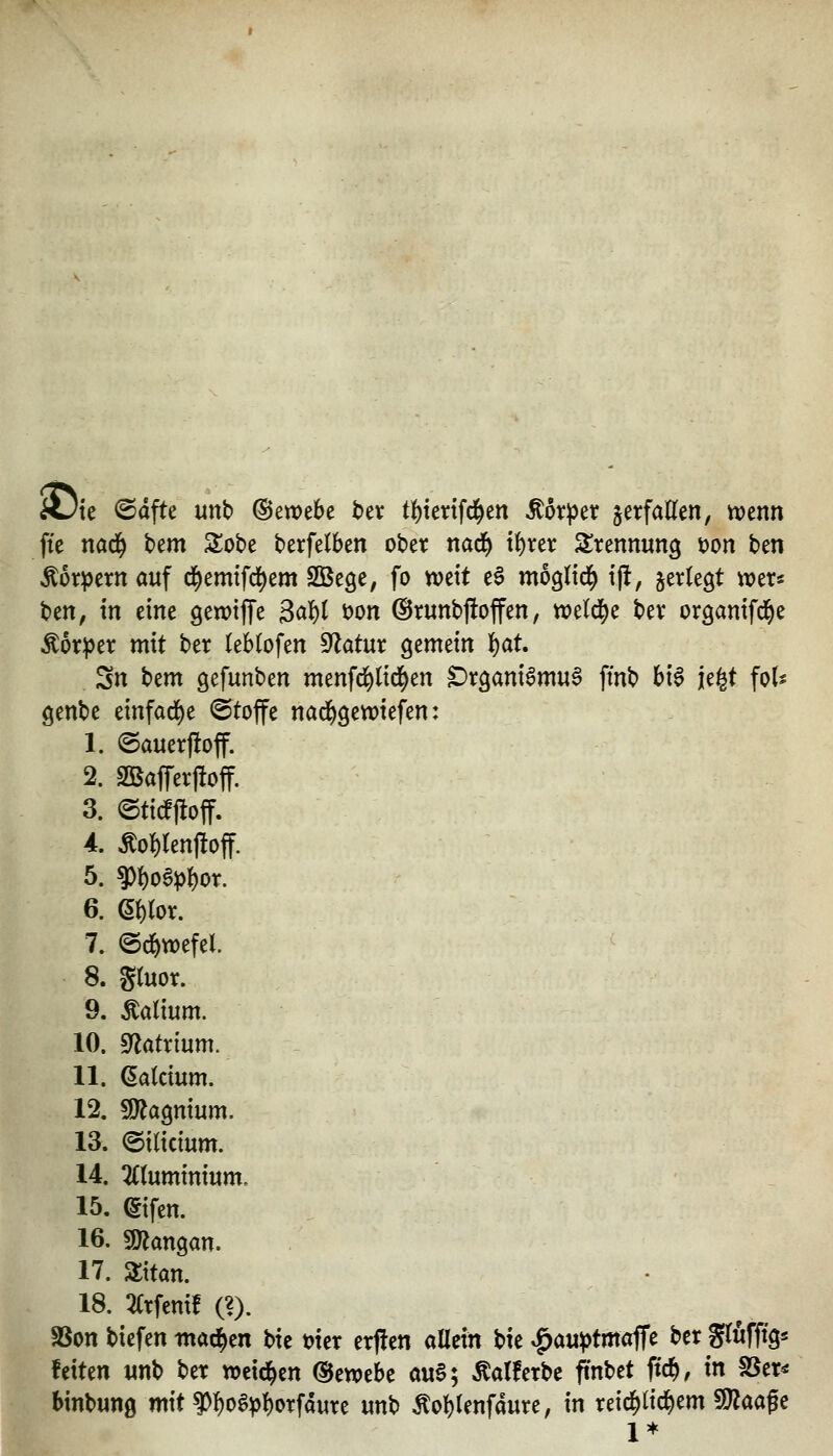 A3te ©dfte unb (Sewebe ber t{)tcnfcl^en Äörj^er jetfaUen, n)enn fte nad^ bem Sobe berfelben obet narf) i^rer Trennung t)on ben Körpern auf d^emtfd^em SCBege, fo tvcit e^ mognd^ i|l, jertegt wer^ ben, in eine gewtjTe BaU t)on @runbj!offen, tt?eld[)e bev organifd^e Äoriper mit ber leblofen ^atm gemein f)at. Sn bem gefunben menfd^licl^en ^tganiSmu^ fmb bt§ ie|t fot^ genbc einfarf)e ©toffe nadf)9en)iefen: 1. ©auerfloff. 2. S35afrer|!off. 3. (BMM- 4. ^o^lenfloff. 5. ?)()o6p{)or. 6. e{)ror. 7. ©d^wefel. 8. gruor. 9. Äatium. 10. mtx'mm. 11. datcium. 12. SO^agmum. 13. ©ilidum. 14. 2((uminium. 15. (gtfen. 16. SJ^angan. 17. aitan. 18. 2Crfenif (?). SSon biefen tnad^en bie mcr erfien allein bie v^auptmoffe ber glwfftgs fetten «nb ber wcid^cn ©ewebe au§; Äalferbe ftnbet ftc^, in S5er^ binbung mit ?)l)o§p!)OTfduTe imb Äol)lenfaure, in reic^lid^em fO^aage 1*