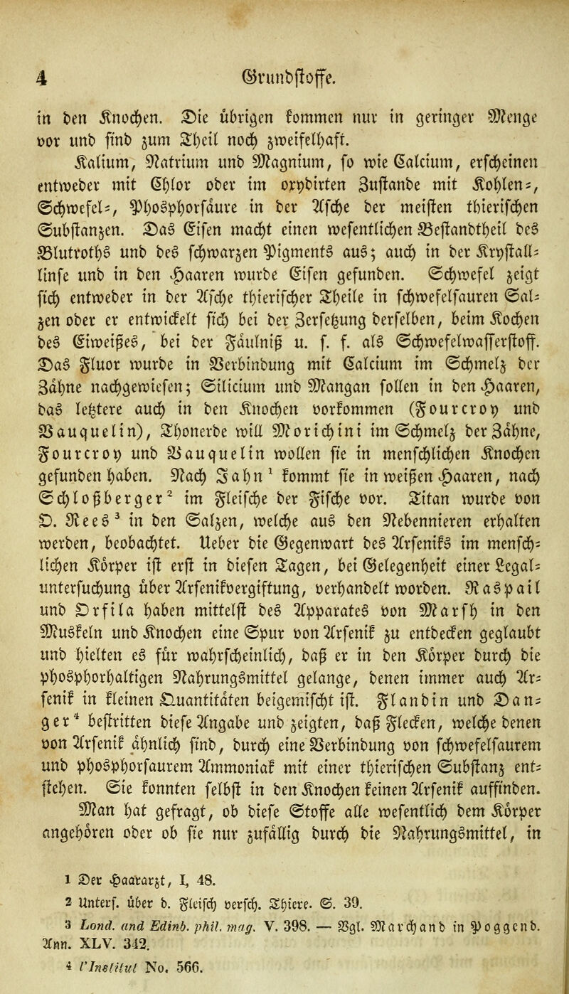 in ben ^nod^en. ^ie übrigen fommen niiv in geringer SD^nige t)or unb fmt) jum Sl)eil nod) 5tT)eifeU)aft. Valium, 9^atrtum imb ^agnium, fo wie (Calcium, erfd^einen entWeber mit d^ox ober im ojcpbirten Swff^nbe mit ^of)Un^, @d)wefel', ^l)o^^l)orfdure in ber 2(f(j^e ber meijlten tl)ier[fd)en <Sub)!an§en. :^aö ©tfen mad)t einen wefentlid^en S3ej!anbt{)ei( be§ S5lutrot^)6 unb be6 fd)n)arjen ^tgmenta au^*^ and) in ber ^r^jlall^ llnfe unb in t>cn paaren würbe (Sifen gefunben. ©d^wefel ^eigt fi(^ entweber in ber Zfd)c t!)ierifd)er S;!)ei(e in fd^wefelfauren ^aU §en ober er entwtdelt fid) bei ber Scrfe^ung berfelben, beimÄod^en be6 ^imi^c^, hd ber gdulnig u. f. f. alS ©d^wefelwafferfloff. ^a6 Sluor würbe in SSerbinbung mit (Calcium im ©d^melj ber 3dt)ne nacf)gewiefen; ©ilictum unb 9}?angan foUen in ben|)aaren, ba6 le^tere aud) in Un ^nod^en üorfommen (gourcrot) unb SSauquelin), S()onerbe will Wloxid)ini im'Bdimcl^ ber3d^)ne, gourcrot) unb fBauqueHn woden fie in menfd^lid)en ^nod^en gefunben f)aben. ^ad) Saf)n^ fommt fte in wd^tn ^^aaxtn, naö) (5d)(ofberger^ im gleifd)e ber gifd&e t)or. Zitan würbe t)on D. 3lee6^ in ben ©aljen, wetc^e au6 ben Nebennieren erf)a(ten werben, beobad)tet. lieber bie (Segenwart be6 2CrfeniB im menfdj)- lid^en Äorper ij! erjlt in biefen Sagen, bei @e(egen()eit einer Segal^ unterfud^ung über ^TrfenifVergiftung, t>erf)anbe(t worben. Sla^^ait unb ^rfi(a l)aben mittelfi beS 2C:pparate6 t)on 9}?arf]^ in ben fOtuöfeln unb ^nod^en eine «Spur von ^Trfenif ju entbeden geglaubt unb t)telten e^ für wa!)rfc6einlid), t)a^ er in ben Äorper burd^ t)it pl)o§p!)or]^altigen 9'^a{)rung6mittel gelange, benen immer anä) 2(r- fenif in fleinen £luantitdten beigemifd^t ijl. gtanbin unb ^am ger^ beftritten biefe2(ngabe unb zeigten, baggleden, tvtlf^t hcnm öon2Crfenif di)nlid^ fmb, burd^ eine SSerbinbung Don fc^wefelfaurem unb p!)o6p]()orfaurem Zmmoniaf mit einer t!)ierifd^en ©ubffanj ent^ ftel}en. ©ie fonnten felbjli in ben ^noä)tn feinen 'Kxftnif auffmben. ^an ^at gefragt, ob biefe ©toffe aUt xveftntlid) htm Körper angepren ober ob fte nur sUfdUig burd& bic 3hf)rung6mittel, in 1 2)ei: ^aatav^t, I, 48. 2 Unterf. übet b. gieifd) m\d). Z^ku. ©. 39. 3 Lond. and Edinb. phil mag, V. 398. — SSgl. ?Olavd)anb in ^oggcnb. lim. XLV. 342. * Vlmiihit No. 566.