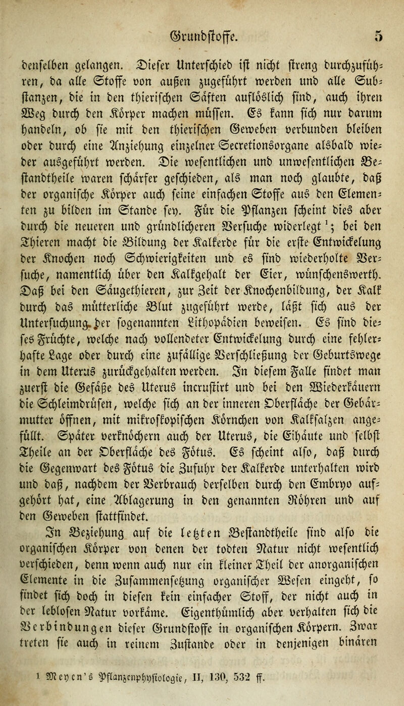 benfelben gelangen. :^{efer Unterfd^teb ij! ntd^t f!reng turd^^ufuf)- ren, ba aüt (Stoffe x>on an^m 5ugefu{)rt werben unb alle <Buh |!an§en, bte in ben t!)ter{fd^en haften auflo^licl) fmb, aud^ il^ren SBeg burd^ ben Äorper mad^en mn\\m. ^6 fann ftd) nur barum l)anbeln, 06 fte mit ben tl)iertfd)en ©etreben üerbunben bleiben ober burd) eine 2ln5iel)ung einzelner ©ecretion^organe aBbalb tx>ie- ber öu^9efül)rt tDerben. £>ie n^efentlid^en unb unwefentltd^en SSe-- |lanbtl)eile n^aren fd^drfer gefd^ieben, aB man nod) glaubte, ta^ ber organifcl)e ^or^er aud^ feine einfad^en (Stoffe an^ ben ©lernen:! tm §u bilben im Staube fet). gur bie ^flan^en fd^eint bie§ aber burd^ bk neueren unb grünblid^eren SSerfud[)e wiberlegt ^; bei ben Sbieren maf^t bk ^ilbung ber ^alferbe für bk erjlte ©ntwicfelung ber ^nod^en nod^ ©d^n)ierigfeiten unb e§ ftnb aneberl)olte fSer^ fud^e, namentlii^ über ben ^alfgel)alt ber ©ier, wünfi^enSwert^. £>ag bei ben @dugetl)ieren, jur 3eit ber Änod^enbilbung, ber ^al! burd^ ba^ mütterlid)e ^lut §ugefübrt n?erbe, lagt ft(^ m$ ber Unterfud^ung..ber fogenanntcn £ttl)opdbien betveifen. (^0 ftnb bk^ fe^Srüd^te, welche nad) t)ollenbeter ©ntwid^elung burd^ eine fehler- i^afte £age ober burc^ eine zufällige f8erfd)liefung ber ®eburt§tt?ege in bcm Uterus jurüdPgebalten itjerben. Sn biefem galle fi'nbet man 5uerj! bk ©efdge be§ Uteru6 incrujiirt nnb hei ben SBieberfduern bieSd^leimbrüfen, weld^e ftd^ an ber inneren Dberfldd^e ber®ebdr- nmthx offnen, mit mifroffopifd^en ^orui^en t)on Äalffallen ange^ füllt. Sipdter üerfnod^ern aud^ ber Uteru6, bic ^l^äuU unb felbjl Z^tik m ber «Dberfldd^e be^ gotu6. (gS f^eint alfo, bag burd^ bic (Segenwart beS gotua bie Sufubr ber ^alferbe unterhalten wirb unb bci^, nad^bem ber SSerbraud^ berfelben burd^ ben (§mbrt)0 auf- gebort 'i)at, eine 2lblagerung in ben genannten ^obren unb auf ben Q^etoehtn flattfinbet. Sn S3ejiebung auf bie legten ^eftanbtbeile ftnb alfo bie organifd)en Körper üon benen ber tobten S^latur nid)t wefentlic^ üerfc^ieben, benn wenn aud) nur ein kleiner Sl)eil ber anorganifcben Elemente in bie Sufammenfe^ung organifi^er SBefen eingebt, fo ftnbet ftd^ bod^ in biefen fein einfad^er (Stoff, ber nicbt aud^ in ber leblofen Statur üorfdme. ©igentbümlid^ aber Derbalten ftcb bie S^erbtnbungen tiefer (Brunbftoffe in ürganifd)en Körpern. 2^at treten fie and) in reinem Buflanbe ober in beuKnigen binaren 1 fOlepen'g ^tIanöCnpf)i;fiütoöie, U, 130, 532 ff.