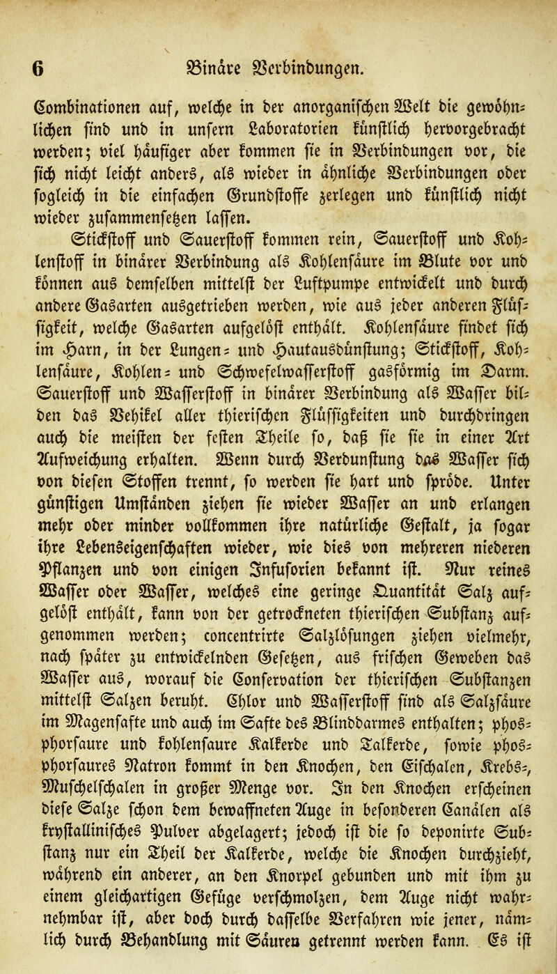 (Kombinationen auf, weld)e in ber anorganifd^en Sßett bie gcwofeni lid^en ftnb unb in unfern Laboratorien fünftlic^ {)ert)or9ebrac]^t werben; üiel l)äufi^n aber fommen fte in SSerbinbungen t)or, tk ffd^ nid^t leidet anberS, al6 lieber in d{)nlid^e SSerbinbungen ober fogleid^ in tic einfad^en ©runbftoffe ^erlegen unb funfttid^ nid^t wieber jufammenfe^en laffen. @ti#off m\) @auer|!off fommen rein, ©auerftoff unb Äo^^ lenjloff in binarer SSerbinbung aI6 ^o{)(enfdure im S5tute üor unb fonnen an$ bemfelben mittelf! ber Luftpumpe enttvid^elt unb burd^ anbere ©aSarten an^äxichm werben, wie a\x^ jeber anberengfüf^ ftgfeit, weld^e ©aparten aufgelojl entbdlt. ^oi)knfämt fmbet ftd^ im ^arn, in ber Lungen ^ xmh v^autau^bun)!ung; ©tidffioff, Äol)^ lenfdure, Noblen ^ unb @d^wefe(waffer|!off gasförmig im ^arm. <5auer)!off unb Sßafferftoff in binarer SSerbinbung al$ Sßaffer hiU hm t^a^ S5el)ifel aller tbierifd^cn glufftgfeiten unb burd^bringen öud^ t>ic mei)!en ber fejten Sbeile fo, ba^ fte fte in einer TCxt 2Cufweid()ung erbalten. SBenn burd^ SSerbunj!ung b^^ Sßaffer ffd^ Don biefen «Stoffen trennt, fo werben fte b^rt unb fprobe. Unter gunjltigen Umjldnben jieben fte wieber SBaffer an unb erlangen mebr ober minber üoEfommen ibre naturlid^e @eftalt, ja fogar tbrc Leben^eigenfd^aften wieber, wie t)it^ üon mebreren nieberen 9)flanjen unb üon einigen Snfuforien befannt ijl. dlnx reineS SBaffer ober SQSaffer, weld^eS eine geringe £luantitdt @alj auf- geloft entbdlt, fann t)on ber getrotfneten tbierifi^en ©ubftanj öuf^ genommen werben; concentrirte ©aljlofungen jieben üielmebr, nad^ fpdter §u entwidelnben ©efe^en, an^ frifd^en (^crothcn ha§ Sßaffer au^, worauf hie ßonferüation ber tbicrifd^en ©ubftanjen mitteljl ealjen berubt. (5l)lor unb SBafferftoff ftnb aU ©aljfdure im 9}?agenfafte unb aud^ im (Safte beS S5linbbarme§ entbalten; pbo^^ pborfaure unb foblenfaure Äalferbe unb Salferbe, fowie ^i)o§^ Pborfaureö S^atron fommt in hm ^nod^en, hm (gifd^alen, Äreb^-, 5Ö?ufcbelfcbalen in groger ^enge \)ox. Sn hm ^nod^en erfd)einen t)iefe ©alje f^on bem hcxoa^ntUn 2(uge in befonberen ^andlen aU frt)j!allinifcbe^ ^uber abgelagert; iebod^ ijl bie fo be))onirte <Buh jlanj nur dn Sbeil ber ^alferbe, weld^e hie Änod^en huxd^^ie^t, wdbrenb ein anberer, an ben ^nor^el gebunben unb mit ii)m ju einem gleid^artigen @efuge üerfd^molgen, htm 2Cuge nid^t wabr- nebmbar i\t, aber bocb burd& baffelbe SSerfabren wie imex, ndm- lieb burcb S5ebanblung mit ©dure» getrennt werben fann. (i§ ij!