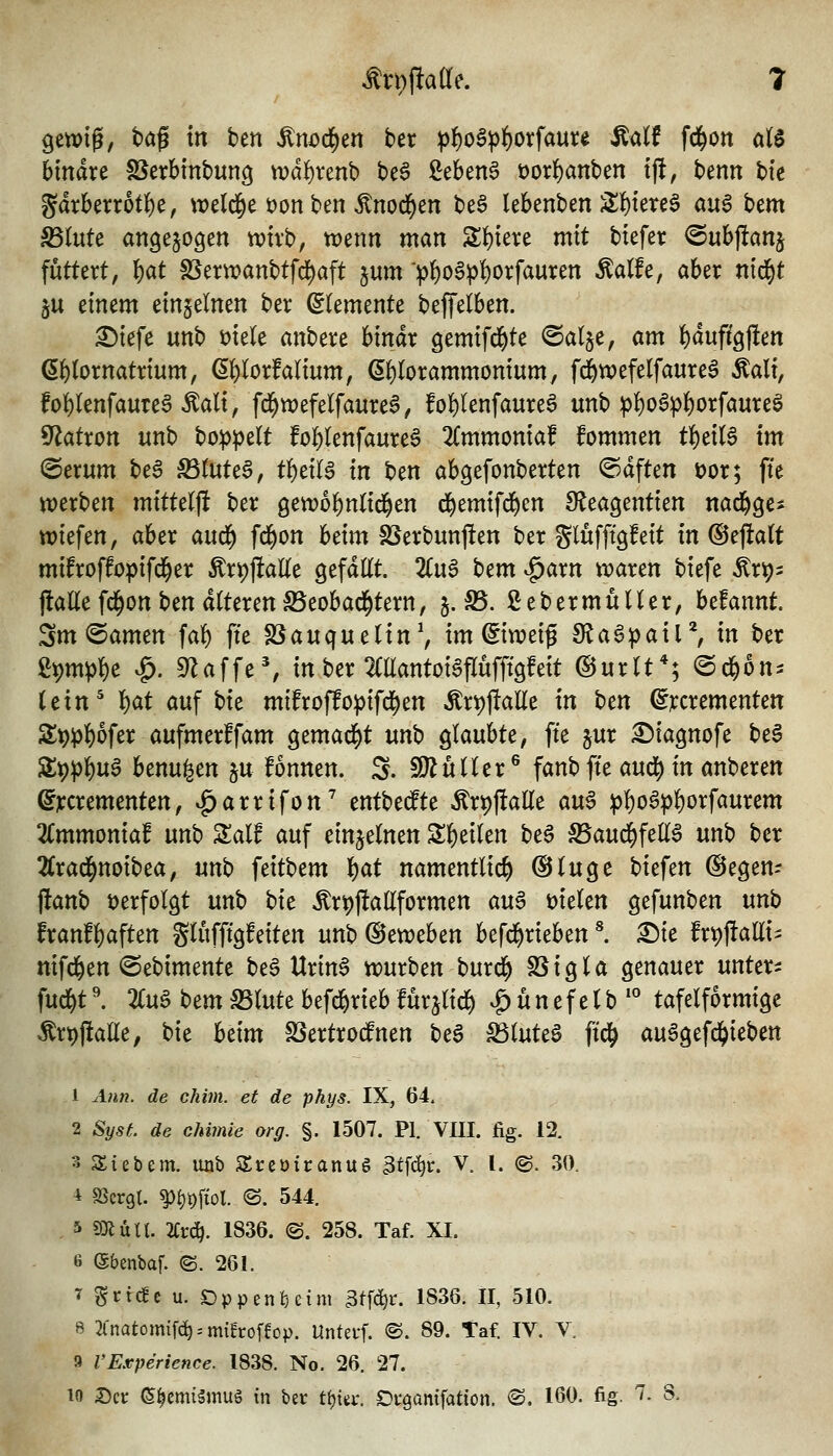 gewig, bog tn ben ^n^d)en ber ^f)o§^()orfam:e ^alf fd^on atS binare SSerbinbung \üd()renb be^ 2eben6 t)orl()anben t|l, benn hk gdrberrot()e, weld^e üon ben ^nod^en be§ lebenben ;il{)iete§ a«g bem ^(ute angezogen trivb, trenn man S;f)iere mit biefer ^uh^an^ futtert, ()at föervvanbtfd^aft jum >]^oSpf)orfauren ^a(fe, aber nid^t ju einem einzelnen ber Elemente beffelben. ^iefe unb mele anbere binar gemifd^te <Salje, am {)duffgj!en ß^lornatrium, (5f)Iorfalium, ß^lorammonium^ f^wefelfaure^ Äali, fol)(enfauTe^ ^ali, fd^wefelfaure6, folfilenfaureö unb :|)!)oS^^orfaure§ S'^atron unb bopp^U fol)(enfaure§ 2(mmoniaf fommen t^dl$ im @erum beS S5(uteS, t^dU in ben abgefonberten @dften t)or; fte werben mittelfl ber gewofentid^en d&emifd^en SJeagentien nad^ge* wiefen, aber aud^ fd^on hdm SSerbunflen ber glufftgfeit in @ejla(t mifroffopifd^er ÄrpjlaKe gefdttt. 2(u6 ^tm ^axn waren biefe Ärp- jlattefd^on ben alteren IBeobad^tern, 5. S5. ßebermüUer, befannt Sm@amen faf) fte SSauquelin^ im Eiweiß dia^pail'^, in ber ßt)mp^e ^. 9^affe% in ber Mantoi^flüfftgfeit ©urlt*; @d^6n^ icxn^ ^at auf bte mifroffo^ifd^en Är#aUe in ben ^iccrementen 2:^^f)ofer aufmerffam gemad^t unb glaubte, fte jur ^iagnofe be§ Spp^uS benu^en p fonnen. S. SJ^uUer ® fanb fte aud^ in anberen ©jrcrementen, »^arrifon'' entbedfte Ärt)ftatte au§ :p|)oa))]&orfaurem 2Cmmoniaf unb Zalf auf einzelnen Steilen be^ S5aud^feE^ unb ber 2Crad^noibea, unb feitbem ^at namentlich ©tuge biefen ©egen- flanb t)erfolgt unb bit Är^ftaüformen au^ mkn gefunben unb franfl)aften glufftgfeiten unb ©eweben befd^rieben ^ ^ie fr^fialli^ nifd&en ©ebimente be6 Urin6 xvmttn t>ux^ löigU genauer unters fud^t \ 2Cuö bem SSlute befc&rieb furjlic^ ^ ü n e f e l b '° tafelförmige ^rt)ftalle; bie hzim SSertrocfnen beS ^luteö ftd^ au6gefd()ieben 1 Ann. de chim. et de phys. IX, 64. 2 Syst. de chimle org. §. 1507. PI. VUI. fig. 12. 3 Siebem. )xxih SSreöiranug 3tfct(t:. V. [. @. 30. -i SScrgt. ^i)t)ftol. ©. 544. , 5 s)}lüll. 2Ct:(^. 1836. ©. 258. Taf. XI. 6 ©benbaf. (S. 261. T SrtcEc u. Oppenheim ^tfc^r. 1836. II, 510. 8 2(natomifc^--mtfroffop. Unterf. ®. 89. Taf. IV. V. 9 VExperience. 1838. No. 26. 27.