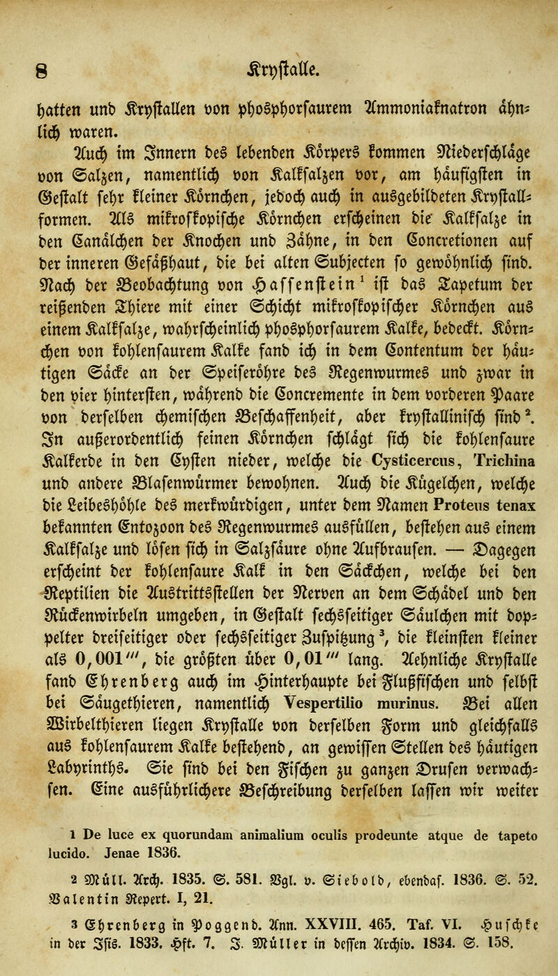 t)atten unb ^r^jlallen t)on :|)!)o6pf)orfaurem ^mmoniafnatron ai^m (td& waren. %u(f) im Snncrn bc§ lebenben Äor^ere fommen Sflieberfd&tdge üon ^al^tn, namentlich üon Äalffatjen öor, am {)dufigjfen in @ejla(t fel)r fleiner Äornd^en, jebod^ aud^ in au^gebtlteten Ärp)IaH=! formen. 2((S mtfroffoptfd^e Äornd^en erfd^einen bie' Äalffatje in ben (5and(d)en ber ^nod^en unb 3d^ne, in htn doncretionen auf ber inneren ®efdg{)aut, t)k hd alten ©ubjecten fo 9ett?ol)nltd^ ffnb. ^ad) ber ^Beobad^tung uon v^affenflein ^ ij! hci$ Za^ttnm ber reigenben Sl)iere mit einer @d()td^t mifroffoptfd^er Äornd^en auS einem Äalffalje, tt)al)rfd^einlid^ :pl)o6pl)orfaurem Äalfe, bebecft. Äorn- d^en t)on fol)lenfaurem Äalfe fanb id^ in htm (5ontentum ber ):)ä\Xi tigen ©d(fe an ber @petferol)re beS ^Regenwurmes unb jwar in ben vier l)inter|len, tt)dl)renb bte doncremente in htm üorberen ^aare t?on berfelben d^emtfd^en S5efd^affenl)eit, aber frpjlallinifd^ ftnb^ Sn außerorbentltd^ feinen ^ornd^en fc^ldgt ftd^ hit fol)lenfaure Äalferbe in t)m ßpjlen nteber, weld^e Ht Cysticercus, Trichina unb anbere S5lafentt)ürmer bewol)nen. 3Cud^ t)ie Äugeld^en, VDeld^e bie ßeibe6]^ol)le be6 merfwürbigen, unter \>em ^amtn Proteus tenax befannten ^ntojoon beS ^Regenwurmes ausfüllen, befteljen a\i$ dmm Äalffalje unb lofen \iä) in ©aljfdure ol)ne 2Cufbraufen. — ^a^t^tn erfd^eint ber fol)lenfaure Äalf in ben ©ddfd^en, weld()e hd t:)tn IRe^tilien bie 2(u§trittS(feilen ber 0Rert)en an Um ©d^dbel unb t)m SRüd^enwirbeln um^chm, in@ejlalt fed>Sfeitiger ©duld^en mit bop^ gelter breifeitiger ober fed^Sfeitiger Sufpilung ^ hit fleinjfen fleiner als 0,001''', bte größten über 0,01' lang. 2le]^nlid^e Ärpjlalle fanb (5l)renberg and) im v^interl^au^te bei glupfifd^en unb felbf! bei @dugetl)ieren, namentlid^ Vespertilio raurinus. S5ei aUtn 2Birbeltl)ieren liegen ^rpftalle t)on berfelben gorm unb gleid^faES aus fol)lenfaurem Äalfe be|iel)enb, an gewiffen ©teEen beS l)duttgen 2abt)rint]^S. <Bic ffnb hd ben gifd^en ju ganjen Brufen üerwad^:: fen. 6ine auSfül)rlid^ere S5efd^retbung berfelben laffen wir weiter 1 De luce ex quorundam aniraaliura oculis prodeunte atque de tapeto lucido. Jenae 1836. 2 sOJuU. 2frd^. 1835. ©. 581. SJgl. ü. ©iebolb, ebenbaf. 1836. ®. 52. SSolentin mm^t. I, 21. 3 (S^renberg tn ^oggenb. 2fnn. XXVIII. 465. Taf. VI. ^uf^fc in ber Sfi§. 1833. ^ft. 7. S- SOfJülUr in bejTen 7Cvä)it). 1834. ®. 158.