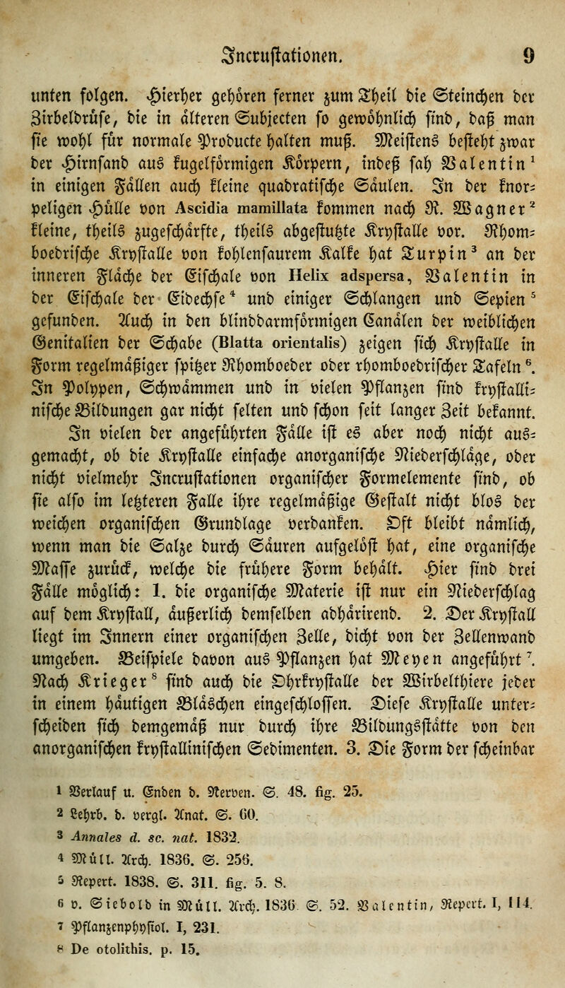 unten folgen. ^ier!)er 9e{)oren ferner §um Zi)tii bte <Stetn^en bcv 3trbe(brufe, bie in alteren ^Subjecten fo getx)6f)nltd^ ftnb, ha^ man fte xvoU für normale ?)robucte l^alten mn% Tlti\tm^ be|lel)t jwar ber vg)trnfanb auö fugelformigen Körpern, tnbef fai^ SSalenttn^ in einigen gdllen an6) fleine quabratifd^e ©dulen. Sn ber fnor- peligen v^üEe t)on Ascidia mamillata fommen nad^ di. SBagner^ fleine, tf)ei(a jugefd^drfte, tl)ei(§ abgejlu^te ^rpftaKe üor. 3?f)om= boebrifd^e ^r^jlalle üon fo^lenfaurem Äalfe l^at Surpin^ an ber inneren gldd)e ber ©fd^ale üon Helix adspersa, S3alentin in ber (fifd&ale ber ^ibed^fe * unb einiger ®dE>(angen unb (Bepkn ^ gefunben. TCufl^ in ^m blinbbarmformigen banalen ber treiblid^en ©enitalien ber ^d)aU (Blatta orientalis) jetgen ftd() Är^jlalle in gorm regelmdgiger fpi^er 9?{)omboeber ober r()omboebrifd^er Safein ^ Sn 5)olt)pen, ©d^wdmmen unb in t?ielen ^flanjen finb frt))!al(ii nifd^e S5ilbungen gar nid^t feiten unb fd^on feit langer 3dt befannt. Sn \?ielen ber angeführten gdlle ij! e6 aber nod) nid)t au§- gemad&t, ob Ht ^rt))!alle einfädle anorgantfd)e 9^ieberfd)ldge, ober nid^t t)ielmel)r Sncru|!ationen organifd^er gormelemente ftnb, ob fte alfo im le^teren gaHe i^re regelmäßige ©eflalt nid^t blo6 ber xodd)tn organifd^en dJrunblage i)erbanfen. Dft hldht ndmlid^, ivenn man t)it (Sal§e burd^ <Sduren aufgelojl W, eine organifcl)e ^affe surud^, wel^e bit frul)ere gorm bel^dlt. ^ier ftnb brei gdlle moglid^: 1. hit organifd&e Materie ift nur dn S^ieberfd^lag auf bem Ärt)j!all, duflerlid^ bemfelben abl)drirenb. 2. ^»erÄr^jIall liegt im Snnern einer organtfd^en 3elle, btd)t i)on ber Sellenwanb nm^thn, S5eifpiele baüon au6 ?>flan§en l)at ^c\)tn angeful)rtl ^a(3i) Krieger ^ ftnb anii^ bie Cl)rfrt)ftaEe ber 2Birbeltl;iere jeber in einem l)dutigen S5ldSd^en eingefd^loffen. :^iefe Ärpfialle untere fd^eiben fid^ bemgemdg nur burd^ il)re S5ilbunggj!dtte t)on ben anorganifd^en frpftaEinifd^en (Sebimenten. 3. ^ie gorm ber fd^einbar 1 SSeclauf u. (Snben b. Stecüen. ®. 48. fig. 25. 2 Setjrb. b. oergt. TCmt <B. CO. 3 Annales d. sc. nat 1832. 4 an Uli. Tix^. 1836. (S. 256. 5 fRi^^xt. 1838. (S. 311. fig. 5. 8. 6 0. (Stebolb in5}?üll. 2frc^. 1836. ©. 52. löaUntin, Kiepert. I, 114. 7 ^fIanjenpl)t)fiol. I, 231. 8 De otolithis. p. 15,
