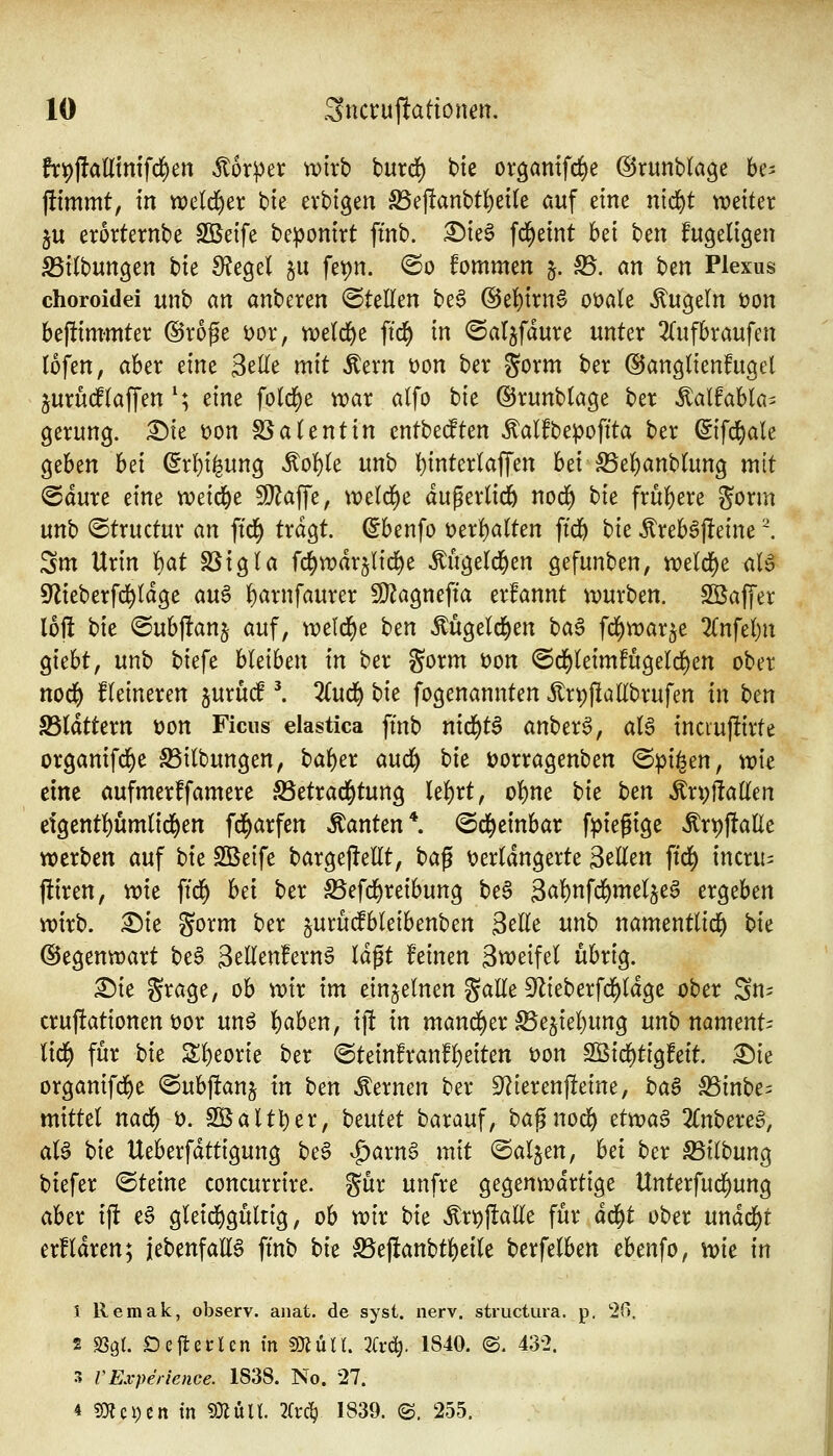 frpfladim'fd^en Körper wirb burd) bie oröamfcl()e ©runblage be^ jitmmt, in tx>e(d^er bte evbigen S5e)!anbt{)et(e auf eine nid^t weiter 5U erorternbe Sßeife bepontrt ftnb. ^teö fd)etnt bei ben fugeligen S5i(bungen bte Siegel ju fev)n. @o fommen §. 55. an hm Plexus choroidei unb an anbeten <SteEen be6 @e{)irn6 oüale kugeln üon beftimmter @roge i)or, Toüd)t ffc^ in ©aljfdure unter 3(ufbraufen lofen, aber eine 3e(Ie mit Äern t)on ber gorm ber ©angtienfugel jurucf(äffen'; eint fold^e wax alfo bie ©runbtage ber ^alfabla^ gerung. :^te t)on SSatentin cntbeiften ^alfbepoftta ber ^ifc^ale c^zhtn hei (5rl}i^ung ^o!)te unb l)inter(affen bei JBe^anbtog mit @dure eine xociä)^ Wta^ft, tt)e(d)e dugerlicö nod^ bit frü()ere gorm unb ©tructur an ftd^ tragt, (^benfo t)erl)a(ten ftdE) t)ic Äreböfleine '\ Sm Urin 'i)at SSigla fc^warjlid^e Mgeld^en gefunben, n}eld)e al^ ^lieberfd^ldge au6 f)arnfaurer Wla^mfia erfannt ipurben. SSaffer loj! bie ©ubftanj auf, weld^e ttcn Mgetd^en \)a§ fdi)roax^t Znfd)n giebt, unb biefe bleiben in ber gorm Don @d)teimfugelc]^en ober nod^ Heineren juruif ^ 2(ud^ bie fogenannten itn;|lallbrufen in bm S5(dttern t?on Ficus elastica ftnb ni(i)t^ anberö, aU tncruftirte organifd^e SSitbungen, baf)er aud^ hie Dorragenben @^i^en, \v\t dm aufmerffamere S5etrad^tung Ui)tt, o()ne tit h^n ^x\)h<iUm etgent!)umnd^en fd^arfen »Tanten*, ©d^einbar fpiegige ^xvi^aUt werben auf hit SBeife bargefleEt, t>a^ ^verlängerte Seilen ftd^ incru^ ftiren, wie ftd^ hd ber S5efd&reibung be§ 3<^f)nfrf)melje§ ergeben wirb. £)ie gorm ber jurudfbleibenben Seile unb namentlid^ \)it (Segenwart be6 Setlenfernö Idgt feinen Stveifel übrig. ^ie Srage, ob wir im einzelnen gaEe S^lieberfd^ldge über Sn= cruftationen t)or unö l^ahen, ij! in mand^er ^ejiel)ung unb namcnU liä) für hie Sl)eorie ber ®teinfran!l)eiten t)on 9Öirf)tigfett. :©ie organifrf)e ©ubftanj in ben «fernen ber 9^ierenjleine, haB S5inbe= mittel nad^ ö. 2öaltt)er, beutet barauf, ba^nod^ dxvaB 2Cnberea, aU hie Ueberfdttigung be6 ^arna mit ©aljen, bei ber S5ilbung btefer ©teine concurrire. gür unfre gegenwärtige Unterfud^ung aber ift e§ gleid)gülng, ob wir bie ^r^ftaEe für dd^t ober undd)r erfldren; iebenfalia ftnb hit ^ejlanbtl)eile berfelben ebenfo, \t)ic in 1 Remak, observ. anat. de syst. nerv, structura. p. 2(>, 2 ^ql Oc^nltn in mülL 2Cvä). 1S40. ©. 432. 3 VExperlence. 1838. No. 27. 4 ?0?ei)cn m m\x\l 3(vc^ 1839. ©. 255.