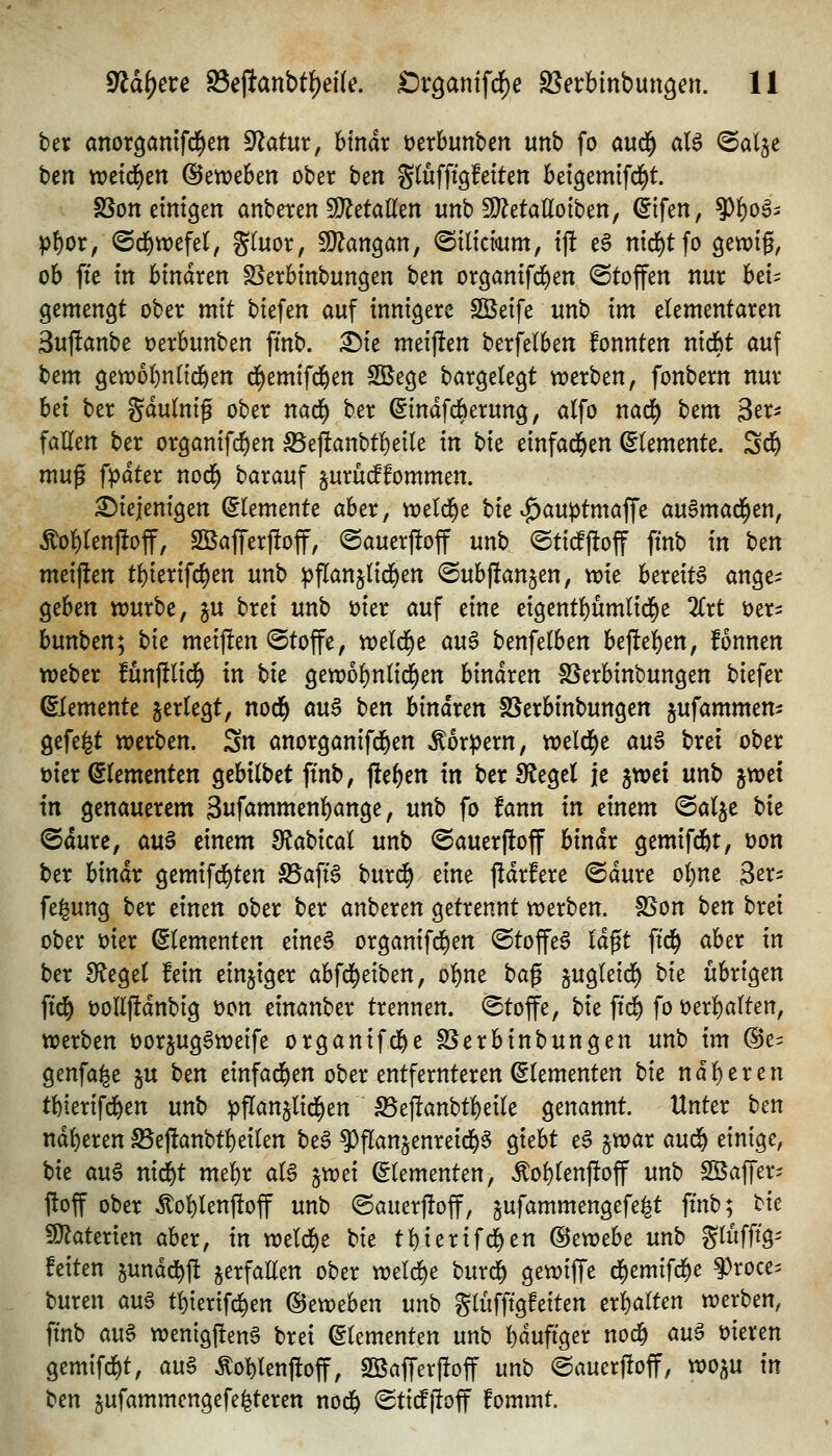 ber anorgamfd^en ^atm, hlnäx \)txhün'btn unb fo a\x^ aU ©alje hen ttjetd^cn @ett)e6en ober ben gtüfftgfeiten bei^emifd^t. SSonctmgen anbeten 9}?etaKen unb fü^etattoiben, ^ifen, 9)f)o^- p^or, ©d^wefel, gtuor, ^an^an, ©tlicmm, {)! eS nid^tfo ^mi^, ob fte in binaren S5erbtnbungen hm organtfd^en Stoffen nur htu ^zmen^t ober mit biefen auf innigere Söeife unb im elementaren 3uj!anbe 'otxhixnttn ftnb. :^te meijfen berfelben fonnten nl6)t auf bem gettjoi^nn^en d^emifd&en SBege bargelegt n?erben, fonbern nur hd ber gdulntg ober nacf) ber ^indfcberung, alfo nad^ htm Ser^ fallen ber organifc^en S5e)!anbtl)eile in bie einfad^en (Elemente. Sd& muß fpdter nod^ barauf §urüc^fommen. diejenigen Elemente aber, weld^e bie ^au^tmaffe auSmad^en, Äol)len|!off, SßajTerfioff, ©auerjloff unb @ti#off ftnb in hzn meijlen tbierifd^en unb ;j)f(anjlid^en @ubj!an§en, vt?ie bereite ange- geben ttjurbe, jU brei unb t)ier auf eine eigentbumlid^e 2lrt i^er^ bunben; hie meijlen <Stoffe, weld^e au^ benfelben bejleben, fonnen Weber funj!lid^ in bie gewobnlid^en binaren SSerbinbungen biefer Elemente gerlegt, nod^ au$ ben hinaxtn S5erbinbungen ^ufammem gefegt werben. Sn anorganifd^en ^oripern, tt)eld)e au§ brei ober üier Elementen gebilbet ffnb, jleben in ber Siegel je gwei unb jwet in genauerem Swfammenbange, unb fo fann in dmm @alje hit ©durc, avi$ einem SJabical unb <Sauer|loff bindr gemifd&t, üon ber hinäx gemifd^ten S5aft6 burc^ eine jidrfere @dure ol)ne 3^^- fe^ung ber einen ober ber anberen getrennt werben. fBon hcn brei ober mer Elementen eine§ organifd)en @toffe§ Idgt ftd^ aber in ber Siegel fein einziger abfd^eiben, obne ha^ jugleid^ hie übrigen ftd^ t)ollj!dnbig öon einanber trennen. (Btoffe, bie ftd^ fo öerbalten, werben üorjugSweife organifd&e S5crbinbungen unb im ©e^ genfa^e §u hm einfad^en ober entfernteren Elementen hie näheren tbierifd&en unb pftanjlid^en S5eflanbtbeile genannt. Unter htn ndberen S5ej!anbtbeilen be§ ^flanjenreid^^ giebt t$ §war mä) einige, bie an^ nid^t mebr al§ jwei Elementen, Äol)lenj!off unb SBaffer^ ftoff ober ^oblenftoff unb @auerj!off, jufammengefe^t ftnb; hie ^aUxim aber, in weld)e bie tf)ierif(^en (Bexotht unh SWö^ feiten jundd^ft verfallen ober weld)e bur^ gewiffe d^emifd^e §)roce^ buren aug t^terifd)en ©eweben unh glüfftgfeiten txWt^^ werben, ftnb au^ wenigfteng brei Elementen unb bduftger nod^ m^ öieren gemtfrf)t, an§> Äo^lenfioff, Söafferftoff unb ©auerftoff, woju in htn 5ufamniengefe|teren nod^ (Stt^lloff fommt.