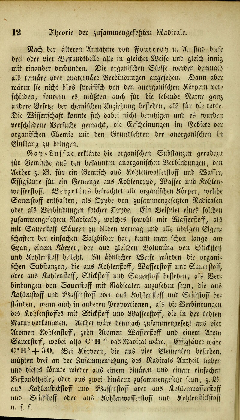 ^ad) ber alteren Znm^xm t)on gourcrov) u. 7l. finb biefe brei ober mx ^ej!anbtl)e[(e aUt in gletd^er SÖBeife unb gteid^ innig mit einanber üerbunben. £){e organifc^en Stoffe «werben bemnad) a(6 terndre ober quaterndre SSerbinbungen an3efe!)en. i^ann aber tt)dren fte nid^t blo6 fpecififd^ üon ben anorganifc^en Körpern üer^ fd^ieben, fonbern e§ mügten and) für bie lebenbe S'Zatur ganj anbere @efe^e ber ct)emifd)en 2(n5iel)un3 bej!e!)en, alS für bie tobte. :^ie SBiffenfcl^aft fonnte ftc^ X>aUl nid^t beruf){gen unb e6 würben t)erfd)iebene 58erfud)e gemad^t, bie ß'rfd)einungen im ®thkU ber organifd^en ß()emie mit ben @runb(e^)ren ber anorganifd^cn in (SinHang ju bringen. ®at)i:^uffac erfldrte tk organifci&en (Subjlan^en gerabegu für @emifd)e an^ ben bekannten anorganifd^en SSerbinbungen, ben 2Cetf)er j. S5. für ein ©emifd^ an^ ^of)lenwaffer)!off unb Sßaffer, ^fftgfdure für dn ©emenge an^ ^oi)knox^'o, SSaffer unb Äol)len- vt)afferf!off. SSerjetiug httxad)Ut alle organifd^enÄorper, weld^e @auer|loff entl)alten, al6 ^jcpbe t)on jufammcngefe^ten S^abicalen ober al6 SSerbinbungen fold&er ^rpbe. ^in ^eifpiet eineS fold^en jufammengefe^ten 9^abicalS, vi^elc^e^ fon)ol)t mit Sßafferj!off, aB mit ©auerflof @duren ju bilben vermag unb aEe übrigen ©gen- fd^aften ber einfad[>en ©al^bilber 'i)at, fennt man fd^on lange am ß^an, einem Körper, ber au§ gleid)en SSolumina Don ©tidfloff unb Äol)lenftoff U^cf>t Sn dl)nlid^er Sßeife ti?ürben t>k organi^ fd^en ©ubjlanjen, bie au§ ^ol)len|!off, S33affer|!off unb @auer|!off, ober auä ^ol)lenjIoff, (StidPjloff unb ©auerjloff beflel)en, alg SSer= btnbungen üon ®auerj!off mit 9?abtcalen an§ufel)en fet)n, bk au6 Äol)len|!off mb Söafferjloff ober au^ ^ol)len)!off unb @ticfj!off be^^ ftdnben, trenn an6) in an'ocxm Proportionen, alö tiit S5erbinbungen bee ^ol)lenf!offe^ mit ®ti^j!off unb SiBaffer|!off, t>k in ber tobten ^atnx üorfommen. 2(etl)er xcäxt hcnmaä) gufammengefe^t m$ t>ier 2(tomen ^o^lenftof, §el)n 2(tomen SBafferpoff unb einem Ztom @auerj!off, wobei alfo C*H'° ba^ Siabical wdre. ^fftgfdure wdre C*H^ + 30. S5ei Körpern, bie an^ mer (Elementen be|!el)en, müßten brei an ber Suf^mmenfe^ung be§ ^abicaB %nt^cil l)aben unb biefe6 fonnte wieber an§> einem binaren unb einem einfad^en ^ef!anbtl)ei(e, ober auS jwei binaren jufammengefef^^t fei)n, 5. 55. aug ^oWenfii(fiIoff unb Sß5afferf!off ober an^ ^oI)lenwaffer|!off unb etidjloff ober aii^ Äo^lenwaf[erj!off unb ^ol)len|ltcf)loff u. f. f.