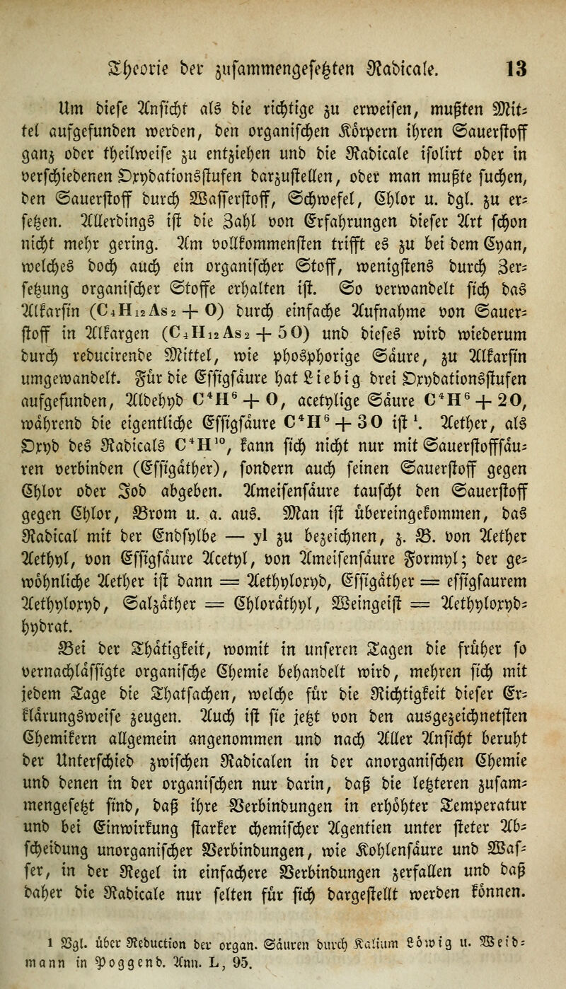 Um tiefe 2Cnfid&t aU bie xi6)ÜQ^ ju erweifen, mupten ^\U tel aufgefunben werben, ben organifd^en Körpern tf)ren ©auerftoff ganj ober tl^ettweife ^u entjie]f)en unb bie 9f?abicale ifolirt ober in Derfd^iebenenS)]t:t)bation§llufen barju|!e(len, ober man mupte fud^en, t>m ©auerjloff burd^ 2öajTerj!off, ©d^wefel, ßl)(or u. bgl gu er^ fe^en. ^CÜerbingS ift i>k S^U t)on (^rfaf)rungen biefer lixt fd^on nid^t mef)r gering. Zm üoUfommenjlen trifft e§ ju bei bem (Span, wetd^eS bod^ and;} ein organifc^er ©toff, wenigfteng burd) ger^ fe^ung organifc&er Stoffe erI)aUen ijl. @o t)erwanbelt ftd^ ha^ %lfax\m (C4H12AS2 + O) t)urd^ cin^ad^t 2(ufnaf)me i?on ©auer- ftoff in OTargen (C4H]2As2 + 50) unb biefe6 tt)irb tt)ieberum burd^ rebucirenbe Mittel, wie pf)o6p|)orige @dure, ju 2((farftn umgewanbelt. gür bie ^fftgfdure {)at ßiebig brei SDjci)bation6|!ufen aufgefunben, 3((be6t)b C*H« + 0, acetplige <Sdure C*H« + 20, wd()renb bie eigentlid&e (^fftgfdure C*H« + 30 ij!\ 2(et^er, al§ ^jcpb be6 SJabicaB C*H^°, fann ftd^ nid^t nur mit ©auerflofffdu- ren üerbinben ((5fft9dtf)er), fonbern aud) feinen ©auerjloff gegen (5f)ior ober Sob abgeben. 2Cmeifenfdure taufd^t t)m @auer)!off gegen (5()(or, ^rom u. a. au§. ^an ijl übereingekommen, ba§ 9ffabical mit ber ßnbfptbe — yl ju be^eic^nen, j. S5. üon Titt^ix 2(et()t)(, t)on i^fffgfdure 2(cet9l, i)on 2Cmeifenfdure gormpl; ber ge^ wo^nlid^e 2Cetf)er ift bann = 2(;etf)t)(on)b, ^fffgdtf)er = efffgfaurem 2Cetl)t)Io]t:t)b, ^al^dt^er = e^rordt()pI, $Beingei|l = 2(et^t)(oj:pb^ l)t)brat. ^ei ber S^dtigfeit, womit in unferen Sagen th früher fo üernac^Idfftgte organifi^e Qljtmk bel)anbelt wirb, mel)ren ffd^ mit iebem S^age bk S!)atfad^en, weld)e für bie dliö^tiQtdt biefer ^r^ fldrung^weife geugen. lind) ij! fte jei^t t)on ben auögejeid^netften (Sl^emifern aEgemein angenommen unb nad) 2C(Ier ^(nftd^t htxn\)t ber Unterfd&ieb §wifd)en Slabicalen in ber anorganifd^en ß^emie unb benen in ber organifd^en nur ^axin, \^a^ hk le^teren jufam- mengefefet ftnb, ta^ i^re SSerbinbungen in tx\)bU^x Temperatur unb bei ©inwirfung ftarfer d^emifd^er 2(gentien unter fteter %h^ fd^eibung unorganifd^er SSerbinbungen, mz ^o{)Ienfdure unb SBaf^ fer, in ber SfJegel in einfad^ere SSerbinbungen gerfatten unb ba^ baber bie 9^abtcale nur feiten für ftd^ bargejIeHt werben fonnen. 1 SS9I. übec SRebuctiott bev ocgan. ©duren buvc^ taüum eoioig u. Befb- monn in ^oggenb. 3(nn. L, 95.
