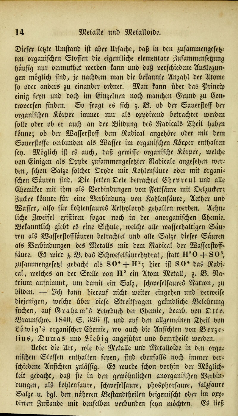 liefet (e^te Umjianb tjlt aber Urfad^e, tag in ben ^ufammengcfefes ten or^antfd&en ^Stoffen bte ct^entlid^e elementare Su^mmenfegung l^auftg nur i)ermut{)et werben fann unb t)a^ Derfd&iebene ^(uSleguns gen mb^lid) fmb^ je nad^bem man bte befannte ^Cnjaf)! ber 2Ctome fo ober anber^ ju einanber orbnet. Wlan fann über ba§ 9)rincip einig fepn unb bod^ im ^injelnen nod^ manä^m ©runb 5U ßon« troöerfen fmben. @o fragt e§ ftd& j. S3. ob ber <Sauerftoff ber organifd^en Körper immer nur aB ojc^birenb hütaä)Ut werben foKe ober ob er aud) an ber S5ilbung bea [RabicaB Z^xl ^ahm fonne; ob ber Söafferfioff \)cm SfJabical angel)ore ober mit ^cm ©auerftoffe üerbunben aU SKaffer im organifd^en Körper mt^alten fet). 9}?oglid^ i|! e6 aud^, bag gewiffe organifd)e Äor^er, tt)eld)e t>on ©inigen aB t)X^M jufammengefe^ter S^abicale angefel^en wer^ ben, fd^on @alje fold)er Drpbe mit Äo!)(enfdure ober mit organi^ fd)en @duren fmb. X>k fetten ^ele häxaä^ttt ßl)et)reut un'o alle ßf)emifer mit i()m aB SSerbinbungen t)on Settfdure mit Det^utfer; 3uto fönnte für eine S5erbinbung üon Äof)(enfdure, 2(etl)er unb SBaffer, alfo für fo^lenfaureS 2(etl)t)lojt:^b ge{)a(ten werben, llc^m lid^e Sweifel eriftiren fogar nod& in ber anorganifd^en Q.^tmk, 5ße!annt(id() giebt e§ eine ©d^ule, weld[)e ade wafferbattigen Mau- ren aB S55affer|!offfduren betrad()tet unb alle <Salje biefer ©duren aU SSerbinbungen be§ ^etall^ mit Um S^abical ber SBafferfloff^ fdure. ©§ wirb §. S3. t)a^ @d^wefelfdurel)t)brat, \tatt H^O + SO^ jufammengefe^t Qt^adf^t aB SO* + H=^; l)ier i|i SO* t)a^ dia\)i'^ cal, weld^eS an ber ©teüe öon IV tin Ztom WldaU, §. ^. ^a^ trium aufnimmt, um Mmit tin @al§, fd^wefelfaure^ S^atron, ju bilben. — Sd^ fann l)ierauf nid^t weiter eingel)en un'o üerweife biejenigen, weld^e über biefe Streitfragen grünblid^e S5elel^rung fud^en, auf (Ural)am'a ßel^rbud^ ber (5l)emie, bearb. üon t)tto. S5raunfd^w. 1840. @. 326 ff. unb auf Un allgemeinen Z^dl t)on ßowig'a organifd^er ßl)emie, wo an6) bie 2lnftd^ten t)on SSerje^ liuS, ^umaö unbßiebig angefül^rt unb beu-t^eilt werben. Ueber bie 2(rt, wit t^it Metalle un^ 51)^etalloibe in Un orga^ nifd^en (Stoffen entl^alten fet)en, ftnb ebenfaE6 nod^ immer üer^ fd^iebene 2Cnftd&ten juldfftg. ©§ würbe fd^on t)orl)in ber Ttb^lid)- feit gebadet, \)a^ fte in t)m gewo{)nlid^en anorganifi^en SSerbim bungen, al§ fol^lenfaure, fd^wefelfaure, ^l)o§p!)orfaure, faljfaure ®alje u. bgl. ben naiveren S5e|lanbtl)eilen beigemifc^t ober im ox^- birten 3uf!anbe mit benfelbcn t)erbunben fepn mod^ten. d^ ließ