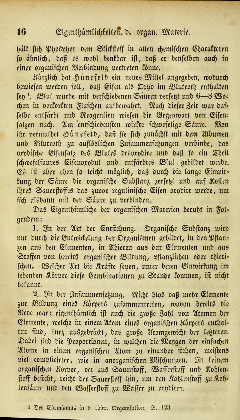 Wt ftd[) ?)()og^!)or bem <SttdP(!off in allen ^emtfd^en (ät)axaUmn fo at)nlid), t>a^ e§ tt?ol)l benfbar ij!, tag er benfelben aud^ In einer organifd^en SSerbinbung vertreten fonne. Mx^lld) I)at vg)unefelb m mm^Wlitkl an^c^zhcn, woburd^ beriefen trerben foll, t)a^ ^ifen aB ^r^b tm ^intxot^ entl)alten fet) \ S3(ut würbe mit tjerfd&iebenen «Sauren t)erfe^t unb 6—8 Sßo^ c^en in t)erforften g(afd^en aufbewa{)rt. ^ai^ biefer Seit war baf^ felbe cnt^äxht unb S^eagentien wiefen bie (Segenwart üon ^ifen^^ fallen nad^. Zm 'entfd[)iebenf!en wirfte fd^wefelige ©dure. SSon ii)x üermut^et ^^unefelb, ha^ fte ftd[) jundd)jl mit i)cm lilhurmn unb S5lutrot() ju aufloölid^en 3ufammenfe^ungen üerbinbe, t)a^ orpbifd^e ^ifenfalj be§ S5Iute§ beöoxpbire unb ^a^ fo ein Z'i)üi fd^wefelfaure^ ^ifenor^bul unb entfärbtet S3lut ^thllUt werbe. ^6 ift aber thm fo leidet moglid^, \^a^ burd^ tk lange (^inwir^ fung ber @dure bie organifd^e ©ubfianj jerfe^t unb auf Soften {()re6 ©auerftoffeö t>a^ juüor regulinifd)e ^ifen ort)birt werbe, um ftd^ aBbann mit ber ©dure ju t)erbinben. £)a§ ^igentl)umlid^e ber organifd^en SJ^aterien hx\xi)t in gol- genbem: 1. Sn ber 2Crt ber (^ntfteljung. ^rganifd&e ©ubftanj wirb nur burd^ hk ^ntwidfeUmg ber Drgani^men gebilbet, in ben ^flan^ Jen auB ^m (Elementen, in S!)ieren au§ Un (Elementen unb au6 «Stoffen üon bereite organifd^er 33ilbung, pflanjlid^en ober ti^ieri^ f(^en. SBeld^er Zxt bie Ärdfte fet)en, unter beren ©inwirfung im tebenben Körper biefe Kombinationen ju (Btan\)t fommen, ift nid^t htUnnt 2. 3n ber 3ufammenfe^ung. S^lid&t blo^ t>Ci^ rm^x Elemente jur äSilbung eine6 ÄorperS jufammentreten, wot)on bereite bie 9?ebe war; eigent^umlid^ ift and) hk groge 3al)( t)on 2Ctomen ber (Elemente, weldt)e in einem 2(tom eine6 organifd)en Äorper^ entl^al^ Un fmb, furj au^gebrudt, t^a^ große ^(tomgewi^t ber le^teren. ^ahd fmb \)it ^Proportionen, in weld^en t)ic 9}?engen ber einfad^en 2(tome in einem organifd^en 2(tom §u einanber fte^en, meiften6 üiel complicirter, wie in anorganif^en 9}^ifd)ungen. Sn feinem organifc^en Körper, ber a\x$ ©auerftoff, SßaJTerftoff unb ^ol)len- ftoff beftel^t, reid^t ber Sauerftoff bin, im ^tn ^o{)Ienftoff ^u ^olp lenfdure nn\) t)m SBafferftoff gu Söaffer ju or^biren. 1 S)ec @()cm{^muä in t». tl;tfv. Dröantfation. «S. 123.