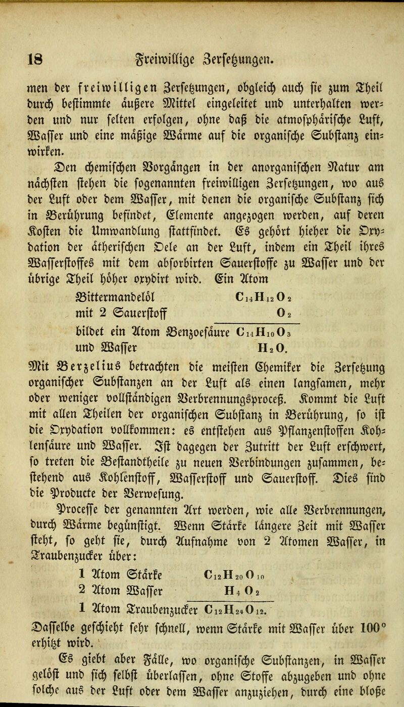 mcn bev fveiwiUtgen S^tfe^ungen, oho^Uxä) and^ fte jum SI)ei( burd^ bejltmmte äußere Witkl eingeleitet unb unter^ialten wep tm unb nur fetten erfolgen, o{)ne bag bie atmofpf)drtfd^e Suft, SBaffer unb eine mäßige Sßdrme auf \)k organifd^e @ubjl:an5 ein- wirfen. £)en cl^emifd()en SSorgangen in ber önorganifd^en 3?atur am ndd>f!en j!e()en bie fogenannten frein)iüigen gerfe^ungen, wo au6 ber 2uft ober t^tm Sßaffer, mit benen bie organifd^e ©ubjltanj ftd^ in S5eru{)rung befmbet, Elemente angezogen werben, auf beren Soften i)k Umwanblung jlattfmbet. ^6 gebort ()ie]^er bie t^x'O- bation ber dtl)erifd()en ^e(e an ber ßuft, int^cm ein ZW^i x^xcB SBafferj!offeS mit ttm abforbirten @auerj!offe ju Sßaffer unb ber übrige Z^dl l^o^er o]t:i)birt wirb, ^in 2Ctom S5ittermanbel6I C14H12O2 mit 2 ©auerj!off O2 bitbet ein Ztom SSenjoefdure Ci4Hio03 unb 2ßaf[er H2O. Wxt SSerjeHuö betrad^ten hk meinen (äfitmxht bk Serfe^ung organifd^er ©ubjtanjen an ber ßuft aU einen langfamen, mt^x ober weniger t)olljldnbigen SSerbrennungö^^roceß. Äommt bie £uft mit allen Z^dkn ber organifd^en ©ubj^anj in S5erül)rung, fo ijl bie ^):^bation üolTfommen: eS ent)lel)en au6 ^fTanjenftoffen ^ol)^ lenfdure unb SBajTer. Sjl bagegen ber Sutrttt ber ßuft erfd^wert, fo treten hk S5e|!anbtl()ei(e ju neuen SSerbinbungen jufammen, be- j!el)enb au^ Äof)renj!off, 2öafferj!off unb ©auerftoff. ^ie^ fmb bie ^robucte ber SSerwefung. ^roceffe ber genannten 2Crt werben, wie alle SSerbrennungen, burd^ Södrme begunjügt. Sßenn @tdr!e Idngere Seit mit Söaffer t!el)t, fo gebt fte, burdf) 2Cufnal)me t)on 2 2rtomen Sßaffer, in 2:rauben§utfer über: 1 %tom (Btäxfc C12H20O10 2 2(tom Sßaffer H4O2 1 %tom Slraubenjudfer C12H24O12. ^a\\clht gefd^ie^t fe{)r fd^neE, wenn ©tdrfe mitSBaffer über 100° erl^i^t wirb.' ^§ giebt aber gdlle, wo organifd^e ©ubpangen, in SÖBaf[er geloj! nn'o ftd^ felbj! uberlaffen, ol)tte Stoffe abzugeben unb oi)ne folrf)c au§ ber ^uft ober bem Sßaffer an^n^x^^m, burd[) eine bloße